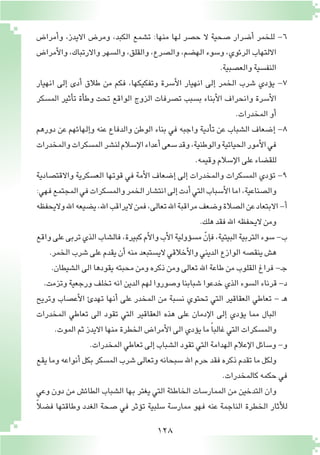 128
‫أمرا�ض‬�‫و‬ ،‫االيدز‬ ‫ومر�ض‬ ،‫الكبد‬ ‫ت�شمع‬ :‫منها‬ ‫لها‬ ‫ح�صر‬ ‫ال‬ ‫�صحية‬ ‫أ�ضرار‬� ‫للخمر‬ -6
‫أمرا�ض‬‫ل‬‫وا‬،‫واالرتباك‬‫وال�سهر‬،‫والقلق‬،‫وال�صرع‬،‫اله�ضم‬‫و�سوء‬،‫الرئوي‬‫االلتهاب‬
.‫والع�صبية‬‫النف�سية‬
‫انهيار‬ ‫إلى‬� ‫أدى‬� ‫طالق‬ ‫من‬ ‫فكم‬ ،‫وتفكيكها‬ ‫أ�سرة‬‫ل‬‫ا‬ ‫انهيار‬ ‫إلى‬� ‫الخمر‬ ‫�شرب‬ ‫ؤدي‬�‫ي‬ -7
‫الم�سكر‬ ‫أثير‬�‫ت‬ ‫أة‬�‫وط‬ ‫تحت‬ ‫الواقع‬ ‫الزوج‬ ‫ت�صرفات‬ ‫ب�سبب‬ ‫أبناء‬‫ل‬‫ا‬ ‫وانحراف‬ ‫أ�سرة‬‫ل‬‫ا‬
.‫المخدرات‬‫أو‬�
‫دورهم‬ ‫عن‬ ‫إلهائهم‬�‫و‬ ‫عنه‬ ‫والدفاع‬ ‫الوطن‬ ‫بناء‬ ‫في‬ ‫واجبه‬ ‫أدية‬�‫ت‬ ‫عن‬ ‫ال�شباب‬ ‫إ�ضعاف‬� -8
‫والمخدرات‬‫الم�سكرات‬‫لن�شر‬‫إ�سالم‬‫ل‬‫ا‬‫أعداء‬�‫�سعى‬‫وقد‬،‫والوطنية‬‫الحياتية‬‫أمور‬‫ل‬‫ا‬‫في‬
.‫وقيمه‬‫إ�سالم‬‫ل‬‫ا‬‫على‬‫للق�ضاء‬
‫واالقت�صادية‬ ‫الع�سكرية‬ ‫قوتها‬ ‫في‬ ‫أمة‬‫ل‬‫ا‬ ‫إ�ضعاف‬� ‫إلى‬� ‫والمخدرات‬ ‫الم�سكرات‬ ‫ؤدي‬�‫ت‬ -9
:‫فهي‬‫المجتمع‬‫في‬‫والم�سكرات‬‫الخمر‬‫انت�شار‬‫إلى‬�‫أدت‬�‫التي‬‫أ�سباب‬‫ل‬‫ا‬‫اما‬،‫وال�صناعية‬
‫واليحفظه‬‫اهلل‬‫ي�ضيعه‬،‫اهلل‬‫اليراقب‬‫فمن‬،‫تعالى‬‫اهلل‬‫مراقبة‬‫و�ضعف‬‫ال�صالة‬‫عن‬‫االبتعاد‬-‫أ‬�
.‫هلك‬‫فقد‬‫اهلل‬‫اليحفظه‬‫ومن‬
‫واقع‬‫على‬‫تربى‬‫الذي‬‫فال�شاب‬،‫كبيرة‬‫أم‬‫ل‬‫وا‬‫أب‬‫ل‬‫ا‬‫ؤولية‬�‫م�س‬ ّ‫إن‬�‫ف‬،‫البيتية‬‫التربية‬‫�سوء‬-‫ب‬
.‫الخمر‬‫�شرب‬‫على‬‫يقدم‬‫أن‬�‫منه‬‫الي�ستبعد‬‫أخالقي‬‫ل‬‫وا‬‫الديني‬‫الوازع‬‫ينق�صه‬‫ه�ش‬
.‫ال�شيطان‬‫الى‬‫يقودها‬‫محبته‬‫ومن‬‫ذكره‬‫ومن‬‫تعالى‬‫اهلل‬‫طاعة‬‫من‬‫القلوب‬‫فراغ‬-‫ـ‬‫ج‬
.‫وتزمت‬‫ورجعية‬‫تخلف‬‫انه‬‫الدين‬‫لهم‬‫و�صوروا‬‫�شبابنا‬‫خدعوا‬‫الذي‬‫ال�سوء‬‫قرناء‬-‫د‬
‫وتريح‬ ‫أع�صاب‬‫ل‬‫ا‬ ‫تهدئ‬ ‫أنها‬� ‫على‬ ‫المخدر‬ ‫من‬ ‫ن�سبة‬ ‫تحتوي‬ ‫التي‬ ‫العقاقير‬ ‫تعاطي‬ - ‫ـ‬‫ه‬
‫المخدرات‬ ‫تعاطي‬ ‫الى‬ ‫تقود‬ ‫التي‬ ‫العقاقير‬ ‫هذه‬ ‫على‬ ‫إدمان‬‫ل‬‫ا‬ ‫إلى‬� ‫ؤدي‬�‫ي‬ ‫مما‬ ‫البال‬
.‫الموت‬‫ثم‬‫االيدز‬‫منها‬‫الخطرة‬‫أمرا�ض‬‫ل‬‫ا‬‫الى‬‫ؤدي‬�‫ي‬‫ما‬ ً‫ا‬‫غالب‬‫التي‬‫والم�سكرات‬
.‫المخدرات‬‫تعاطي‬‫إلى‬�‫ال�شباب‬‫تقود‬‫التي‬‫الهدامة‬‫إعالم‬‫ل‬‫ا‬‫و�سائل‬-‫و‬
‫يقع‬‫وما‬ ‫أنواعه‬� ‫بكل‬‫الم�سكر‬‫�شرب‬ ‫وتعالى‬‫�سبحانه‬‫اهلل‬ ‫حرم‬‫فقد‬ ‫ذكره‬‫تقدم‬‫ما‬ ‫ولكل‬
.‫كالمخدرات‬‫حكمه‬‫في‬
‫وعي‬ ‫دون‬ ‫من‬ ‫الطائ�ش‬ ‫ال�شباب‬ ‫بها‬ ‫يغتر‬ ‫التي‬ ‫الخاطئة‬ ‫الممار�سات‬ ‫من‬ ‫التدخين‬ ‫وان‬
ً‫ال‬‫ف�ض‬ ‫وطاقتها‬ ‫الغدد‬ ‫�صحة‬ ‫في‬ ‫ؤثر‬�‫ت‬ ‫�سلبية‬ ‫ممار�سة‬ ‫فهو‬ ‫عنه‬ ‫الناجمة‬ ‫الخطرة‬ ‫أثار‬‫ل‬‫ل‬
 