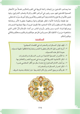 129
‫أخطار‬‫ل‬‫ا‬ ‫عن‬ ً‫ال‬‫ف�ض‬ ‫والمالب�س‬ ‫الفم‬ ‫في‬ ‫كريهة‬ ‫رائحة‬ ‫إنبعاث‬� ‫من‬ ‫التدخين‬ ‫ي�صاحب‬ ‫عما‬
‫وفيه‬ ،‫ال�شرايين‬ ‫وت�صلب‬ ‫والرئة‬ ‫القلب‬ ‫أمرا�ض‬� ‫في‬ ‫رئي�س‬ ‫�سبب‬ ‫فهو‬ ‫للتدخين‬ ‫ال�صحية‬
.‫تعالى‬‫اهلل‬‫مه‬َّ‫ر‬‫ح‬‫قد‬‫أذى‬�‫وكل‬‫آخرين‬‫ل‬‫ول‬‫للنف�س‬‫أذى‬�‫وفيه‬‫فائدة‬‫وال‬‫نفع‬‫بال‬‫أموال‬‫ل‬‫ل‬‫تبذير‬
‫وب�شاعته‬ ‫أمر‬‫ل‬‫ا‬ ‫خطورة‬ ‫ومتفهمة‬ ‫واعية‬ ‫عقولكم‬ ‫لتكن‬ ‫أعزاء‬‫ل‬‫ا‬ ‫أوالدنا‬�‫و‬ ‫طلبتنا‬ ‫فيا‬
‫المحرمات‬ ‫تجتذبها‬ ‫�سهلة‬ ‫فري�سة‬ ‫تكونوا‬ ‫فال‬ ‫المن�شود‬ ‫أمة‬‫ل‬‫ا‬ ‫أمل‬�‫و‬ ‫الم�ستقبل‬ ‫بناة‬ ‫إنكم‬�‫ف‬
‫الذي‬ ‫الثمن‬ ّ‫أن‬‫ل‬ ‫إ�سالم‬‫ل‬‫ا‬ ‫أعداء‬� ‫من‬ ‫النا�س‬ ‫أرواح‬�‫ب‬ ‫يتاجر‬ ‫ومن‬ ‫ال�سوء‬ ‫قرناء‬ ‫ويحركها‬
‫وبالتالي‬‫و�سمعتكم‬‫و�شرفكم‬‫حياتكم‬‫هو‬‫غال‬‫ثمن‬‫محرم‬‫لكل‬‫االنقياد‬‫وراء‬‫من‬‫�ستدفعونه‬
.‫أمتكم‬�‫و‬‫دينكم‬
‫المناق�شة‬
‫المجتمع؟‬‫اقت�صاد‬‫في‬‫والمخدرات‬‫الم�سكرات‬‫ؤثر‬�‫ت‬‫كيف‬-1
‫ت�سميات‬‫عليها‬‫فاطلقوا‬‫وم�ضارها‬‫الخمر‬‫خطورة‬‫اال�سالم‬‫قبل‬‫العرب‬‫أدرك‬�-2
.‫الت�سميات‬‫هذه‬‫اذكر‬‫عديدة‬
.‫والمخدرات‬‫الم�سكرات‬‫�شرب‬‫من‬‫الناجمة‬‫ال�صحية‬‫أ�ضرار‬‫ل‬‫ا‬‫ما‬-3
.‫بها‬‫والتعامل‬‫الخمر‬‫تحريم‬‫في‬‫وردت‬‫التي‬‫ال�شريفة‬‫أحاديث‬‫ل‬‫ا‬‫اذكر‬-4
.‫�ضررا‬‫المعا�صي‬‫أكثر‬�‫عن‬‫�سئل‬‫عندما‬)‫(ع‬‫ال�صادق‬‫االمام‬‫أجاب‬�‫بم‬-5
.‫والمخدرات‬‫الم�سكرات‬‫ا�ضرار‬‫اذكر‬-6
.‫�شريف‬‫بحديث‬‫إجابتك‬�‫عزز‬،‫الي�شربها‬‫كان‬‫إن‬�‫و‬‫الخمر‬‫يبيع‬‫من‬‫أثم‬�‫ي‬‫هل‬-7
 