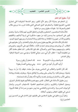 130
‫التهذيب‬ :‫اخلام�س‬ ‫الدر�س‬
‫العلم‬‫أهل‬�‫حقوق‬:ً‫ال‬‫أو‬�
‫تحترق‬ ‫التي‬ ‫المتوقدة‬ ‫ال�شمعة‬ ‫وهو‬ ،‫الكبير‬ ‫أخ‬‫ل‬‫ا‬ ‫وهو‬ ‫أب‬‫ل‬‫ا‬ ‫بمنزلة‬ ‫هو‬ ‫المعلم‬ ‫إن‬�
‫طالب‬ ‫وروي‬ ‫منه‬ ‫�شرب‬ ‫طالما‬ ‫الذي‬ ‫ال�صافي‬ ‫النبع‬ ‫هو‬ ‫والمعلم‬ ،‫للطلبة‬ ‫الطريق‬ ‫لت�ضيء‬
.‫مراعاتها‬‫وجب‬‫حقوق‬‫له‬‫علينا‬ ‫لذا‬،‫والمعرفة‬‫العلم‬
‫وف�ضل‬،‫�سامية‬‫مكانة‬‫لهم‬،‫الكريم‬‫والخلق‬‫إيمان‬‫ل‬‫با‬‫المتحلون‬،‫المخل�صون‬‫أ�ساتذة‬‫ل‬‫فا‬
‫وتثقيفهم‬ ،‫أبنائهم‬� ‫تربية‬ ‫في‬ ‫م�شكورة‬ ‫جهود‬ ‫من‬ ‫إليه‬� ‫ي�سدون‬ ‫بما‬ ،‫المجتمع‬ ‫على‬ ‫كبير‬
.‫الجديد‬‫الجيل‬‫وموجهو‬،‫الح�ضارة‬‫وبناة‬،‫العلم‬‫ودعاة‬،‫الثقافة‬‫رواد‬‫فهم‬.‫آداب‬‫ل‬‫وا‬‫بالعلوم‬
‫على‬‫حقوقهم‬‫أول‬�‫و‬.‫واالهتمام‬‫بالرعاية‬‫جديرة‬‫حقوق‬‫طالبهم‬‫على‬‫أ�ساتذة‬‫ل‬‫ل‬‫كان‬‫لذلك‬
‫وتنويرهم‬ ،‫أديبهم‬�‫ت‬ ‫على‬ ‫لهم‬ ‫أة‬�‫مكاف‬ ،‫آباء‬‫ل‬‫ا‬ ‫احترام‬ ‫ويحترموهم‬ ‫يوقروهم‬ ‫أن‬� ،‫الطالب‬
‫أكثر‬� ‫معلمك‬ ‫م‬ّ‫تعظ‬ ‫انك‬ :‫لال�سكندر‬ ‫قيل‬ ‫فقد‬ .‫وال�صالح‬ ‫الخير‬ ‫وجهة‬ ‫وتوجيههم‬ ،‫بالعلم‬
.‫الباقية‬ ‫الحياة‬ ‫�سبب‬ ‫ؤدبي‬�‫وم‬ ،‫الفانية‬ ‫حياتي‬ ‫�سبب‬ ‫أبي‬� ‫أن‬‫ل‬ :‫فقال‬ !!!‫أبيك‬‫ل‬ ‫تعظيمك‬ ‫من‬
:‫ال�شاعر‬‫وقال‬
‫ر�سوال‬‫يكون‬‫أن‬�‫المعلم‬‫كاد‬ *** ‫ـال‬‫ـ‬‫ـ‬‫ـ‬‫ي‬‫التبج‬‫ـه‬‫ـ‬‫ـ‬‫ـ‬ّ‫ف‬‫و‬‫ـم‬‫ـ‬‫ـ‬‫ـ‬‫ـ‬‫ل‬‫للمع‬‫ـم‬‫ـ‬‫ـ‬‫ق‬
‫وعقوال‬ ً‫ا‬‫أنف�س‬�‫وين�شئ‬‫يبني‬ *** ‫الذي‬‫من‬‫أجل‬�‫أو‬�‫أكرم‬�‫أيت‬�‫أر‬�
‫أ‬�‫ويبد‬ ،‫به‬ َّ‫ر‬‫م‬ ‫إذا‬� ‫فيقف‬ ،‫ـلمه‬‫ع‬‫م‬ َّ‫حق‬ ‫يعرف‬ ‫الما�ضي‬ ‫في‬ ‫والطالب‬ ‫التلميذ‬ ‫كان‬ ‫لقد‬
‫ويعامله‬‫بف�ضله‬‫ويعترف‬،‫حديثه‬‫يقاطع‬‫وال‬‫يجل�س‬‫حتى‬‫يجل�س‬‫وال‬،‫كتبه‬‫ويحمل‬،‫بتحيته‬
.ِ‫ه‬‫لم�صلحت‬‫ذلك‬‫ن‬َ‫أ‬�‫يعلم‬‫أنه‬‫ل‬‫أنيبه‬�‫وت‬‫غ�ضبه‬‫ويتحمل‬‫واالحترام‬‫أدب‬‫ل‬‫ا‬‫بمنتهى‬
،‫الجزيل‬‫بال�شكر‬‫عليها‬‫أتهم‬�‫ومكاف‬‫جهودهم‬‫تقدير‬:‫الطالب‬‫على‬‫أ�ساتذة‬‫ل‬‫ا‬‫حقوق‬‫ومن‬
‫إنجاز‬�‫و‬ ‫الدرو�س‬ ‫كا�ستيعاب‬ ،‫العلمية‬ ‫ن�صائحهم‬ ‫واتباع‬ ،‫والتكريم‬ ‫الحفاوة‬ ‫وجميل‬
،‫أديبية‬�‫ت‬ ‫غلظة‬ ‫أو‬� ‫�صرامة‬ ‫من‬ ‫منهم‬ ‫يبدر‬ ‫عما‬ ‫والتغا�ضي‬ ‫والت�سامح‬ .‫المدر�سية‬ ‫الواجبات‬
.‫أخالقه‬�‫وتهذيب‬‫الطالب‬‫تثقيف‬‫الى‬‫ت�سعى‬
‫زين‬‫الح�سين‬‫بن‬‫علي‬‫االمام‬‫قول‬،‫طلبتهم‬‫على‬‫المعلمين‬‫حقوق‬‫في‬‫ماقيل‬‫أروع‬�‫ولعل‬
:)‫(ع‬‫العابدين‬
 