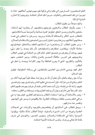 132
‫ما‬‫فاذا‬ ،‫أخالقهم‬�‫وتهذيب‬‫نفو�سهم‬‫تزكية‬‫والى‬‫طلبه‬‫الى‬‫الم�سارعون‬،‫المخل�صون‬‫العلم‬
‫آرب‬�‫الم‬‫إال‬�‫يجنوا‬‫ولم‬،‫الخالدة‬‫آثر‬�‫الم‬‫تلك‬‫حرموا‬،‫والغايات‬‫الخ�صائ�ص‬‫تلك‬‫من‬‫تجردوا‬
.‫الزائلة‬‫المادية‬
:‫الطالب‬‫حقوق‬‫من‬ ً‫ال‬‫مجم‬‫واليك‬
،‫أ�ساتذة‬� ‫لهم‬ ‫يختاروا‬ ‫أن‬� ،‫وتعليمهم‬ ‫بتربيتهم‬ ‫والمعنيين‬ ‫الطالب‬ ‫أولياء‬�‫ب‬ ‫يجدر‬ - 1
.‫لتالمذتهم‬ ً‫ا‬‫ح�سن‬ ً‫ا‬‫أنموذج‬�‫و‬‫�صالحة‬‫قدوة‬‫ليكونوا‬،‫الخلق‬‫وح�سن‬‫بااليمان‬‫متحلين‬
‫نف�سه‬ ‫في‬ ‫تنعك�س‬ ‫ما‬ ‫و�سرعان‬ ،‫ومربيه‬ ‫أ�ساتذته‬‫ل‬ ‫والمحاكاة‬ ‫أثر‬�‫الت‬ ‫�شديد‬ ‫فالطالب‬
.‫وال�صالح‬‫باال�ستقامة‬‫المت�صفين‬‫المدر�سين‬‫اختيار‬‫وجب‬‫هنا‬‫ومن‬،‫أخالقهم‬�‫و‬‫�صفاتهم‬
‫فيعاملونهم‬ ،‫واال�شفاق‬ ‫اللطف‬ ‫أ�ساتذتهم‬� ‫من‬ ‫ي�ست�شعروا‬ ‫أن‬� :‫الطالب‬ ‫حقوق‬ ‫ومن‬ - 2
‫ئ‬ّ‫ي‬‫�س‬ ‫فعل‬ ّ‫د‬‫ر‬ ‫يحدث‬ ‫ذلك‬ ‫أن‬‫ل‬ ،‫وا�ضطهادهم‬ ‫احتقارهم‬ ‫ويتفادون‬ ،‫أبناء‬‫ل‬‫ا‬ ‫معاملة‬
‫الطالب‬ ‫تهذيب‬ ‫في‬ ‫الحكمة‬ ‫من‬ ‫كان‬ ‫لذلك‬ .‫العلم‬ ‫تح�صيل‬ ‫من‬ ‫ينفرهم‬ ‫أن‬� ‫يو�شك‬ ،‫فيهم‬
‫منهم‬ ‫المق�صر‬ ‫وزجر‬ ،‫والثناء‬ ‫بالمدح‬ ‫المح�سن‬ ‫أة‬�‫مكاف‬ ،‫الدر�س‬ ‫على‬ ‫وت�شجيعهم‬
‫في‬ ‫فعل‬ ّ‫د‬‫ر‬ ‫ويحدث‬ ‫الكرامة‬ ‫يهدر‬ ‫وال‬ ‫العاطفة‬ ‫يجرح‬ ‫ال‬ ‫الذي‬ ،‫والتقريع‬ ‫أنيب‬�‫بالت‬
.‫الطالب‬
‫فيقول‬ ،‫الحقوقية‬ ‫ر�سالته‬ ‫في‬ ،‫بالمتعلمين‬ ‫العابدين‬ ‫زين‬ ‫االمام‬ ‫يو�صي‬ ‫كيف‬ ‫انظر‬
:‫ال�سالم‬‫عليه‬
‫من‬ ‫آتاك‬� ‫فيما‬ ‫لهم‬ ً‫ا‬‫م‬ّ‫ي‬‫ق‬ ‫جعلك‬ ‫إنما‬� ‫وجل‬ ‫عز‬ ّ‫الله‬ ‫أن‬� ‫تعلم‬ ‫ن‬َ‫أ‬�‫ف‬ ،‫بالعلم‬ ‫رعيتك‬ ‫حق‬ ‫أما‬�‫«و‬
‫ت�ضجر‬‫ولم‬،‫بهم‬‫تخرق‬‫ولم‬‫النا�س‬‫تعليم‬‫في‬‫أح�سنت‬�‫إن‬�‫ف‬،‫خزائنه‬‫من‬‫لك‬‫وفتح‬،‫العلم‬
‫العلم‬‫طلبهم‬‫عند‬‫بهم‬‫خرقت‬‫أو‬�‫علمك‬‫النا�س‬‫منعت‬‫أنت‬�‫إن‬�‫و‬،‫ف�ضله‬‫من‬ّ‫الله‬‫زادك‬،‫عليهم‬
.»‫محلك‬‫القلوب‬‫من‬‫وي�سقط‬،‫وبهاءه‬‫العلم‬‫ي�سلبك‬‫أن‬�)‫وجل‬‫(عز‬ّ‫الله‬‫على‬ً‫ا‬‫حق‬‫كان‬،‫منك‬
‫في‬ ‫به‬ ‫فيتدرجوا‬ ،‫الفكري‬ ‫وم�ستواهم‬ ‫الطالب‬ ‫ا�ستعداد‬ ‫يراعوا‬ ‫أن‬� ‫أ�ساتذة‬‫ل‬‫با‬ ‫يجدر‬ - 3
،‫أفهامهم‬� ‫على‬ ‫ي�سمو‬ ‫ما‬ ‫يكلفوهم‬ ‫فال‬ ،‫الفكرية‬ ‫ؤهالته‬�‫وم‬ ‫طاقته‬ ‫بح�سب‬ ‫العلم‬ ‫مراقي‬
..‫مداركهم‬‫عنه‬‫وتق�صر‬
‫المجاالت‬ ‫في‬ ،‫إر�شاد‬‫ل‬‫وا‬ ‫بالتوجيه‬ ‫يتعاهدوهم‬ ‫أن‬� ‫أ�ساتذتهم‬� ‫على‬ ‫للطالب‬ ‫ويحق‬ - 4
‫ويكونوا‬ ،‫مثالية‬ ‫أة‬�‫ش‬�‫ن‬ ‫الطالب‬ ‫أ‬�‫ش‬�‫لين‬ ،‫وال�سلوك‬ ‫ال�سيرة‬ ‫آداب‬� ‫من‬ ‫وغيرها‬ ‫العلمية‬
‫�شرف‬ ‫الى‬ ‫والتو�صل‬ ،‫ال�ضمير‬ ‫وتهذيب‬ .‫وال�صالح‬ ‫اال�ستقامة‬ ‫في‬ ً‫ا‬‫رائع‬ ً‫ا‬‫أنموذج‬�
.‫الخالدة‬‫أبدية‬‫ل‬‫ا‬‫ال�سعادة‬‫وك�سب‬.‫ور�ضاه‬‫تعالى‬ّ‫الله‬‫طاعة‬
 
