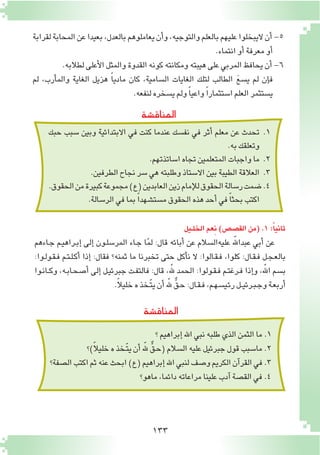 133
‫المناق�شة‬
‫لقرابة‬‫المحابة‬‫عن‬‫بعيدا‬،‫بالعدل‬‫يعاملوهم‬‫أن‬�‫و‬،‫والتوجيه‬‫بالعلم‬‫عليهم‬‫اليبخلوا‬‫أن‬�-5
.‫انتماء‬‫أو‬�‫معرفة‬‫أو‬�
.‫لطالبه‬‫أعلى‬‫ل‬‫ا‬‫والمثل‬‫القدوة‬‫كونه‬‫ومكانته‬‫هيبته‬‫على‬‫المربي‬‫يحافظ‬‫أن‬�-6
‫لم‬ ،‫أرب‬�‫والم‬ ‫الغاية‬ ‫هزيل‬ ً‫ا‬‫مادي‬ ‫كان‬ ،‫ال�سامية‬ ‫الغايات‬ ‫لتلك‬ ‫الطالب‬ َ‫ع‬‫ي�س‬ ‫لم‬ ‫إن‬�‫ف‬
.‫لنفعه‬‫ي�سخره‬‫ولم‬ ً‫ا‬‫واعي‬ ً‫ا‬‫ا�ستثمار‬‫العلم‬‫ي�ستثمر‬
‫حبك‬ ‫�سبب‬ ‫وبين‬ ‫االبتدائية‬ ‫في‬ ‫كنت‬ ‫عندما‬ ‫نف�سك‬ ‫في‬ ‫أثر‬� ‫معلم‬ ‫عن‬ ‫تحدث‬ 	.1
.‫به‬‫وتعلقك‬
.‫ا�ساتذتهم‬‫تجاه‬‫المتعلمين‬‫واجبات‬‫ما‬ 	.2
.‫الطرفين‬‫نجاح‬‫�سر‬‫هي‬‫وطلبته‬‫اال�ستاذ‬‫بين‬‫الطيبة‬‫العالقة‬ 	.3
.‫الحقوق‬‫من‬‫كبيرة‬‫مجموعة‬)‫(ع‬‫العابدين‬‫زين‬‫إمام‬‫ل‬‫ل‬‫الحقوق‬‫ر�سالة‬‫�ضمت‬.4
.‫الر�سالة‬‫في‬‫بما‬ ً‫ا‬‫م�ست�شهد‬‫الحقوق‬‫هذه‬‫أحد‬�‫في‬ ً‫ا‬‫بحث‬‫اكتب‬
‫المناق�شة‬
‫الخلـيل‬‫عم‬ِ‫ن‬)‫الق�ص�ص‬‫(من‬.1:ً‫ا‬‫ثاني‬
‫ـاءهم‬‫ج‬ ‫ـم‬‫ي‬‫ـراه‬‫ب‬‫إ‬� ‫إلى‬� ‫ـون‬‫ل‬‫المر�س‬ ‫ـاء‬‫ج‬ ‫ا‬ّ‫م‬‫ل‬ :‫قال‬ ‫أبائه‬� ‫عن‬ ‫‏ال�سالم‬‫ه‬‫علي‬ ‫للهّ‏‬‫ا‬‫عبد‬ ‫أبي‬� ‫عن‬
:‫ـوا‬‫ل‬‫ـو‬‫ق‬‫ـ‬‫ف‬ ‫ـم‬‫ت‬‫ـ‬‫ل‬‫ـ‬‫ك‬‫أ‬� ‫إذا‬� :‫فقال‬ ‫ثمنه؟‬ ‫ما‬ ‫تخبرنا‬ ‫حتى‬ ‫أكل‬�‫ن‬ ‫ال‬ :‫ـالوا‬‫ق‬‫ـ‬‫ف‬ ،‫كلوا‬ :‫ـال‬‫ق‬‫ـ‬‫ف‬ ‫ـل‬‫ج‬‫ـ‬‫ع‬‫بال‬
‫ـوا‬‫ن‬‫ـا‬‫ـ‬‫ك‬‫و‬ ،‫ـه‬‫ب‬‫ـا‬‫ح‬‫أ�ص‬� ‫إلى‬� ‫ـل‬‫ي‬‫جبرئ‬ ‫ـت‬‫ف‬‫فالت‬ :‫قال‬ ،‫للهّ‏‬ ‫الحمد‬ :‫ـولوا‬‫ق‬‫ـ‬‫ف‬ ‫ـم‬‫ت‬‫ـرغ‬‫ف‬ ‫إذا‬�‫و‬ ،‫للهّ‏‬‫ا‬ ‫ب�سم‬
.ً‫ال‬‫خلي‬‫ه‬‫ّـخذ‬‫ت‬‫ي‬‫أن‬�‫للهّ‏‬ ٌّ‫ـق‬‫ح‬:‫ـال‬‫ق‬‫ـ‬‫ف‬،‫ـم‬‫ه‬‫ـي�س‬‫ئ‬‫ر‬‫ـل‬‫ـ‬‫ي‬‫ـرئ‬‫ب‬‫ـ‬‫ج‬‫و‬‫ـة‬‫ع‬‫أرب‬�
‫؟‬‫إبراهيم‬�‫اهلل‬‫نبي‬‫طلبه‬‫الذي‬‫الثمن‬‫ما‬.1
‫)؟‬ً‫ال‬‫خلي‬‫ه‬‫ّـخذ‬‫ت‬‫ي‬‫أن‬�‫للهّ‏‬ ٌّ‫ـق‬‫ح‬(‫ال�سالم‬‫عليه‬‫جبرئيل‬‫قول‬‫ما�سبب‬.2
‫ال�صفة؟‬‫اكتب‬‫ثم‬‫عنه‬‫ابحث‬)‫(ع‬‫إبراهيم‬�‫اهلل‬‫لنبي‬‫و�صف‬‫الكريم‬‫آن‬�‫القر‬‫في‬.3
‫ماهو؟‬،‫دائما‬‫مراعاته‬‫علينا‬‫آدب‬�‫الق�صة‬‫في‬.4
 