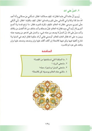 134
‫المناق�شة‬
‫الق�صة؟‬‫من‬‫ت�ست�شفها‬‫التي‬‫الحكمة‬‫ما‬.1
‫؟‬‫الرياء‬‫مامعنى‬.2
‫عمله؟‬‫وماجزاء‬‫المدل؟‬‫مامعنى‬.3
‫كالنحلة؟‬‫كن‬‫بو�صيته‬‫العالم‬‫عناه‬‫مالذي‬.4
‫اهلل‬‫على‬ ّ‫المن‬.2
‫أعبد‬�‫أنا‬�‫و‬‫�صالتي‬‫عن‬‫ألني‬�‫ت�س‬:‫فقال‬‫؟‬‫�صالتك‬‫كيف‬:‫له‬‫فقال‬‫عابدا‬‫أتى‬�‫عالما‬ ّ‫أن‬�‫روى‬ُ‫ي‬
‫أبكي‬‫ل‬ ‫ّي‬‫ن‬‫إ‬� :‫فقال‬ ‫؟‬ ‫ؤك‬�‫بكا‬ ‫كيف‬ :‫فقال‬ !‫قدماي‬ ‫تتورم‬ ‫حتى‬ ‫أ�صلي‬‫ل‬ ‫وكذاواني‬ ‫كذا‬ ‫منذ‬ ‫للهّ‏‬‫ا‬
‫أ�ضع‬� ‫وال‬ ‫قدما‬ ‫ارفع‬ ‫ما‬ :‫فقال‬ ‫للموت‬ ‫ذكرك‬ ‫فكيف‬ :‫العالم‬ ‫له‬ ‫فقال‬ ،‫دموعي‬ ‫تجري‬ ‫ّى‬‫ت‬‫ح‬
‫بكائك‬‫من‬‫أف�ضل‬�‫للهّ‏‬‫ا‬‫من‬‫خائف‬‫أنت‬�‫و‬‫�ضحكك‬ ّ‫إن‬�‫ف‬:‫العالم‬‫له‬‫فقال‬‫ميت‬‫أني‬�‫أيت‬�‫ر‬‫إال‬�‫أخرى‬�
‫عمله‬‫يعجبه‬‫من‬‫هو‬‫اهلل‬‫على‬‫والمدل‬.‫�شيء‬‫عمله‬‫من‬‫ي�صعد‬‫ال‬ ّ‫ل‬‫المد‬ ّ‫إن‬�،‫للهّ‏‬‫ا‬‫على‬ ّ‫ل‬‫مد‬‫أنت‬�‫و‬
‫وال‬ ‫الدنيا‬ ‫في‬ ‫ازهد‬ ‫فقال‬ ‫حكيما‬ ‫أراك‬� ‫إني‬�‫ف‬ ‫أو�صني‬� ‫للعالم‬ ‫العابد‬ ‫فقال‬ ‫اهلل‬ ‫على‬ ‫به‬ ‫ويمن‬
‫إن‬�‫و‬ ‫طيبا‬ ‫و�ضعت‬ ‫و�ضعت‬ ‫إن‬�‫و‬ ‫طيبا‬ ‫أكلت‬� ‫أكلت‬� ‫إن‬� ‫كالنحلة‬ ‫فيها‬ ‫وكن‬ ‫فيها‬ ‫أهلها‬� ‫تنازع‬
.‫تك�سره‬‫لم‬‫عود‬‫على‬‫وقعت‬
 