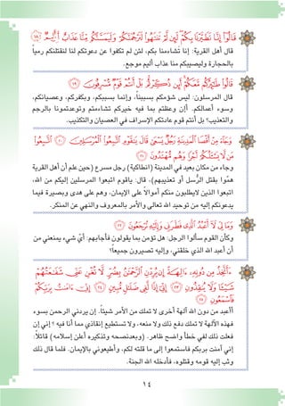 14
ً‫ا‬‫رمي‬ ‫لنقتلنكم‬ ‫لنا‬ ‫دعوتكم‬ ‫عن‬ ‫تكفوا‬ ‫لم‬ ‫لئن‬ ،‫بكم‬ ‫َ�شاءمنا‬‫ت‬ ‫إنا‬� :‫القرية‬ ‫أهل‬� ‫قال‬
.‫موجع‬‫أليم‬�‫عذاب‬‫منا‬‫ولي�صيبكم‬‫بالحجارة‬
‫ﮏﮐ‬‫ﮎ‬‫ﮍ‬‫ﮌ‬‫ﮋ‬‫ﮊ‬‫ﮉ‬‫ﮈ‬‫ﮇ‬‫ﮆ‬‫ﮅ‬‫ﮄ‬‫ﮃ‬
،‫وع�صيانكم‬ ،‫وبكفركم‬ ،‫ب�سببكم‬ ‫إنما‬�‫و‬ ،ً‫ا‬‫ب�سببن‬ ‫ؤمكم‬�‫ش‬� ‫لي�س‬ :‫المر�سلون‬ ‫قال‬
‫بالرجم‬ ‫وتوعدتمونا‬ ‫ت�شاءمتم‬ ‫خيركم‬ ‫فيه‬ ‫بما‬ ‫وعظتم‬ ‫إن‬�‫أ‬� .‫أعمالكم‬� ‫و�سوء‬
.‫والتكذيب‬‫الع�صيان‬‫في‬‫إ�سراف‬‫ل‬‫ا‬‫عادتكم‬‫قوم‬‫أنتم‬�‫بل‬‫والتعذيب؟‬
‫ﮜ‬‫ﮛ‬‫ﮚ‬‫ﮙ‬‫ﮘ‬‫ﮗ‬‫ﮖ‬‫ﮕ‬‫ﮔ‬‫ﮓ‬‫ﮒ‬‫ﮑ‬
‫ﮨ‬‫ﮧ‬‫ﮦ‬‫ﮥ‬‫ﮤ‬‫ﮣ‬‫ﮢ‬‫ﮡ‬‫ﮠ‬‫ﮟ‬‫ﮞ‬‫ﮝ‬
‫ﮯ‬‫ﮮ‬‫ﮭ‬‫ﮬ‬‫ﮫ‬‫ﮪ‬‫ﮩ‬
‫القرية‬‫أهل‬�‫أن‬�‫علم‬‫(حين‬‫م�سرع‬‫رجل‬)‫(انطاكية‬‫المدينة‬‫في‬‫بعيد‬‫مكان‬‫من‬‫وجاء‬
،‫اهلل‬ ‫من‬ ‫إليكم‬� ‫المر�سلين‬ ‫اتبعوا‬ ‫ياقوم‬ :‫قال‬ ،)‫تعذيبهم‬ ‫أو‬� ‫�سل‬ُّ‫ر‬‫ال‬ ‫بقتل‬ ‫وا‬ّ‫م‬‫ه‬
‫فيما‬ ‫وب�صيرة‬ ‫هدى‬ ‫على‬ ‫وهم‬ ،‫إيمان‬‫ل‬‫ا‬ ‫على‬ ً‫ال‬‫أموا‬� ‫منكم‬ ‫اليطلبون‬ ‫الذين‬ ‫اتبعوا‬
.‫المنكر‬‫عن‬‫والنهي‬‫بالمعروف‬‫أمر‬‫ل‬‫وا‬‫تعالى‬‫اهلل‬‫توحيد‬‫من‬‫إليه‬�‫يدعونكم‬
‫من‬‫يمنعني‬‫�شيء‬ ّ‫أي‬�:‫أجابهم‬�‫ف‬‫يقولون‬‫بما‬‫ؤمن‬�‫ت‬‫هل‬:‫الرجل‬‫ألوا‬�‫�س‬‫القوم‬‫أن‬�‫وك‬
‫؟‬ً‫ا‬‫جميع‬‫ت�صيرون‬‫إليه‬�‫و‬،‫خلقني‬‫الذي‬‫اهلل‬‫أعبد‬�‫أن‬�
‫ﯙ‬‫ﯘ‬‫ﯗ‬‫ﯖ‬‫ﯕ‬‫ﯔ‬‫ﯓ‬‫ﮱ‬‫ﮰ‬
‫ب�سوء‬ ‫الرحمن‬ ‫يردني‬ ‫إن‬� .ً‫ا‬‫�شيئ‬ ‫أمر‬‫ل‬‫ا‬ ‫من‬ ‫تملك‬ ‫ال‬ ‫أخرى‬� ‫آلهة‬� ‫اهلل‬ ‫دون‬ ‫من‬ ‫أعبد‬�‫أ‬�
‫إن‬�‫إني‬�‫؟‬‫فيه‬‫أنا‬�‫مما‬‫إنقاذي‬�‫ت�ستطيع‬‫وال‬،‫منعه‬‫وال‬‫ذلك‬‫دفع‬‫تملك‬‫ال‬‫آلهة‬‫ل‬‫ا‬‫فهذه‬
:ً‫ال‬‫قائ‬ )‫إ�سالمه‬� ‫أعلن‬� ‫وتذكيره‬ ‫(وبعدن�صحه‬ .‫ظاهر‬ ‫وا�ضح‬ ‫أ‬�‫خط‬ ‫لفي‬ ‫ذلك‬ ‫فعلت‬
‫ذلك‬ ‫قال‬ ‫فلما‬ .‫إيمان‬‫ل‬‫با‬ ‫أطيعوني‬�‫و‬ ،‫لكم‬ ‫قلته‬ ‫ما‬ ‫إلى‬� ‫فا�ستمعوا‬ ‫بربكم‬ ‫آمنت‬� ‫إني‬�
.‫الجنة‬‫اهلل‬‫أدخله‬�‫ف‬،‫وقتلوه‬‫قومه‬‫إليه‬�‫وثب‬
‫ﯥ‬‫ﯤ‬‫ﯣ‬‫ﯢ‬‫ﯡ‬‫ﯠ‬‫ﯟ‬‫ﯞ‬‫ﯝ‬‫ﯜ‬‫ﯛ‬‫ﯚ‬
‫ﯲ‬ ‫ﯱ‬‫ﯰ‬ ‫ﯯ‬‫ﯮ‬‫ﯭ‬‫ﯬ‬ ‫ﯫ‬‫ﯪ‬‫ﯩ‬‫ﯨ‬ ‫ﯧ‬‫ﯦ‬
‫ﯴ‬‫ﯳ‬
 