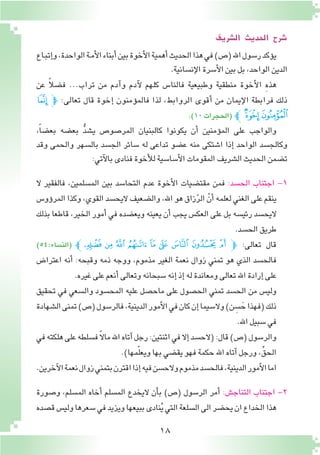 18
‫ال�رشيف‬ ‫احلديث‬ ‫�رشح‬
‫ـاع‬‫ب‬‫إت‬�‫و‬،‫الواحدة‬‫ـة‬‫م‬‫أ‬‫ل‬‫ا‬‫أبناء‬�‫بين‬‫أخوة‬‫ل‬‫ا‬‫أهمية‬�‫الحديث‬‫هذا‬‫في‬)‫(�ص‬‫اهلل‬‫ر�سول‬‫ؤكد‬�‫ي‬
.‫إن�سانية‬‫ل‬‫ا‬‫أ�سرة‬‫ل‬‫ا‬‫بين‬‫بل‬،‫الواحد‬‫الدين‬
‫عن‬ ً‫ال‬‫ف�ض‬ ...‫تراب‬ ‫من‬ ‫آدم‬�‫و‬ ‫آدم‬‫ل‬ ‫كلهم‬ ‫فالنا�س‬ ‫وطبيعية‬ ‫منطقية‬ ‫أخوة‬‫ل‬‫ا‬ ِ‫ه‬‫هذ‬
‫ﯜ‬‫ﭽ‬ :‫تعالى‬ ‫قال‬ ‫إخوة‬� ‫ؤمنون‬�‫فالم‬ ‫لذا‬ ،‫الروابط‬ ‫أقوى‬� ‫من‬ ‫إيمان‬‫ل‬‫ا‬ ‫فرابطة‬ ‫ذلك‬
.)10‫(الحجرات‬ ‫ﭼ‬‫ﯞ‬ ‫ﯝ‬
،ً‫ا‬‫بع�ض‬ ‫بع�ضه‬ ُّ‫د‬‫ي�ش‬ ‫المر�صو�ص‬ ‫كالبنيان‬ ‫يكونوا‬ ‫أن‬� ‫ؤمنين‬�‫الم‬ ‫على‬ ‫والواجب‬
‫وقد‬ ‫والحمى‬ ‫بال�سهر‬ ‫الج�سد‬ ‫�سائر‬ ‫له‬ ‫تداعى‬ ‫ع�ضو‬ ‫منه‬ ‫ا�شتكى‬ ‫إذا‬� ‫الواحد‬ ‫وكالج�سد‬
:‫آتي‬‫ل‬‫با‬‫فنادى‬‫أخوة‬‫ل‬‫ل‬‫أ�سا�سية‬‫ل‬‫ا‬‫المقومات‬‫ال�شريف‬‫الحديث‬‫ت�ضمن‬
‫ال‬ ‫فالفقير‬ ،‫الم�سلمين‬ ‫بين‬ ‫التحا�سد‬ ‫عدم‬ ‫أخوة‬‫ل‬‫ا‬ ‫مقت�ضيات‬ ‫فمن‬ :‫الح�سد‬ ‫اجتناب‬ -1
‫ؤو�س‬�‫المر‬‫وكذا‬،‫القوي‬‫اليح�سد‬‫وال�ضعيف‬،‫اهلل‬‫هو‬‫زاق‬ّ‫ر‬‫ال‬ ّ‫أن‬�‫لعلمه‬‫الغني‬‫على‬‫ينقم‬
‫بذلك‬ ‫قاطعا‬ ،‫الخير‬ ‫أمور‬� ‫في‬ ‫ويع�ضده‬ ‫يعينه‬ ‫أن‬� ‫يجب‬ ‫العك�س‬ ‫على‬ ‫بل‬ ‫رئي�سه‬ ‫اليح�سد‬
.‫الح�سد‬‫طريق‬
)54:‫(الن�ساء‬ ‫ﭱﭼ‬ ‫ﭰ‬ ‫ﭯ‬ ‫ﭮ‬ ‫ﭭ‬ ‫ﭬ‬ ‫ﭫ‬ ‫ﭪ‬ ‫ﭩ‬‫ﭽ‬ :‫تعالى‬ ‫قال‬
‫اعترا�ض‬ ‫أنه‬� :‫وقبحه‬ ‫ذمه‬ ‫ووجه‬ ،‫مذموم‬ ‫الغير‬ ‫نعمة‬ ‫زوال‬ ‫تمني‬ ‫هو‬ ‫الذي‬ ‫فالح�سد‬
.‫غيره‬‫على‬‫أنعم‬�‫وتعالى‬‫�سبحانه‬‫إنه‬�‫إذ‬�‫له‬‫ومعاندة‬‫تعالى‬‫اهلل‬‫إرادة‬�‫على‬
‫تحقيق‬ ‫في‬ ‫وال�سعي‬ ‫المح�سود‬ ‫عليه‬ ‫ماح�صل‬ ‫على‬ ‫الح�صول‬ ‫تمني‬ ‫الح�سد‬ ‫من‬ ‫ولي�س‬
‫ال�شهادة‬‫تمنى‬)‫(�ص‬‫فالر�سول‬،‫الدينية‬‫أمور‬‫ل‬‫ا‬‫في‬‫كان‬‫إن‬�‫وال�سيما‬)‫ن‬ ِ‫�س‬ َ‫ح‬‫(فهذا‬‫ذلك‬
.‫اهلل‬‫�سبيل‬‫في‬
‫في‬‫هلكته‬‫على‬‫ف�سلطه‬ً‫ال‬‫ما‬‫اهلل‬‫آتاه‬�‫رجل‬:‫اثنتين‬‫في‬‫إال‬�‫(الح�سد‬:‫قال‬)‫(�ص‬‫والر�سول‬
.)‫مها‬ّ‫ل‬‫ويع‬‫بها‬‫يق�ضي‬‫فهو‬‫حكمة‬‫اهلل‬‫آتاه‬�‫ورجل‬،ِّ‫الحق‬
.‫آخرين‬‫ل‬‫ا‬‫نعمة‬‫زوال‬‫بتمني‬‫اقترن‬‫إذا‬�‫فيه‬‫والح�سن‬‫مذموم‬‫فالح�سد‬،‫الدينية‬‫أمور‬‫ل‬‫ا‬‫اما‬
‫و�صورة‬ ،‫الم�سلم‬ ‫أخاه‬� ‫الم�سلم‬ ‫اليخدع‬ ‫أن‬�‫ب‬ )‫(�ص‬ ‫الر�سول‬ ‫أمر‬� :‫التناج�ش‬ ‫اجتناب‬ -2
‫ق�صده‬‫ولي�س‬‫�سعرها‬‫في‬‫ويزيد‬‫ببيعها‬‫نادى‬ُ‫ي‬‫التي‬‫ال�سلعة‬‫الى‬‫يح�ضر‬‫ان‬‫الخداع‬‫هذا‬
 