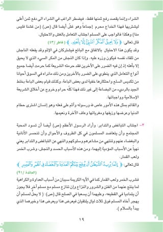 19
‫أعلى‬�‫ثمن‬‫دفع‬‫الى‬‫ال�شراء‬‫في‬‫الراغب‬‫في�ضطر‬ ،‫فقط‬‫ثمنها‬‫رفع‬‫يق�صد‬‫إنما‬�‫و‬‫ال�شراء‬
‫فلي�س‬ ‫غ�شنا‬ ‫(من‬ )‫(�ص‬ ‫قال‬ ‫أي�ضا‬� ّ‫غ�ش‬ ‫وهو‬ ً‫ا‬‫إجماع‬� ‫محرم‬ ‫الخداع‬ ‫فهذا‬ ‫لي�شتريها‬
.‫واالحتيال‬‫بالغ�ش‬‫التعامل‬‫اجتناب‬‫الم�سلم‬‫على‬‫فالواجب‬‫وهكذا‬)‫منا‬
)43/‫فاطر‬( ‫ﯨﭼ‬‫ﯧ‬‫ﯦ‬ ‫ﯥ‬‫ﯤ‬‫ﯣ‬‫ﭽ‬ :‫تعالى‬‫قال‬
‫الناج�ش‬ ‫يفعله‬ ‫وقد‬ ‫إثم‬‫ل‬‫ا‬ ‫في‬ ‫في�شتركان‬ ‫البائع‬ ‫مع‬ ‫باالتفاق‬ ‫االحتيال‬ ‫هذا‬ ‫يكون‬ ‫وقد‬
‫يحيق‬ ‫ال‬ ‫الذي‬ ‫ال�سيء‬ ‫المكر‬ ‫من‬ ‫النج�ش‬ ‫كان‬ ‫إذا‬�‫و‬ .‫عليه‬ ‫وزره‬ ‫فيكون‬ ‫نف�سه‬ ‫تلقاء‬ ‫من‬
‫جميع‬‫أي�ضا‬�‫حرمت‬‫كما‬‫ال�شريعة‬‫حرمته‬‫فقد‬‫آخرين‬‫ل‬‫ا‬‫على‬‫ال�ضرر‬‫فيه‬‫إن‬�‫إذ‬�‫أهله‬�‫ب‬‫إال‬�
‫أحيانا‬�‫ال�سوق‬‫في‬‫مانراه‬‫ذلك‬‫ومن‬‫آخرين‬‫ل‬‫با‬‫ال�ضرر‬‫على‬‫ينطوي‬ ‫الذي‬‫التعامل‬‫أنواع‬�
‫بخلط‬‫الباعة‬‫بع�ض‬‫قيام‬‫وكذلك‬،‫الباعة‬‫بع�ض‬‫لدى‬‫خفية‬‫واحتكارها‬‫ال�سلع‬‫تكدي�س‬‫من‬
‫ال�شريعة‬‫أخالق‬�‫عن‬‫وخروج‬‫حرام‬‫ه‬ّ‫ل‬‫ك‬‫فهذا‬‫ذلك‬‫غير‬‫إلى‬�‫الب�ضاعة‬‫من‬‫بالرديء‬‫الجيد‬
.‫وواجباتها‬‫إ�سالمية‬‫ل‬‫ا‬
‫حطام‬‫ا�شترى‬‫إن�سان‬�‫وهو‬‫فعله‬‫على‬‫آثم‬�‫و‬‫ور�سوله‬‫هلل‬‫عا�ص‬‫أمور‬‫ل‬‫ا‬‫هذه‬‫بمثل‬‫والقائم‬
.‫ونعيمها‬‫آخرة‬‫ل‬‫ا‬‫وعاف‬‫ومغرياتها‬‫وزيفها‬‫وعر�ضها‬‫الدنيا‬
‫المحبة‬ ‫ت�سود‬ ‫أن‬� ‫أي�ضا‬� )‫(�ص‬ ‫أعظم‬‫ل‬‫ا‬ ‫الر�سول‬ ‫أراد‬�‫و‬ :‫والتدابر‬ ‫التباغ�ض‬ ‫اجتناب‬ -3
‫أنانية‬‫ل‬‫ا‬ ‫تنح�سر‬ ‫أن‬�‫و‬ ‫أحوال‬‫ل‬‫وا‬ ‫الظروف‬ ‫كل‬ ‫في‬ ‫الم�سلمون‬ ‫يتعا�ضد‬ ‫أن‬�‫و‬ ‫المجتمع‬
‫يعني‬‫والتدابر‬‫التباغ�ض‬‫عن‬‫والنهي‬‫و�سلوكهم‬‫م�شاعرهم‬‫من‬‫وتنتهي‬‫عنهم‬‫والبغ�ضاء‬
‫الخمر‬‫و�شرب‬،‫والنج�ش‬‫الح�سد‬‫أ�سباب‬‫ل‬‫ا‬‫هذه‬‫ومن‬،‫إليهما‬�‫ؤدية‬�‫الم‬‫أ�سباب‬‫ل‬‫ا‬‫عن‬ً‫ا‬‫نهي‬
.‫القمار‬‫ولعب‬
‫ﭫﭼ‬‫ﭪ‬‫ﭩ‬‫ﭨ‬‫ﭧ‬‫ﭦ‬‫ﭥ‬‫ﭤ‬‫ﭣ‬‫ﭢ‬‫ﭡ‬‫ﭽ‬:‫تعالى‬‫قال‬
)91/‫(المائدة‬
‫والكراهية‬‫العداوة‬‫أ�سباب‬�‫من‬‫�سببان‬‫الكريمة‬‫آيه‬‫ل‬‫ا‬‫في‬‫كما‬‫القمار‬‫ولعب‬‫الخمر‬‫ف�شرب‬
‫يجوز‬‫فال‬‫آخر‬�‫م�سلم‬‫مع‬‫م�سلم‬‫تنازع‬‫إن‬�‫و‬‫والنزاع‬‫وال�شرور‬‫الفتن‬‫من‬‫عنهما‬‫ينتج‬‫لما‬
‫أن‬�‫لم�سلم‬ ُّ‫ل‬‫يح‬‫ال‬(:)‫(�ص‬‫قال‬‫ال�صلح‬‫في‬‫ي�سعيا‬‫أن‬�‫وعليهما‬،‫القطيعه‬‫في‬‫يتماديا‬‫أن‬�
‫الذي‬‫وخيرهما‬‫هذا‬‫ويعر�ض‬‫هذا‬‫فيعر�ض‬‫يلتقيان‬‫ليال‬‫ثالث‬‫فوق‬‫الم�سلم‬‫أخاه‬�‫يهجر‬
.)‫بال�سالم‬‫أ‬�‫يبد‬
 