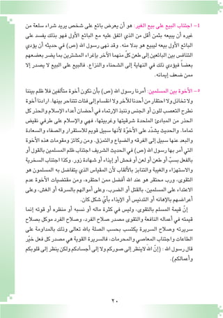 20
‫من‬ ‫�سلعة‬ ‫�شراء‬ ‫يريد‬ ‫�شخ�ص‬ ‫على‬ ‫بائع‬ ‫يعر�ض‬ ‫أن‬� ‫هو‬ :‫الغير‬ ‫بيع‬ ‫على‬ ‫البيع‬ ‫اجتناب‬ -4
‫على‬ ‫يف�سد‬ ‫بذلك‬ ‫فهو‬ ‫أول‬‫ل‬‫ا‬ ‫البائع‬ ‫مع‬ ‫عليه‬ ‫اتفق‬ ‫الذي‬ ‫من‬ ‫أقل‬� ‫بثمن‬ ‫يبيعه‬ ‫أن‬� ‫غيره‬
‫ؤدي‬�‫ي‬ ‫أن‬� ‫حديثه‬ ‫في‬ )‫(�ص‬ ‫اهلل‬ ‫ر�سول‬ ‫نهى‬ ‫وقد‬ .‫منه‬ ‫بدال‬ ‫هو‬ ‫ليبيع‬ ‫بيعه‬ ‫أول‬‫ل‬‫ا‬ ‫البائع‬
‫بع�ضعهم‬‫ي�ضر‬‫بما‬‫الم�شترين‬‫إغراء‬�‫ب‬‫آخر‬‫ل‬‫ا‬‫منهما‬ ّ‫ل‬‫ك‬‫طعن‬‫إلى‬�‫البائعين‬‫بين‬‫التناف�س‬
‫إال‬� ‫ي�صدر‬ ‫ال‬ ‫البيع‬ ‫على‬ ‫فالبيع‬ .‫والنزاع‬ ‫ال�شحناء‬ ‫إلى‬� ‫النهاية‬ ‫في‬ ‫ذلك‬ ‫ؤدي‬�‫في‬ ً‫ا‬‫بع�ض‬
.‫إيمانه‬�‫�ضعف‬‫ممن‬
‫بيننا‬‫ظلم‬‫فال‬‫آلفين‬�‫مت‬‫أخوة‬�‫نكون‬‫أن‬�‫ب‬)‫(�ص‬‫اهلل‬‫ر�سول‬‫أمرنا‬�:‫الم�سلمين‬‫بين‬‫أخوة‬‫ل‬‫ا‬-5
‫أخوة‬�‫ارادنا‬.‫بينها‬‫تتناحر‬‫فئات‬‫إلى‬�‫انق�سام‬‫وال‬‫آخر‬‫ل‬‫ل‬‫أحدنا‬�‫من‬‫احتقار‬‫وال‬‫تخاذل‬‫وال‬
‫كل‬‫والحذر‬‫إ�سالم‬‫ل‬‫ا‬‫أعداء‬�‫أح�ضان‬�‫في‬‫إرتماء‬‫ل‬‫ا‬‫وننبذ‬‫الجن�س‬‫أو‬�‫للون‬‫التع�صب‬‫نطرح‬
‫نقي�ض‬ ‫طرفي‬ ‫على‬ ‫إ�سالم‬‫ل‬‫وا‬ ‫فهي‬ ،‫وغربيتها‬ ‫�شرقيتها‬ ‫الملحدة‬ ‫المبادئ‬ ‫من‬ ‫الحذر‬
‫وال�سعادة‬ ‫وال�صفاء‬ ‫لال�ستقرار‬ ‫قويم‬ ‫�سبيل‬ ‫أنها‬‫ل‬ ‫ة‬ّ‫و‬‫أخ‬‫ل‬‫ا‬ ‫على‬ ‫د‬ّ‫د‬‫ي�ش‬ ‫والحديث‬ .‫تماما‬
‫أخوة‬‫ل‬‫ا‬ ‫هذه‬ ‫ومقومات‬ ‫ركائز‬ ‫ومن‬ .‫والتمزق‬ ‫وال�ضياع‬ ‫الفرقه‬ ‫إلى‬�‫�سبيل‬ ‫عنها‬ ‫والبعد‬
‫أو‬�‫بالقول‬‫الم�سلمين‬‫ظلم‬‫اجتناب‬‫ال�شريف‬‫الحديث‬‫في‬)‫(�ص‬‫اهلل‬‫ر�سول‬‫بها‬‫أمر‬�‫التي‬
‫ال�سخرية‬‫اجتناب‬‫وكذا‬.‫زور‬‫�شهادة‬‫أو‬�‫إيذاء‬�‫أو‬�‫فح�ش‬‫أو‬�‫لعن‬‫أو‬�‫طعن‬‫أو‬� ّ‫ب�سب‬‫بالفعل‬
‫هو‬ ‫الم�سلمون‬ ‫به‬ ‫يتفا�ضل‬ ‫الذي‬ ‫المقيا�س‬ ‫أن‬‫ل‬ ‫ألقاب‬‫ل‬‫با‬ ‫والتنابز‬ ‫والغيبة‬ ‫واال�ستهزاء‬
‫عدم‬ ‫أخوة‬‫ل‬‫ا‬ ‫مقت�ضيات‬ ‫ومن‬ ،‫احتقره‬ ‫ممن‬ ‫أف�ضل‬� ‫اهلل‬ ‫عند‬ ‫هو‬ ‫محتقر‬ ‫ورب‬ ،‫التقوى‬
‫وعلى‬ ،‫الغ�ش‬ ‫أو‬� ‫بال�سرقه‬ ‫أموالهم‬� ‫وعلى‬ ،‫ال�ضرب‬ ‫أو‬� ‫بالقتل‬ ،‫الم�سلمين‬ ‫على‬ ‫االعتداء‬
.‫كان‬‫�شكل‬ ّ‫أي‬�‫ب‬‫إيذاء‬‫ل‬‫ا‬‫أو‬�‫التدني�س‬‫أو‬�‫إهانه‬‫ل‬‫با‬‫أعرا�ضهم‬�
‫إنما‬� ‫قوته‬ ‫أو‬� ‫منظره‬ ‫أو‬� ‫ن�سبه‬ ‫أو‬� ‫ماله‬ ‫كثرة‬ ‫في‬ ‫ولي�س‬ ،‫بالتقوى‬ ‫الم�سلم‬ ‫قيمة‬ ّ‫إن‬�
‫ب�صالح‬ ‫موكل‬ ‫الفرد‬ ‫و�صالح‬ ،‫الفرد‬ ‫�صالح‬ ‫م�صدر‬ ‫والتقوى‬ ‫النافعة‬ ‫أعماله‬� ‫في‬ ‫قيمته‬
‫على‬ ‫بالمداومة‬ ‫وذلك‬ ‫تعالى‬ ‫باهلل‬ ‫ال�صلة‬ ‫بح�سب‬ ‫يكت�سب‬ ‫ال�سريرة‬ ‫و�صالح‬ ‫�سريرته‬
‫ر‬ّ‫ي‬‫خ‬‫فعل‬‫كل‬‫م�صدر‬‫هي‬‫القوية‬‫فال�سريرة‬،‫والمحرمات‬‫المعا�صي‬‫واجتناب‬‫الطاعات‬
‫قلوبكم‬‫إلى‬�‫ينظر‬‫ولكن‬‫أج�سادكم‬�‫إلى‬�‫وال‬‫�صوركم‬‫إلى‬�‫الينظر‬َ‫هلل‬‫ا‬ ّ‫إن‬�(:‫اهلل‬‫ر�سول‬‫قال‬
.)‫أعمالكم‬�‫و‬
 