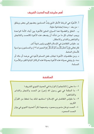 21
‫ال�شريف‬‫الحديث‬‫إليه‬�‫ماير�شد‬‫أهم‬�
‫المناق�شة‬
‫ويخلق‬ ‫بع�ض‬ ‫إلى‬� ‫بع�ضهم‬ ‫الم�سلمين‬ ُّ‫د‬‫ي�ش‬ ‫الذي‬ ‫أمثل‬‫ل‬‫ا‬ ‫الرباط‬ ‫هي‬ ‫ة‬ّ‫و‬‫أخ‬‫ل‬‫ا‬ .‫أ‬�
.‫متينة‬‫إجتماعية‬�‫وحدة‬-‫بعد‬‫من‬-
‫الواحدة‬ ‫أمة‬‫ل‬‫ا‬ ‫أبناء‬� ‫بين‬ ‫أخوة‬‫ل‬‫ل‬ ‫المتين‬ ‫ال�سياج‬ ‫هما‬ ‫والف�ضيلة‬ ‫الخلق‬ . ‫ب‬
‫والتناج�ش‬ ‫كالح�سد‬ ‫أخوة‬‫ل‬‫ا‬ ‫هذه‬ ‫ي�ضعف‬ ‫أن‬� ‫أنه‬�‫ش‬� ‫من‬ ‫ما‬ ‫كل‬ ‫اجتناب‬ ‫ويجب‬
.‫واالحتقار‬‫والتدابر‬‫والتباغ�ض‬
.‫آخر‬� ً‫ا‬‫�شيئ‬‫ولي�س‬‫التقوى‬‫إ�سالم‬‫ل‬‫ا‬‫في‬‫التفا�ضل‬‫مقيا�س‬.‫ـ‬‫ج‬
‫�سوا�سية‬‫(الحجرات31).والم�سلمون‬‫ﭼ‬‫ﮆ‬‫ﮅ‬‫ﮄ‬‫ﮃ‬‫ﮂ‬‫ﮁ‬‫ﭽ‬‫تعالى‬‫قال‬
.‫الم�شط‬‫أ�سنان‬�‫ك‬
‫أو‬� ‫ماله‬ ‫أو‬� ‫عر�ضه‬ ‫في‬ ‫أخيه‬‫ل‬ ‫الم�سلم‬ ‫طعن‬ ‫اجتناب‬ ‫أخوة‬‫ل‬‫ا‬ ‫مقت�ضيات‬ ‫ومن‬ .‫د‬
‫أ�سرة‬‫ل‬‫ول‬‫للفرد‬‫البانية‬‫الركائز‬‫هذه‬‫ب�صيانة‬‫أخوة‬‫ل‬‫ا‬‫هذه‬‫�صيانه‬‫ينبغي‬‫بل‬،‫دمه‬
.‫الم�سلمة‬
‫ال�شريف؟‬‫النبوي‬‫الحديث‬‫في‬‫الواردة‬)‫التناج�شوا‬(‫معنى‬‫ما‬-1
‫والتدابر‬ ‫والنج�ش‬ ‫الح�سد‬ ‫عن‬ )‫(�ص‬ ‫اهلل‬ ‫ر�سول‬ ‫نهي‬ ‫في‬ ‫الحكمة‬ ‫ما‬ -2
‫والتباغ�ض؟‬
‫آن‬�‫القر‬ ‫من‬ ‫تحفظ‬ ‫بما‬ ‫لذلك‬ ‫ا�ست�شهد‬ ‫إ�سالم؟‬‫ل‬‫ا‬ ‫في‬ ‫التفا�ضل‬ ‫مقيا�س‬ ‫ما‬ -3
.‫الكريم‬
‫بيان‬ ‫في‬ ‫النبوي‬ ‫الحديث‬ ً‫ا‬‫ذكر‬ ‫و�ضحهما‬ ،‫ومحمود‬ ‫مذموم‬ ‫نوعان‬ ‫الح�سد‬ -4
.‫المحمود‬‫الح�سد‬
 