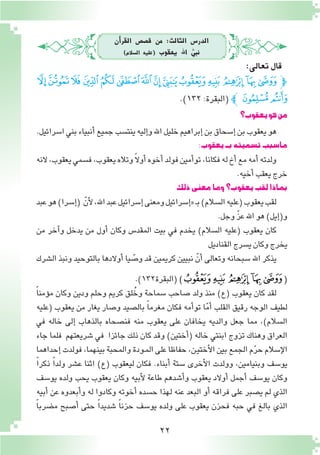 22
‫أن‬�‫القر‬ ‫ق�ص�ص‬ ‫من‬ :‫الثالث‬ ‫الدر�س‬
)‫ال�سالم‬ ‫(عليه‬ ‫يعقوب‬ ‫اهلل‬ ُّ‫نبي‬
‫يعقوب؟‬‫هو‬‫من‬
.‫ا�سرائيل‬‫بني‬‫أنبياء‬�‫جميع‬‫ينت�سب‬‫إليه‬�‫و‬‫اهلل‬‫خليل‬‫إبراهيم‬�‫بن‬‫إ�سحاق‬�‫بن‬‫يعقوب‬‫هو‬
:‫يعقوب‬‫بـ‬‫ت�سميته‬‫ما�سبب‬
‫النه‬،‫يعقوب‬‫ف�سمي‬،‫يعقوب‬‫وتاله‬ ً‫ال‬‫أو‬�‫أخوه‬�‫فولد‬‫أمين‬�‫تو‬،‫فكانا‬‫له‬‫أخ‬�‫مع‬‫أمه‬�‫ولدته‬
.‫أخيه‬�‫يعقب‬‫خرج‬
‫ذلك‬‫معنى‬‫وما‬‫يعقوب؟‬‫لقب‬‫بماذا‬
‫عبد‬‫هو‬)‫إ�سرا‬�( ّ‫أن‬‫ل‬،‫اهلل‬‫عبد‬‫إ�سرائيل‬�‫ومعنى‬‫إ�سرائيل‬�«‫ـ‬‫ب‬)‫ال�سالم‬‫(عليه‬‫يعقوب‬‫لقب‬
.‫وجل‬ ّ‫ز‬‫ع‬‫اهلل‬‫هو‬)‫إيل‬�(‫و‬
‫من‬ ‫آخر‬�‫و‬ ‫يدخل‬ ‫من‬ ‫أول‬� ‫وكان‬ ‫المقد�س‬ ‫بيت‬ ‫في‬ ‫يخدم‬ )‫ال�سالم‬ ‫(عليه‬ ‫يعقوب‬ ‫كان‬
‫القناديل‬‫ي�سرج‬‫وكان‬‫يخرج‬
‫ال�شرك‬ ‫ونبذ‬ ‫بالتوحيد‬ ‫أوالدها‬� ‫يا‬ ّ‫و�ص‬ ‫قد‬ ‫كريمين‬ ‫نبيين‬ ّ‫أن‬� ‫وتعالى‬ ‫�سبحانه‬ ‫اهلل‬ ‫يذكر‬
.)132‫(البقرة‬)‫ﮪ‬‫ﮩ‬‫ﮨ‬ ‫ﮧ‬‫ﮦ‬(
ً‫ا‬‫ؤمن‬�‫م‬ ‫وكان‬ ‫ودين‬ ‫وحلم‬ ‫كريم‬ ‫لق‬ُ‫وخ‬ ‫�سماحة‬ ‫�صاحب‬ ‫ولد‬ ‫منذ‬ )‫(ع‬ ‫يعقوب‬ ‫كان‬ ‫لقد‬
‫(عليه‬ ‫يعقوب‬ ‫من‬ ‫يغار‬ ‫و�صار‬ ‫بال�صيد‬ ً‫ا‬‫مغرم‬ ‫فكان‬ ‫أمه‬�‫تو‬ ‫ا‬ّ‫م‬‫أ‬� ‫القلب‬ ‫رقيق‬ ‫الوجه‬ ‫لطيف‬
‫في‬ ‫خاله‬ ‫إلى‬� ‫بالذهاب‬ ‫فن�صحاه‬ ‫منه‬ ‫يعقوب‬ ‫على‬ ‫يخافان‬ ‫والديه‬ ‫جعل‬ ‫مما‬ ،)‫ال�سالم‬
‫جاء‬ ‫فلما‬ ‫�شريعتهم‬ ‫في‬ ‫جائزا‬ ‫ذلك‬ ‫كان‬ ‫وقد‬ )‫أختين‬�( ‫خاله‬ ‫ابنتي‬ ‫تزوج‬ ‫وهناك‬ ‫العراق‬
‫إحداهما‬�‫فولدت‬،‫بينهما‬‫والمحبة‬‫ـودة‬‫م‬‫ال‬‫على‬‫حفاظا‬،‫ـن‬‫ي‬‫أخت‬‫ل‬‫ا‬‫بين‬‫الجمع‬‫م‬ّ‫ر‬‫ح‬‫إ�سالم‬‫ل‬‫ا‬
ً‫ا‬‫ذكر‬ ً‫ا‬‫ولد‬ ‫ع�شر‬ ‫اثنا‬ )‫(ع‬ ‫ليعقوب‬ ‫فكان‬ .‫أبناء‬� ‫�ستة‬ ‫أخرى‬‫ل‬‫ا‬ ‫وولدت‬ ،‫وبنيامين‬ ‫يو�سف‬
‫يو�سف‬ ‫ولده‬ ‫يحب‬ ‫يعقوب‬ ‫وكان‬ ‫أبيه‬‫ل‬ ‫طاعة‬ ‫أ�شدهم‬�‫و‬ ‫يعقوب‬ ‫أوالد‬� ‫أجمل‬� ‫يو�سف‬ ‫وكان‬
‫أبيه‬� ‫عن‬ ‫أبعدوه‬�‫و‬ ‫له‬ ‫وكادوا‬ ‫أخوته‬� ‫ح�سده‬ ‫لهذا‬ ‫عنه‬ ‫البعد‬ ‫أو‬� ‫فراقه‬ ‫على‬ ‫ي�صبر‬ ‫لم‬ ‫الذي‬
ً‫ا‬‫م�ضرب‬ ‫أ�صبح‬� ‫حتى‬ ً‫ا‬‫�شديد‬ ً‫ا‬‫حزن‬ ‫يو�سف‬ ‫ولده‬ ‫على‬ ‫يعقوب‬ ‫فحزن‬ ‫حبه‬ ‫في‬ ‫بالغ‬ ‫الذي‬
‫ﯔ‬‫ﯓ‬‫ﮱ‬‫ﮰ‬‫ﮯ‬‫ﮮ‬‫ﮭ‬‫ﮬ‬‫ﮫ‬‫ﮪ‬‫ﮩ‬‫ﮨ‬‫ﮧ‬‫ﮦ‬‫ﭽ‬
.)١٣٢:‫(البقرة‬‫ﭼ‬ ‫ﯖ‬‫ﯕ‬
:‫تعالى‬‫قال‬
 