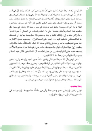 23
‫أحد‬� ‫في‬ ّ‫أن‬‫ل‬ ‫وذلك‬ ‫البكاء‬ ‫كثرة‬ ‫من‬ ‫ب�صره‬ َّ‫كف‬ ‫حتى‬ ‫البكائين‬ ‫من‬ ّ‫د‬‫ـ‬‫ع‬‫و‬ ،‫بكائه‬ ‫في‬ ‫للمثل‬
‫الرجل‬ ‫كان‬ ‫إفطار‬‫ل‬‫ا‬ ‫وقت‬ ‫وفي‬ ‫اهلل‬ ‫عند‬ ‫ومنزلة‬ ‫كرامة‬ ‫له‬ ‫�صائم‬ ‫ؤمن‬�‫م‬ ‫بابه‬ ‫على‬ ّ‫ر‬‫م‬ ‫االيام‬
‫ولقد‬‫طعامكم‬‫ف�ضل‬‫من‬‫الجائع‬‫الغريب‬‫ال�سائل‬‫أطعموا‬�‫وقال‬‫الطعام‬‫فطلب‬ ً‫ا‬‫غريب‬ ً‫ا‬‫�صائم‬
‫فتجاهلوه‬ ‫�صادق‬ ‫غير‬ ‫أنه‬� ‫ظنوا‬ ‫لكنهم‬ ‫الطلب‬ ‫يكرر‬ ‫وهو‬ ‫ال�سالم‬ ‫عليه‬ ‫يعقوب‬ ‫آل‬� ‫�سمعه‬
‫أكل‬� ‫حين‬ ‫في‬ ‫و�شكر‬ ‫اهلل‬ ‫وحمد‬ ‫�صبر‬ ‫ثم‬ ‫وجوعه‬ ‫همه‬ ‫ي�شكو‬ ‫�سبحانه‬ ‫اهلل‬ ‫الى‬ ‫توجه‬ ‫لهذا‬
ّ‫ز‬‫ع‬ ‫(اهلل‬ ‫أوحى‬� ‫ال�صباح‬ ‫وفي‬ .ً‫ا‬‫�شيئ‬ ‫الطعام‬ ‫من‬ ‫وبقي‬ ً‫ا‬‫جميع‬ ‫ؤه‬�‫أبنا‬�‫و‬ ‫ال�سالم‬ ‫عليه‬ ‫يعقوب‬
‫أجعلنك‬‫ل‬ ‫بلواي‬ ‫بها‬ ‫ا�ستوجبت‬ ‫ذلة‬ ‫عبدي‬ ‫يعقوب‬ ‫يا‬ ‫أذللت‬� ‫((لقد‬ )‫(ع‬ ‫يعقوب‬ ‫)الى‬ ّ‫ل‬‫وج‬
‫ال�شكوى‬ ‫جميل‬ ‫�صبر‬ ‫وبعد‬ .))‫الم�صائب‬ ‫على‬ ‫وا�صبر‬ ،‫للبلوى‬ ‫فا�ستعد‬ ‫لم�صائبي‬ ‫غر�ضا‬
‫كان‬ ‫ولقد‬ ‫و�سلطة‬ ً‫ا‬‫ملك‬ ‫آتاه‬�‫و‬ ‫نبيا‬ ‫اهلل‬ ‫جعله‬ ‫الذي‬ )‫(ع‬ ‫يو�سف‬ ‫بولده‬ ‫يعقوب‬ ‫اهلل‬ ‫جمع‬ ‫فيه‬
‫أن‬� ً‫ال‬‫آم‬� ‫�صابرا‬ ‫حزنه‬ ‫�شدة‬ ‫رغم‬ ‫وعلى‬ ‫عنه‬ ‫يو�سف‬ ‫ولده‬ ‫غياب‬ ‫�سنوات‬ ‫طيلة‬ )‫(ع‬ ‫يعقوب‬
‫ال�سالم‬ ‫عليه‬ ‫فكان‬ ‫ال�سنين‬ ‫تلك‬ ‫كل‬ ‫بعد‬ ‫أمله‬� ‫طول‬ ‫من‬ ‫ي�سخرون‬ ‫كانوا‬ ‫حتى‬ ‫به‬ ‫اهلل‬ ‫يجمعه‬
.‫الكافرون‬‫اال‬‫اهلل‬‫رحمة‬‫من‬‫أ�س‬�‫اليي‬ ‫أنه‬�‫يجيبهم‬
‫خ�ص‬ ‫ولربما‬ ‫إيمانه‬�‫و‬ ‫العبد‬ ‫�صبر‬ ً‫ا‬‫دائم‬ ‫يختبر‬ ‫وتعالى‬ ‫�سبحانه‬ ‫اهلل‬ ّ‫أن‬�‫ب‬ ‫ؤمن‬�‫ن‬ ‫نحن‬
‫المذنبون‬‫اما‬‫نحوهم‬‫رحمة‬‫من‬‫به‬‫وما‬‫لديه‬‫كرامة‬‫من‬‫لهم‬‫لما‬،‫أكثر‬�‫بذلك‬‫ور�سله‬‫أولياءه‬�
‫فيزداد‬‫اثما‬‫ليزدادوا‬‫عقوبتهم‬‫ؤخر‬�‫وي‬،‫القيامة‬‫يوم‬‫الى‬‫يمهلهم‬‫�سبحانه‬‫اهلل‬‫فان‬‫أثمون‬‫ل‬‫ا‬
‫العبد‬ ‫يثيب‬ )‫وتعالى‬ ‫(�سبحانه‬ ‫اهلل‬ ّ‫أن‬�‫ب‬ ‫نعلم‬ ‫ونحن‬ ‫والبنون‬ ‫مال‬ ‫فيه‬ ‫الينفع‬ ‫يوم‬ ‫عذابهم‬
‫الذي‬ ‫يو�سف‬ ‫الحبيب‬ ‫ولده‬ ‫بلقاء‬ ‫�صبره‬ ‫ثواب‬ ً‫ا‬‫أخير‬� ‫يعقوب‬ ‫نال‬ ‫ولقد‬ ‫وبلواه‬ ‫�صبره‬ ‫على‬
.‫الي�سر‬‫إلى‬�‫الع�سر‬‫من‬‫أخرجه‬�‫و‬‫عنه‬‫وفرج‬‫وتعالى‬‫�سبحانه‬‫اهلل‬‫أكرمه‬�
‫يعقوب‬‫وفاة‬
‫في‬ ‫ودفنه‬ )‫(ع‬ ‫يو�سف‬ ‫فحمله‬ ً‫ا‬‫عام‬ ‫أربعون‬�‫و‬ ‫مئة‬ ‫وعمره‬ ‫م�صر‬ ‫في‬ )‫(ع‬ ‫يعقوب‬ ‫توفي‬
.)‫(ع‬‫إ�سحاق‬�‫و‬‫إبراهيم‬�‫بجانب‬‫فل�سطين‬
 