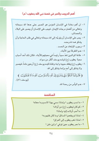 24
)‫(ع‬‫يعقوب‬‫اهلل‬‫نبي‬‫ق�صة‬‫في‬‫والعبر‬ ‫الدرو�س‬‫أهم‬�
‫المناق�شة‬
‫�سبحانه‬ ‫اهلل‬ ‫عدها‬ ‫حتى‬ ‫ال�صبر‬ ‫هو‬ ‫ؤمن‬�‫الم‬ ‫إن�سان‬‫ل‬‫ا‬ ‫في‬ ‫دعامة‬ ‫أهم‬� ‫ان‬ -1
‫البالء‬‫على‬‫ي�صبر‬‫أن‬�‫إن�سان‬‫ل‬‫ا‬‫على‬‫فيجب‬.‫إيمان‬‫ل‬‫ا‬‫درجات‬‫أف�ضل‬�‫من‬‫وتعالى‬
.‫والم�صائب‬
‫أن‬�‫و‬‫الحاجة‬‫طلب‬‫في‬‫وتعالى‬‫�سبحانه‬‫اهلل‬‫إلى‬�‫ه‬ ّ‫يتوج‬‫أن‬�‫إن�سان‬‫ل‬‫ا‬‫على‬‫يجب‬ -2
.‫وحده‬‫هلل‬ ‫همه‬‫ي�شكو‬
.‫الح�سد‬‫عن‬‫إبتعاد‬‫ل‬‫ا‬‫وجوب‬-3
.‫أبناء‬‫ل‬‫ا‬‫بين‬‫التفرقة‬‫عدم‬-4
‫أ�سباب‬� ‫أحد‬� ‫ذلك‬ ‫فكان‬ .‫أبناء‬‫ل‬‫ل‬ ‫محبتهم‬ ‫في‬ ً‫ا‬‫رئي�س‬ ً‫ا‬‫�سبب‬ ّ‫د‬‫تع‬ ‫الوالدين‬ ‫طاعة‬ -5
.‫�سواه‬‫من‬‫أكثر‬�‫يو�سف‬‫لولده‬)‫(ع‬‫يعقوب‬ ‫محبة‬
‫في�صبر‬،ً‫ا‬‫عام‬‫أربعين‬�)‫(ع‬‫يو�سف‬‫كبده‬‫وفلذة‬‫وابنه‬‫حبيبه‬‫يفتقد‬)‫(ع‬‫يعقوب‬-6
:‫اهلل‬‫إلى‬�‫ي�شكو‬‫إنما‬�‫و‬ ٍ‫د‬‫أح‬� ‫إلى‬�‫ي�شكو‬‫وال‬
‫ﰄﭼ‬‫ﰃ‬‫ﰂ‬‫ﰁ‬‫ﰀ‬‫ﯿ‬‫ﯾ‬‫ﯽ‬‫ﯼ‬‫ﯻ‬‫ﯺ‬‫ﯹ‬‫ﯸ‬‫ﭽ‬
.]86:‫[يو�سف‬
.‫اهلل‬‫رحمة‬‫من‬‫أ�س‬�‫الي‬‫عدم‬-7
‫معناه؟‬‫وما‬‫اال�سم‬‫بهذا‬‫�سمي‬‫ولماذا‬‫؟‬‫يعقوب‬‫ن�سب‬‫ما‬-1
‫أوالد؟‬�‫من‬)‫(ع‬‫ليعقوب‬‫كان‬‫كم‬-2
‫ولماذا؟‬‫إليه‬�‫أوالده‬�‫أحب‬�‫ما‬-3
‫به؟‬‫ظنهم‬‫كان‬‫وما‬‫ال�سائل؟‬‫يطعموا‬‫لم‬‫لماذا‬-4
‫العراق؟‬‫إلى‬�‫يعقوب‬‫ذهب‬‫لماذا‬-5
‫؟‬‫دفن‬‫واين‬‫؟‬‫توفي‬‫حين‬‫يعقوب‬‫عمر‬‫ما‬-6
 