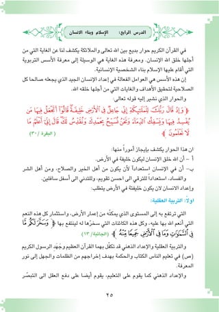 25
‫االن�سان‬ ‫وبناء‬ ‫إ�سالم‬‫ل‬‫ا‬ :‫الرابع‬ ‫الدر�س‬
‫من‬ ‫التي‬ ‫الغاية‬ ‫عن‬ ‫لنا‬ ‫يك�شف‬ ‫والمالئكة‬ ‫تعالى‬ ‫اهلل‬ ‫بين‬ ‫بديع‬ ‫حوار‬ ‫الكريم‬ ‫آن‬�‫القر‬ ‫في‬
‫التربوية‬ ‫أ�س�س‬‫ل‬‫ا‬ ‫معرفة‬ ‫إلى‬� ‫الو�سيلة‬ ‫هي‬ ‫الغاية‬ ‫هذه‬ ‫ومعرفة‬ .‫إن�سان‬‫ل‬‫ا‬ ‫اهلل‬ ‫خلق‬ ‫أجلها‬�
.‫إن�سانية‬‫ل‬‫ا‬‫ال�شخ�صية‬‫بناء‬‫إ�سالم‬‫ل‬‫ا‬‫عليها‬‫أقام‬�‫التي‬
‫كل‬‫�صالحا‬‫يجعله‬‫الذي‬‫الجيد‬‫إن�سان‬‫ل‬‫ا‬‫إعداد‬�‫في‬‫الفعالة‬‫العوامل‬‫هي‬‫أ�س�س‬‫ل‬‫ا‬‫هذه‬‫إن‬�
.‫اهلل‬‫خلقه‬‫أجلها‬�‫من‬‫التي‬‫والغايات‬‫أهداف‬‫ل‬‫ا‬‫لتحقيق‬‫ال�صالحية‬
:‫تعالى‬‫قوله‬‫إليه‬�‫ن�شير‬‫الذي‬‫والحوار‬
)30/‫البقرة‬(
‫ﭞ‬‫ﭝ‬‫ﭜ‬‫ﭛ‬‫ﭚ‬‫ﭙ‬‫ﭘ‬‫ﭗ‬‫ﭖ‬‫ﭕ‬‫ﭔ‬‫ﭓ‬‫ﭒ‬‫ﭑ‬‫ﭽ‬
‫ﭬ‬‫ﭫ‬‫ﭪ‬‫ﭩ‬‫ﭨ‬‫ﭧ‬‫ﭦ‬‫ﭥ‬‫ﭤ‬‫ﭣ‬‫ﭢ‬‫ﭡ‬‫ﭠ‬‫ﭟ‬
‫ﭼ‬ ‫ﭮ‬‫ﭭ‬
:‫منها‬ ً‫ا‬‫أمور‬�‫إيجاز‬�‫ب‬‫يك�شف‬‫الحوار‬‫هذا‬‫ان‬
.‫أر�ض‬‫ل‬‫ا‬‫في‬‫خليفة‬‫ليكون‬‫إن�سان‬‫ل‬‫ا‬‫خلق‬‫اهلل‬‫أن‬�- ‫أ‬�
‫ال�شر‬ ‫أهل‬� ‫ومن‬ ،‫وال�صالح‬ ‫الخير‬ ‫أهل‬� ‫من‬ ‫يكون‬ ‫أن‬‫ل‬ ‫آ‬�‫ا�ستعداد‬ ‫إن�سان‬‫ل‬‫ا‬ ‫في‬ ‫أن‬� -‫ب‬
.‫�سافلين‬‫أ�سفل‬�‫الى‬‫وللتدني‬،‫تقويم‬‫اح�سن‬‫الى‬‫للترقي‬ ً‫ا‬‫ا�ستعداد‬،‫والف�ساد‬
:‫يتطلب‬‫أر�ض‬‫ل‬‫ا‬‫في‬‫خليفتة‬‫يكون‬‫الن‬‫االن�سان‬‫إعداد‬�‫و‬
:‫العقلية‬‫التربية‬:ً‫ال‬‫او‬
‫النعم‬ ‫هذه‬ ‫كل‬ ‫وا�ستثمار‬ ،‫أر�ض‬‫ل‬‫ا‬ ‫إعمار‬� ‫من‬ ‫ّه‬‫ن‬‫يمك‬ ‫الذي‬ ‫الم�ستوى‬ ‫إلى‬� ‫به‬ ‫ترتفع‬ ‫التي‬
‫ﰆ‬ ‫ﰅ‬‫ﰄ‬‫ﭽ‬ ‫بها‬ ‫لينتفع‬ ‫له‬ ‫ها‬ّ‫ر‬‫�سخ‬ ‫التي‬ ‫الكائنات‬ ‫هذه‬ ‫وكل‬ ،‫عليه‬ ‫بها‬ ‫اهلل‬ ‫أنعم‬� ‫التي‬
)13/‫(الجاثية‬ ‫ﰍﭼ‬‫ﰌ‬ ‫ﰋ‬‫ﰊ‬‫ﰉ‬‫ﰈ‬‫ﰇ‬
‫الكريم‬‫الر�سول‬ ِ‫د‬َ‫ه‬ َ‫وج‬‫العظيم‬‫آن‬�‫القر‬‫بهما‬‫ّل‬‫ف‬‫تك‬‫قد‬‫الذهني‬‫إعداد‬‫ل‬‫وا‬‫العقلية‬‫والتربية‬
‫نور‬ ‫إلى‬� ‫والجهل‬ ‫الظلمات‬ ‫من‬ ‫إخراجهم‬� ‫بهدف‬ ‫والحكمة‬ ‫الكتاب‬ ‫النا�س‬ ‫تعليم‬ ‫في‬ )‫(�ص‬
.‫المعرفة‬
‫ر‬ ّ‫التب�ص‬ ‫الى‬ ‫العقل‬ ‫دفع‬ ‫على‬ ‫أي�ضا‬� ‫يقوم‬ ،‫التعليم‬ ‫على‬ ‫يقوم‬ ‫كما‬ ‫الذهني‬ ‫إعداد‬‫ل‬‫وا‬
 