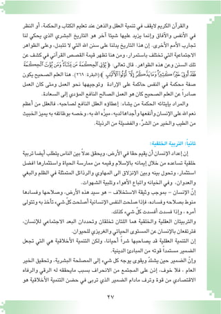 27
‫النظر‬ ‫أو‬� ،‫والحكمة‬ ‫الكتاب‬ ‫تعليم‬ ‫عند‬ ‫والذهن‬ ‫العقل‬ ‫تنمية‬ ‫في‬ ‫اليقف‬ ‫الكريم‬ ‫آن‬�‫والقر‬
‫لنا‬ ‫يحكي‬ ‫الذي‬ ‫الب�شري‬ ‫التاريخ‬ ‫هو‬ ‫آخر‬� ‫�شيئا‬ ‫عليها‬ ‫يزيد‬ ‫إنما‬�‫و‬ ‫آفاق‬‫ل‬‫وا‬ ‫أنف�س‬‫ل‬‫ا‬ ‫في‬
‫الظواهر‬ ‫وعلى‬ ،‫تتبدل‬ ‫ال‬ ‫التي‬ ‫اهلل‬ ‫�سنن‬ ‫على‬ ‫يدلنا‬ ‫التاريخ‬ ‫هذا‬ ‫إن‬� .‫أخرى‬‫ل‬‫ا‬ ‫أمم‬‫ل‬‫ا‬ ‫تجارب‬
‫عن‬‫ك�شف‬‫في‬‫آني‬�‫القر‬‫الق�ص�ص‬‫قيمة‬‫تظهر‬‫هنا‬‫ومن‬،‫با�ستمرار‬‫تختلف‬‫التي‬‫االجتماعية‬
‫ﯫ‬‫ﯪ‬‫ﯩ‬‫ﯨ‬‫ﯧ‬‫ﯦ‬‫ﯥ‬‫ﯤ‬‫ﭽ‬ :‫تعالى‬ ‫قال‬ .‫الظواهر‬ ‫هذه‬ ‫وعن‬ ‫ال�سنن‬ ‫تلك‬
‫يكون‬‫ال�صحيح‬‫العلم‬‫هنا‬.)٢٦٩:‫(البقرة‬‫ﭼ‬‫ﯵ‬‫ﯴ‬ ‫ﯳ‬‫ﯲ‬‫ﯱ‬‫ﯰ‬‫ﯯ‬‫ﯮ‬ ‫ﯭ‬‫ﯬ‬
‫العمل‬ ‫كان‬ ‫ومتى‬ ‫العمل‬ ‫نحو‬ ‫وتوجيهها‬ ‫إرادة‬‫ل‬‫ا‬ ‫على‬ ‫حاكمة‬ ‫النف�س‬ ‫في‬ ‫محكمة‬ ‫�صفة‬
.‫ال�سعادة‬‫إلى‬�‫ؤدي‬�‫الم‬‫النافع‬‫ال�صالح‬‫العمل‬‫هو‬‫كان‬‫ال�صحيح‬‫العلم‬‫عن‬ ً‫ا‬‫�صادر‬
‫أعظم‬� ‫من‬ ‫فالعقل‬ ،‫ل�صاحبه‬ ‫النافع‬ ‫العقل‬ ‫ؤه‬�‫إعطا‬� :‫ي�شاء‬ ‫من‬ ‫الحكمة‬ ‫إيتائه‬�‫ب‬ ‫والمراد‬
‫الخبيث‬‫يميز‬‫به‬‫بوظائفه‬‫وخ�صه‬،‫به‬‫اهلل‬‫َّه‬‫ز‬‫مي‬،‫لديه‬‫أجداها‬�‫و‬‫أنفعها‬�‫و‬‫إن�سان‬‫ل‬‫ا‬‫على‬‫اهلل‬‫نعم‬
.‫الرذيلة‬‫من‬‫والف�ضيلة‬،ِّ‫ر‬‫ال�ش‬‫من‬‫والخير‬‫الطيب‬‫من‬
:‫الخلقية‬‫التربية‬:ً‫ا‬‫ثاني‬
‫تربية‬‫أي�ضا‬�‫يتطلب‬‫النا�س‬‫بين‬ً‫ال‬‫عد‬‫ويحقق‬،‫أر�ض‬‫ل‬‫ا‬‫في‬‫حقا‬‫يقيم‬‫أن‬�‫إن�سان‬‫ل‬‫ا‬‫إعداد‬�‫إن‬�
‫اف�ضل‬ ‫وا�ستثمارها‬ ‫الحياة‬ ‫ممار�سة‬ ‫من‬ ‫وقيمه‬ ‫إ�سالم‬‫ل‬‫با‬ ‫إيمانه‬� ‫خالل‬ ‫من‬ ‫ت�ساعده‬ ‫خلقية‬
‫والبغي‬ ‫الظلم‬ ‫في‬ ‫المتمثلة‬ ‫والرذائل‬ ‫المهاوي‬ ‫الى‬ ‫إنزالق‬‫ل‬‫ا‬ ‫وبين‬ ‫بينه‬ ‫وتحول‬ ،‫ا�ستثمار‬
.‫ال�شهوات‬‫وتلبية‬‫أهواء‬‫ل‬‫ا‬‫واتباع‬‫الخيانه‬‫وفي‬ ،‫والعدوان‬
‫وف�سادها‬ ‫و�صالحها‬ ،‫أر�ض‬‫ل‬‫ا‬ ‫هذه‬ ‫�سيد‬ ‫هو‬ - ‫اال�ستخالف‬ ‫وثيقة‬ ‫بموجب‬ - ‫إن�سان‬‫ل‬‫ا‬ ّ‫إن‬�
‫وتتولى‬‫به‬‫أخذ‬�‫ت‬‫�شيء‬ ّ‫ل‬‫ك‬‫أ�صلحت‬�‫إن�سانية‬‫ل‬‫ا‬‫النف�س‬‫�صلحت‬‫إذا‬�‫ف‬،‫وف�ساده‬‫ب�صالحه‬‫منوط‬
.‫كذلك‬‫�شيء‬ ّ‫ل‬‫ك‬‫أف�سدت‬�‫ف�سدت‬‫إذا‬�‫و‬،‫أمره‬�
،‫إن�سان‬‫ل‬‫ل‬ ‫االجتماعي‬ ‫البعد‬ ‫وتحددان‬ ‫تخلقان‬ ‫اللتان‬ ‫هما‬ ‫والخلقية‬ ‫العقلية‬ ‫والتربيتان‬
.‫للحيوان‬‫والغريزي‬‫الحياتي‬‫الم�ستوى‬‫عن‬‫إن�سان‬‫ل‬‫با‬‫فترتفعان‬
‫تجعل‬ ‫التي‬ ‫هي‬ ‫أخالقية‬‫ل‬‫ا‬ ‫التنمية‬ ‫ولكن‬ ،‫أحيانا‬� ً‫ا‬‫�شر‬ ‫ي�صاحبها‬ ‫قد‬ ‫العقلية‬ ‫التنمية‬ ‫إن‬�
.‫الدينية‬‫المبادئ‬‫من‬‫قوته‬ ً‫ا‬‫م�ستمد‬‫ال�ضمير‬
‫الخير‬ ‫وتحقيق‬ ،‫الب�شرية‬ ‫الم�صلحة‬ ‫إلى‬� ‫�شيء‬ ‫كل‬ ‫يوجه‬ ‫ويقوى‬ ّ‫د‬‫ي�شت‬ ‫حين‬ ‫ال�ضمير‬ ّ‫إن‬�‫و‬
‫والرفاه‬ ‫الرقي‬ ‫له‬ ‫مايحققه‬ ‫ب�سبب‬ ‫االنحراف‬ ‫من‬ ‫المجتمع‬ ‫على‬ ‫إذن‬� ،‫خوف‬ ‫فال‬ ، ‫العام‬
‫هو‬ ‫أخالقية‬‫ل‬‫ا‬ ‫التنمية‬ ‫ح�ضن‬ ‫في‬ ‫تربى‬ ‫الذي‬ ‫ال�ضمير‬ ‫مادام‬ ‫وترف‬ ‫قوة‬ ‫من‬ ‫االقت�صادي‬
 