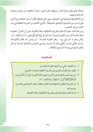 28
‫إيجابية‬� ‫جوهر‬ ‫من‬ ‫مفاهيمه‬ ً‫ا‬‫م�ستمد‬ ‫الخير‬ ‫عنان‬ ‫ويطلق‬ ،‫ال�شر‬ ‫جماح‬ ‫يكبح‬ ‫الذي‬ ‫الحكم‬
.‫الحنيف‬‫اال�سالم‬
‫النا�س‬‫مع‬‫التعامل‬‫�سبل‬‫أفراد‬‫ل‬‫ل‬‫تخطط‬‫التي‬‫وهي‬.‫المجتمع‬‫في‬‫إيجابية‬�‫قوة‬‫أخالق‬‫ل‬‫ا‬‫إن‬�
‫بناء‬‫في‬‫الخلقية‬‫التربية‬‫من‬‫أف�ضل‬�‫ال�شيء‬،‫ال�سلوكية‬‫والمعايير‬‫المبادئ‬‫من‬‫أ�سا�س‬�‫على‬
.‫ال�شعوب‬‫وبناء‬‫أفراد‬‫ل‬‫ا‬
‫اختارها‬ ‫آن‬�‫القر‬ ‫أن‬� ‫حتى‬ ،‫أهمية‬‫ل‬‫ا‬ ‫بالغة‬ ‫أخالقية‬‫ل‬‫ا‬ ‫بالتربية‬ ‫اال�سالم‬ ‫عناية‬ ‫كانت‬ ‫هنا‬ ‫ومن‬
.)4/‫(القلم‬‫ﮟﭼ‬‫ﮞ‬‫ﮝ‬ ‫ﮜ‬‫ﭽﮛ‬ ‫فيه‬‫جاء‬‫إذ‬�)‫(�ص‬‫الكريم‬‫للر�سول‬ ً‫ة‬‫مالزم‬‫�صفة‬
‫كما‬ ‫(اللهم‬ ‫خلقه‬ ‫اهلل‬ ّ‫يح�سن‬ ‫ان‬ - ‫الح�سنة‬ ‫القدوة‬ ‫وهو‬ - ‫ربه‬ ‫الر�سول‬ ‫به‬ ‫يدعو‬ ‫وكان‬
‫قال‬ ‫إذ‬� ‫الح�سنة‬ ‫أخالق‬‫ل‬‫وا‬ ‫االيمان‬ ‫بين‬ ‫ربط‬ )‫(�ص‬ ‫أنه‬� ‫كما‬ )‫ُي‬‫ق‬‫ل‬ُ‫خ‬ ّ‫فح�سن‬ ‫ْي‬‫ق‬ِ‫ل‬ َ‫خ‬ ‫ّت‬‫ن‬‫ح�س‬
.)‫أخالقا‬�‫أح�سنهم‬�‫إيمانا‬�‫ؤمنين‬�‫الم‬‫(اكمل‬
‫المناق�شة‬
.‫إن�سان‬‫ل‬‫ا‬‫اهلل‬‫خلق‬‫أجلها‬�‫من‬‫التي‬‫الغايات‬‫ما‬-1
‫الذهني؟‬‫إعداد‬‫ل‬‫وا‬‫العقلية‬‫التربية‬‫إلى‬�‫الكريم‬‫آن‬�‫القر‬‫دفع‬‫كيف‬-2
‫ﮥ‬‫ﮤ‬‫ﮣ‬‫ﮢ‬‫ﭽ‬ ‫الكريمة‬ ‫آية‬‫ل‬‫ا‬ ‫إليهم‬� ‫أ�شارت‬� ‫الذين‬ ‫البكم‬ ‫ال�صم‬ ‫هم‬ ‫من‬ -3
)٢٢:‫أنفال‬‫ل‬‫(ا‬‫ﭼ‬‫ﮫ‬‫ﮪ‬‫ﮩ‬ ‫ﮨ‬‫ﮧ‬‫ﮦ‬
،‫لالن�سان‬‫االجتماعي‬‫البعد‬‫تخلقان‬‫اللتان‬‫هما‬‫والخلقية‬‫العقلية‬‫التربية‬‫ان‬-4
.‫ذلك‬‫و�ضح‬
‫أهمية؟‬‫ل‬‫ا‬‫بالغة‬‫أخالقية‬‫ل‬‫ا‬‫بالتربية‬‫إ�سالم‬‫ل‬‫ا‬‫عناية‬‫كانت‬‫لماذا‬-5
 