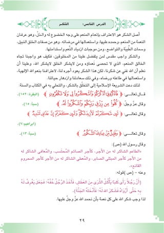 29
‫ال�شكـــر‬ :‫اخلام�س‬ ‫الدر�س‬
‫ـان‬‫ف‬‫عر‬‫وهو‬،ّ‫ل‬‫ـذ‬‫ـ‬‫ل‬‫وا‬‫له‬‫الخ�ضوع‬‫وجه‬‫على‬‫المنعم‬‫ـام‬‫ع‬‫إن‬�‫ب‬‫ـراف‬‫ت‬‫االع‬‫هو‬‫ال�شكر‬‫أ�صل‬�
،‫النبيل‬‫الخلق‬‫�صفات‬‫من‬‫وهو‬.‫مر�ضاته‬‫في‬‫وا�ستعمالها‬،‫عليها‬‫وحمده‬،‫المنعم‬‫من‬‫النعمة‬
.‫وا�ستدامتها‬‫ِّعم‬‫ن‬‫ال‬‫ازدياد‬‫موجبات‬‫ومن‬،‫والتوا�ضع‬‫ة‬َ‫ب‬‫ي‬ِّ‫الط‬‫و�سمات‬
‫تجاه‬ ‫واجبنا‬ ‫هو‬ ‫فكيف‬ ،‫المخلوقين‬ ‫من‬ ‫علينا‬ ‫يتف�ضل‬ ‫لمن‬ ‫مقد�س‬ ‫واجب‬ ‫وال�شكر‬
‫أن‬� ‫وعلينا‬ ،‫اهلل‬ ‫الي�شكر‬ ‫الخلق‬ ‫الي�شكر‬ ‫ومن‬ ‫ؤه‬�‫َعما‬‫ن‬ ‫تح�صى‬ ‫ال‬ ‫الذي‬ ،‫المنعم‬ ‫الخالق‬
،‫ـة‬‫ي‬‫إله‬‫ل‬‫ا‬ ‫اهلل‬ ‫بنعم‬ ‫ـنا‬‫ف‬‫العترا‬ ،‫لنا‬ ‫أجره‬� ‫يعود‬ ‫ال�شكر‬ ‫هذا‬ ‫لكن‬ ،‫�شكرنا‬ ‫عن‬ ‫غني‬ ‫اهلل‬ ‫أن‬� ‫نعلم‬
.‫ـاتنا‬‫ي‬‫ح‬‫وازدهار‬‫�سعادتنا‬‫ذلك‬‫وفي‬،‫ور�ضاه‬‫طاعته‬‫في‬‫وا�ستعمالها‬
:‫وال�سنة‬‫الكتاب‬‫في‬‫به‬‫والتحلي‬،‫بال�شكر‬‫ق‬ّ‫ل‬‫التخ‬‫إلى‬�‫إ�سالمية‬‫ل‬‫ا‬‫ال�شريعة‬‫دعت‬‫لذلك‬
.)152:‫(البقرة‬ ‫ﭼ‬‫ﯮ‬‫ﯭ‬‫ﯬ‬‫ﯫ‬‫ﯪ‬‫ﯩ‬‫ﭽ‬:‫ـى‬‫ـ‬‫ـ‬‫ـ‬‫ـ‬‫ـ‬‫ـ‬‫ل‬‫تعا‬‫ـال‬‫ـ‬‫ـ‬‫ـ‬‫ـ‬‫ق‬
.)15:‫أ‬�‫(�سب‬ ‫ﭢﭼ‬‫ﭡ‬‫ﭠ‬‫ﭟ‬‫ﭞ‬ ‫ﭝ‬ ‫ﭽ‬:ّ‫ل‬‫وج‬ ّ‫ز‬‫ـ‬‫ع‬‫وقال‬
‫ﭼ‬‫ﭸ‬‫ﭷ‬‫ﭶ‬‫ﭵ‬‫ﭴ‬‫ﭳ‬‫ﭲ‬‫ﭱ‬‫ﭰ‬ ‫ﭽ‬ :‫ـى‬‫ـ‬‫ـ‬‫ـ‬‫ـ‬‫ـ‬‫ـ‬‫ل‬‫تعا‬‫وقال‬
.)7:‫(ابراهيم‬
.)13:‫أ‬�‫(�سب‬ ‫ﭼ‬‫ﯶ‬‫ﯵ‬‫ﯴ‬‫ﯳ‬‫ﭽ‬ :‫ـى‬‫ـ‬‫ـ‬‫ـ‬‫ـ‬‫ـ‬‫ـ‬‫ـ‬‫ـ‬‫ل‬‫تعا‬‫وقال‬
:)‫(�ص‬‫اهلل‬‫ر�سول‬‫وقال‬
ُ‫ه‬‫ـ‬َ‫ل‬ ُ‫ِف‬‫ر‬‫ْـ‬‫غ‬َ‫ي‬ َ‫ل‬‫ـ‬َ‫ع‬َ‫ج‬َ‫ف‬‫؛‬ُ‫ه‬‫َّـ‬‫ف‬ُ‫خ‬ ُ‫ل‬‫ـ‬ُ‫ج‬َّ‫ر‬‫ال‬ َ‫ذ‬‫ـ‬ َ‫خ‬َ‫أ‬�َ‫ف‬، ِ‫�ش‬َ‫ط‬َ‫ع‬‫ال‬ َ‫ِن‬‫م‬‫ى‬َ‫ر‬‫ـ‬َّ‫ث‬‫ال‬ ُ‫ل‬‫ـ‬‫ـ‬ُ‫ك‬ْ‫أ‬�َ‫ي‬‫ا‬ً‫ـ‬‫ب‬‫ل‬َ‫ك‬‫ى‬َ‫أ‬�َ‫ر‬ ً‫ال‬‫ـ‬ُ‫ج‬َ‫ر‬ َّ‫ن‬َ‫أ‬�(
.)َ‫ة‬‫َّـ‬‫ن‬َ‫الج‬ ُ‫ه‬َ‫ل‬‫ـ‬ َ‫خ‬ْ‫د‬َ‫أ‬�َ‫ف‬‫؛‬ُ‫ه‬‫ـ‬َ‫ل‬‫اهلل‬ َ‫ر‬َ‫ـ‬‫ك‬‫ـ‬ َ‫َ�ش‬‫ف‬ ُ‫ه‬‫ا‬َ‫و‬ْ‫ر‬َ‫أ‬� ‫َّى‬‫ت‬ َ‫ح‬ ِ‫ه‬‫ـ‬ِ‫ب‬
.‫عليها‬ ّ‫ل‬‫وج‬ ّ‫ز‬‫ع‬‫اهلل‬‫نحمد‬‫أن‬�‫ب‬‫نعمة‬‫كل‬‫على‬‫اهلل‬‫�شكر‬‫وجب‬‫لذا‬
‫له‬ ‫ال�شاكر‬ ‫عافى‬ُ‫م‬‫وال‬ ،‫َ�سب‬‫ت‬‫ح‬ُ‫م‬‫ال‬ ‫ـم‬‫ئ‬‫ال�صا‬ ‫ـر‬‫ج‬‫أ‬�‫ك‬ ،‫ـر‬‫ج‬‫أ‬‫ل‬‫ا‬ ‫من‬ ‫له‬ ‫ـر‬‫ك‬‫ال�شا‬ ‫«الطاعم‬
‫المحروم‬ ‫أجر‬�‫ك‬ ‫أجر‬‫ل‬‫ا‬ ‫من‬ ‫له‬ ‫ال�شاكر‬ ‫عطى‬ُ‫م‬‫وال‬ ،‫ال�صابر‬ ‫المبتلى‬ ‫أجر‬�‫ك‬ ‫أجر‬‫ل‬‫ا‬ ‫من‬
.»‫القانع‬
:‫)قوله‬‫(�ص‬-‫وعنه‬
 