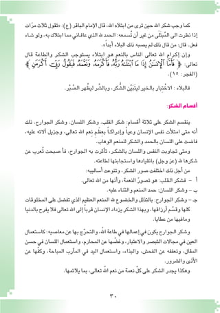 30
‫ات‬ّ‫ر‬‫م‬‫ثالث‬‫«تقول‬:)‫(ع‬‫الباقر‬‫إمام‬‫ل‬‫ا‬‫قال‬,‫اهلل‬‫ابتاله‬‫من‬‫ترى‬‫حين‬‫اهلل‬‫�شكر‬‫وجب‬‫كما‬
‫ـاء‬‫ش‬�‫ولو‬،‫به‬‫ابتالك‬‫مما‬‫ـاني‬‫ف‬‫عا‬‫الذي‬‫هلل‬‫الحمد‬:‫ُ�سمعه‬‫ت‬‫أن‬�‫غير‬‫من‬‫ى‬َ‫ل‬َ‫ت‬‫ب‬ُ‫م‬‫ال‬‫الى‬‫نظرت‬‫إذا‬�
.»ً‫ا‬‫أبد‬�‫البالء‬‫ذلك‬‫ي�صبه‬‫لم‬‫ذلك‬‫قال‬‫من‬:‫قال‬.‫فعل‬
‫ـال‬‫ق‬ ‫ـة‬‫ع‬‫والطا‬ ‫ـر‬‫ك‬‫ال�ش‬ ‫ي�ستوجب‬ ‫ـالء‬‫ت‬‫اب‬ ‫ـو‬‫ه‬ ‫بالنعم‬ ‫النا�س‬ ‫تعالى‬ ‫اهلل‬ ‫ـرام‬‫ك‬‫إ‬� ‫إن‬�‫و‬
‫ﮝﭼ‬ ‫ﮜ‬ ‫ﮛ‬ ‫ﮚ‬ ‫ﮙ‬ ‫ﮘ‬‫ﮗ‬ ‫ﮖ‬ ‫ﮕ‬ ‫ﮔ‬ ‫ﮓ‬‫ﭽ‬ :‫تعالى‬
.)١٥ :‫(الفجر‬
.‫ر‬ْ‫ب‬ َّ‫ال�ص‬‫هر‬ْ‫ليظ‬‫ر‬ َّ‫وبال�ش‬،‫كر‬ ُّ‫ال�ش‬‫ن‬َّ‫ي‬َ‫ب‬َ‫ت‬‫لي‬‫بالخير‬‫ِبار‬‫ت‬ْ‫االخ‬:‫فالبالء‬
:‫ال�شكر‬‫أق�سام‬�
‫ذلك‬ .‫الجوارح‬ ‫و�شكر‬ .‫الل�سان‬ ‫و�شكر‬ .‫القلب‬ ‫�شكر‬ :‫أق�سام‬� ‫ثالثة‬ ‫على‬ ‫ال�شكر‬ ‫ينق�سم‬
،‫عليه‬ ‫آالئه‬� ‫وجزيل‬ ،‫تعالى‬ ‫اهلل‬ ‫ِعم‬‫ن‬ ِ‫م‬‫ـ‬َ‫ِظ‬‫ع‬‫ب‬ ً‫ا‬‫ـ‬‫ـ‬‫ك‬‫إدرا‬�‫و‬ ً‫ا‬‫ـ‬‫ي‬‫وع‬ ‫إن�سان‬‫ل‬‫ا‬ ‫نف�س‬ ‫أت‬‫ل‬‫امت‬ ‫متى‬ ‫أنه‬�
.‫الوهاب‬‫للمنعم‬‫وال�شكر‬‫بالحمد‬‫الل�سان‬‫على‬‫فا�ضت‬
‫عن‬ ‫ُعرب‬‫ت‬ ‫�صبحت‬ ‫أ‬�‫ف‬ ،‫الجوارح‬ ‫به‬ ‫أثرت‬�‫ت‬ ،‫ـر‬‫ـ‬‫ك‬‫بال�ش‬ ‫والل�سان‬ ‫النف�س‬ ‫تجاوبت‬ ‫ومتى‬
.‫لطاعته‬‫وا�ستجابتها‬‫بانقيادها‬)‫وجل‬‫(عز‬‫هلل‬ ‫�شكرها‬
:‫أ�ساليبه‬�‫وتنوعت‬،‫ال�شكر‬‫�صور‬‫اختلفت‬‫ذلك‬‫أجل‬�‫من‬
.‫تعالى‬‫اهلل‬‫من‬‫أنها‬�‫و‬،‫النعمة‬ ّ‫ر‬‫ت�صو‬‫هو‬:‫ـلب‬‫ق‬‫ـ‬‫ل‬‫ا‬‫ف�شكر‬ - ‫أ‬�
.‫عليه‬‫ـاء‬‫ن‬‫والث‬‫المنعم‬‫حمد‬:‫الل�سان‬‫و�شكر‬-‫ب‬
‫المخلوقات‬‫على‬‫تف�ضل‬‫الذي‬‫العظيم‬‫المنعم‬‫هلل‬‫والخ�ضوع‬‫بالتذلل‬:‫الجوارح‬‫و�شكر‬-‫ـ‬‫ج‬
‫بالدنيا‬‫يفرح‬‫فال‬‫تعالى‬‫اهلل‬‫إلى‬�ً‫ا‬‫قرب‬‫إن�سان‬‫ل‬‫ا‬‫يزداد‬‫ال�شكر‬‫وبهذا‬،‫أرزاقها‬�‫م‬ ّ‫وق�س‬‫كلها‬
.‫عطايا‬‫من‬‫ومافيها‬
‫كا�ستعمال‬:‫معا�صيه‬‫عن‬‫بها‬‫ج‬ّ‫ر‬‫والتح‬،ّ‫الله‬‫طاعة‬‫في‬‫إعمالها‬�‫في‬‫يكون‬‫الجوارح‬‫و�شكر‬
‫ح�سن‬‫في‬‫الل�سان‬‫وا�ستعمال‬،‫المحارم‬‫عن‬‫ها‬ ّ‫وغ�ض‬،‫واالعتبار‬‫التب�صر‬‫مجاالت‬‫في‬‫العين‬
‫عن‬ ‫ّها‬‫ف‬‫وك‬ ،‫المباحة‬ ‫آرب‬�‫الم‬ ‫في‬ ‫اليد‬ ‫وا�ستعمال‬ ،‫والبذاء‬ ،‫الفح�ش‬ ‫عن‬ ‫وتعففه‬ ،‫المقال‬
.‫وال�شرور‬‫أذى‬‫ل‬‫ا‬
.‫يالئمها‬‫بما‬،‫تعالى‬ّ‫الله‬‫نعم‬‫من‬‫نعمة‬ ّ‫ل‬‫ك‬‫على‬‫ال�شكر‬‫يجدر‬‫وهكذا‬
 