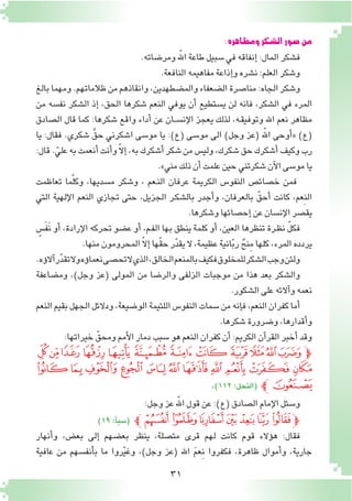 31
:‫ومظاهره‬‫ال�شكر‬‫�صور‬‫من‬
.‫ومر�ضاته‬ ّ‫الله‬‫طاعة‬‫�سبيل‬‫في‬‫إنفاقه‬� :‫المال‬‫ف�شكر‬
.‫النافعة‬‫مفاهيمه‬‫إذاعة‬�‫و‬‫ن�شره‬:‫العلم‬‫و�شكر‬
‫بالغ‬‫ومهما‬.‫ظالماتهم‬‫من‬‫وانقاذهم‬،‫والم�ضطهدين‬‫ال�ضعفاء‬‫منا�صرة‬:‫الجاه‬‫و�شكر‬
‫من‬ ‫نف�سه‬ ‫ال�شكر‬ ‫إذ‬� ،‫الحق‬ ‫�شكرها‬ ‫النعم‬ ‫يوفي‬ ‫أن‬� ‫ي�ستطيع‬ ‫لن‬ ‫فانه‬ ،‫ال�شكر‬ ‫في‬ ‫المرء‬
‫ال�صادق‬ ‫قال‬ ‫كما‬ :‫�شكرها‬ ‫واقع‬ ‫أداء‬� ‫عن‬ ‫ـان‬‫ـ‬‫س‬�‫إن‬‫ل‬‫ا‬ ‫يعجز‬ ‫لذلك‬ ،‫ـه‬‫ق‬‫وتوفي‬ ‫اهلل‬ ‫نعم‬ ‫مظاهر‬
‫يا‬ :‫فقال‬ .‫�شكري‬ َّ‫حق‬ ‫ا�شكرني‬ ‫مو�سى‬ ‫يا‬ :)‫(ع‬ ‫مو�سى‬ ‫الى‬ )‫وجل‬ ‫(عز‬ ّ‫الله‬ ‫أوحى‬�« )‫(ع‬
:‫قال‬.ّ‫علي‬‫به‬‫أنعمت‬�‫أنت‬�‫و‬ّ‫ال‬‫إ‬�،‫به‬‫أ�شكرك‬�‫�شكر‬‫من‬‫ولي�س‬،‫�شكرك‬‫حق‬‫أ�شكرك‬�‫وكيف‬‫رب‬
.»‫مني‬‫ذلك‬‫أن‬�‫علمت‬‫حين‬‫�شكرتني‬‫آن‬‫ل‬‫ا‬‫مو�سى‬‫يا‬
‫تعاظمت‬ ‫ما‬ّ‫ل‬‫وك‬ ،‫م�سديها‬ ‫و�شكر‬ ، ‫ـعم‬‫ن‬‫ال‬ ‫عرفان‬ ‫الكريمة‬ ‫النفو�س‬ ‫خ�صائ�ص‬ ‫فمن‬
‫التي‬ ‫إلهية‬‫ل‬‫ا‬ ‫النعم‬ ‫تجازي‬ ‫حتى‬ ،‫الجزيل‬ ‫ـر‬‫ك‬‫بال�ش‬ ‫أجدر‬�‫و‬ ،‫بالعرفان‬ ّ‫أحق‬� ‫كانت‬ ،‫ِعم‬‫ن‬‫ال‬
.‫و�شكرها‬‫إح�صائها‬�‫عن‬‫إن�سان‬‫ل‬‫ا‬‫يق�صر‬
ٍ‫َ�س‬‫ف‬ََ‫ن‬ ‫أو‬� ،‫إرادة‬‫ل‬‫ا‬ ‫تحركه‬ ‫ع�ضو‬ ‫أو‬� ،‫ـم‬‫ف‬‫ال‬ ‫بها‬ ‫ينطق‬ ‫كلمة‬ ‫أو‬� ،‫العين‬ ‫تنظرها‬ ‫ـرة‬‫ظ‬‫ن‬ ّ‫ل‬‫فك‬
.‫منها‬‫المحرومون‬ ّ‫ال‬‫إ‬�‫ّها‬‫ق‬‫ح‬‫ر‬ّ‫د‬‫يق‬‫ال‬،‫عظيمة‬‫انية‬ّ‫ب‬‫ر‬ ٌ‫ِنح‬‫م‬‫كلها‬،‫المرء‬‫يردده‬
.‫ؤه‬�‫ال‬‫آ‬�‫ر‬ّ‫د‬‫تق‬‫وال‬‫ؤه‬�‫نعما‬‫تح�صى‬‫ال‬‫الذي‬،‫الخالق‬‫بالمنعم‬‫فكيف‬‫للمخلوق‬‫ال�شكر‬‫وجب‬‫ولئن‬
‫وم�ضاعفة‬ ،)‫وجل‬ ‫(عز‬ ‫المولى‬ ‫من‬ ‫والر�ضا‬ ‫الزلفى‬ ‫موجبات‬ ‫من‬ ‫هذا‬ ‫بعد‬ ‫وال�شكر‬
.‫ال�شكور‬‫على‬‫آالئه‬�‫و‬‫نعمه‬
‫النعم‬‫بقيم‬‫الجهل‬‫ودالئل‬،‫الو�ضيعة‬‫اللئيمة‬‫النفو�س‬‫�سمات‬‫من‬‫إنه‬�‫ف‬،‫النعم‬‫كفران‬‫أما‬�
.‫�شكرها‬‫و�ضرورة‬،‫أقدارها‬�‫و‬
:‫خيراتها‬ ّ‫ومحق‬‫أمم‬‫ل‬‫ا‬‫دمار‬‫�سبب‬‫هو‬‫النعم‬‫كفران‬‫أن‬�:‫الكريم‬‫آن‬�‫القر‬‫أخبر‬�‫وقد‬
‫ﭭ‬‫ﭬ‬ ‫ﭫ‬‫ﭪ‬‫ﭩ‬‫ﭨ‬‫ﭧ‬‫ﭦ‬‫ﭥ‬ ‫ﭤ‬‫ﭣ‬‫ﭽﭢ‬
‫ﭸ‬‫ﭷ‬‫ﭶ‬‫ﭵ‬ ‫ﭴ‬‫ﭳ‬‫ﭲ‬‫ﭱ‬‫ﭰ‬‫ﭯ‬‫ﭮ‬
.)112:‫(النحل‬ ‫ﭼ‬‫ﭹ‬
:‫وجل‬‫عز‬ ّ‫الله‬‫قول‬‫عن‬:)‫(ع‬‫ال�صادق‬‫إمام‬‫ل‬‫ا‬‫و�سئل‬
)19:‫أ‬�‫(�سب‬ ‫ﮝﭼ‬‫ﮜ‬‫ﮛ‬‫ﮚ‬‫ﮙ‬‫ﮘ‬‫ﮗ‬‫ﭽ‬
‫أنهار‬�‫و‬ ،‫بع�ض‬ ‫إلى‬� ‫بع�ضهم‬ ‫ينظر‬ ،‫مت�صلة‬ ‫قرى‬ ‫لهم‬ ‫كانت‬ ‫قوم‬ ‫ؤالء‬�‫ه‬ :‫فقال‬
‫عافية‬ ‫من‬ ‫أنف�سهم‬�‫ب‬ ‫ما‬ ‫روا‬ّ‫ي‬‫وغ‬ ،)‫وجل‬ ‫(عز‬ ‫اهلل‬ َ‫م‬‫ِع‬‫ن‬ ‫فكفروا‬ ،‫ظاهرة‬ ‫أموال‬�‫و‬ ،‫جارية‬
 