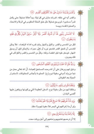 39
‫ﯳ‬‫ﯲ‬‫ﯱ‬‫ﯰ‬ ‫ﯯ‬ ‫ﯮ‬ ‫ﯭ‬‫ﯬ‬
‫يكمل‬ ‫حتى‬ ‫�ضئيال‬ ‫هالال‬ ‫أ‬�‫يبد‬ ,‫ليلة‬ ‫كل‬ ‫في‬ ‫منازل‬ ‫قدرناه‬ ,‫خلقه‬ ‫في‬ ‫آيه‬� ‫والقمر‬
‫واالنحناء‬‫الرقة‬‫في‬‫المتقو�س‬‫النخلة‬‫عذق‬‫مثل‬‫�ضئيال‬‫يرجع‬‫ثم‬,‫م�ستديرا‬‫آ‬�‫قمر‬
‫ويب�سه‬‫لقدمه‬‫وال�صفرة‬
‫ﰂ‬ ‫ﰁ‬ ‫ﰀ‬ ‫ﯿ‬‫ﯾ‬ ‫ﯽ‬ ‫ﯼ‬ ‫ﯻ‬ ‫ﯺ‬ ‫ﯹ‬ ‫ﯸ‬ ‫ﯷ‬ ‫ﯶ‬ ‫ﯵ‬ ‫ﯴ‬
‫ﰄ‬‫ﰃ‬
‫ﭙ‬ ‫ﭘ‬‫ﭗ‬‫ﭖ‬‫ﭕ‬‫ﭔ‬‫ﭓ‬‫ﭒ‬‫ﭑ‬
‫ﭠ‬‫ﭟ‬‫ﭞ‬‫ﭝ‬‫ﭜ‬‫ﭛ‬ ‫ﭚ‬
‫ﭪ‬‫ﭩ‬‫ﭨ‬ ‫ﭧ‬ ‫ﭦ‬‫ﭥ‬‫ﭤ‬‫ﭣ‬‫ﭢ‬‫ﭡ‬
‫ﭱ‬‫ﭰ‬‫ﭯ‬‫ﭮ‬ ‫ﭭ‬‫ﭬ‬‫ﭫ‬
‫يمكن‬ ‫فال‬ ، ‫اليتعداه‬ ‫له‬ ‫اهلل‬ ‫قدره‬ ‫وقت‬ ‫والنهار‬ ‫والليل‬ ,‫والقمر‬ ‫ال�شم�س‬ ‫من‬ ‫لكل‬
‫ي�سبق‬ ‫أن‬� ‫لليل‬ ‫واليمكن‬ ،‫مجراه‬ ‫ر‬ّ‫ي‬‫تغ‬ ‫أو‬� ‫نوره‬ ‫فتمحو‬ ‫القمر‬ ‫تلحق‬ ‫أن‬� ‫لل�شم�س‬
‫في‬ ‫والكواكب‬ ‫والقمر‬ ‫ال�شم�س‬ ‫من‬ ٌ‫ل‬‫وك‬ ,‫وقته‬ ‫انق�ضاء‬ ‫قبل‬ ‫عليه‬ ‫فيدخل‬ ،‫النهار‬
,‫يجرون‬‫فلك‬
‫من‬ ‫حمل‬ ‫تعالى‬ ‫اهلل‬ ّ‫أن‬� ،‫للعبادة‬ ‫الم�ستحق‬ ‫وحده‬ ‫اهلل‬ ‫أن‬� ‫على‬ ‫وبرهان‬ ‫لهم‬ ‫ودليل‬
‫ال�ستمرار‬ ،‫المخلوقات‬ ‫أجنا�س‬�‫ب‬ ‫المملوءة‬ )‫(ع‬ ‫نوح‬ ‫�سفينة‬ ‫في‬ ‫آدم‬� ‫ولد‬ ‫من‬ ‫نجا‬
.‫الطوفان‬‫بعد‬‫الحياة‬
‫عليها‬ ‫ويبلغون‬ ‫يركبونها‬ ‫التي‬ ‫العظيمة‬ ‫ال�سفن‬ ،‫نوح‬ ‫�سفينة‬ ‫مثل‬ ‫من‬ ‫لهم‬ ‫وخلقنا‬
.‫البلدان‬‫أق�صى‬�
.‫منقذ‬‫وال‬‫لهم‬‫مغيث‬‫فال‬‫البحر‬‫في‬‫إغراقهم‬�‫أردنا‬�‫ولو‬
.‫محدد‬‫ووقت‬‫أجل‬�‫إلى‬�‫ونمتعهم‬‫فننجيهم‬‫نرحمهم‬‫أن‬�‫إال‬�
 