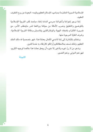 4
‫التطرف‬‫روح‬‫عن‬‫البعيدة‬،‫ـه‬‫م‬‫وقي‬‫العظيم‬‫إ�سالم‬‫ل‬‫ا‬‫ـادىء‬‫ب‬‫بم‬‫ـة‬‫م‬‫ـز‬‫ت‬‫المل‬‫ـة‬‫ي‬‫ال�سو‬‫ـة‬‫ي‬‫إ�سالم‬‫ل‬‫ا‬
.‫المقيت‬
‫إ�سالمية‬‫ل‬‫ا‬ ‫التربية‬ ‫كتب‬ ‫مباحث‬ ‫إغناء‬� ‫المادة‬ ‫مدر�سي‬ ‫أخواتنا‬�‫و‬ ‫إخواننا‬� ‫نرجو‬ ‫إننا‬�
‫مع‬ ،‫ـر‬‫م‬‫أ‬‫ل‬‫ا‬ ‫ـطلب‬‫ت‬‫ماي‬ ‫ـدر‬‫ق‬ ‫وواقعنا‬ ‫حياتنا‬ ‫من‬ ‫أمثلة‬‫ل‬‫ا‬ ‫و�ضرب‬ ‫ـق‬‫ي‬‫والتعل‬ ‫بالتو�ضيح‬
،‫إ�سالمية‬‫ل‬‫ا‬ ‫ـة‬‫ي‬‫الترب‬ ‫ومكانة‬ ‫يتنا�سبان‬ ‫ـاراللذين‬‫ق‬‫والو‬ ‫الهيبة‬ ‫با�ضفاء‬ ‫االلتزام‬ ‫�ضرورة‬
.‫منها‬‫المرجوة‬‫الغاية‬‫و�شرف‬
‫الملك‬ ‫مالك‬ ‫هلل‬ ‫خ�ص�صية‬ ‫فهو‬ ،‫ـذا‬‫ه‬ ‫بعملنا‬ ‫الكمال‬ ‫الندعي‬ ‫إننا‬� ‫إلى‬� ‫إ�شارة‬‫ل‬‫با‬ ‫ونختتم‬
.‫للدين‬‫خدمة‬‫به‬‫لالرتقاء‬ ‫آرائكم‬�‫و‬‫بمالحظاتكم‬‫ـد‬‫ع‬‫ن�س‬‫ولذلك‬،‫العظيم‬
،‫الكريم‬ ‫لوجهه‬ ‫خال�صا‬ ‫هذا‬ ‫ـا‬‫ـ‬‫ن‬‫عمل‬ ‫يجعل‬ ‫أن‬� ‫خيره‬ ‫إال‬� ‫والخير‬ ‫غيره‬ ّ‫رب‬ ‫ال‬ ‫من‬ ‫وندعو‬
.‫الن�صير‬‫ونعم‬،‫المولى‬‫نعم‬‫فهو‬
‫اللجنة‬
 