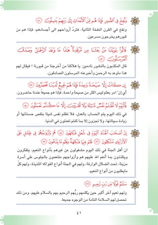 41
‫ﯧ‬ ‫ﯦ‬‫ﯥ‬ ‫ﯤ‬‫ﯣ‬‫ﯢ‬‫ﯡ‬‫ﯠ‬‫ﯟ‬‫ﯞ‬‫ﯝ‬
‫ﯴ‬ ‫ﯳ‬ ‫ﯲ‬ ‫ﯱ‬ ‫ﯰ‬ ‫ﯯ‬‫ﯮ‬‫ﯭ‬ ‫ﯬ‬ ‫ﯫ‬ ‫ﯪ‬ ‫ﯩ‬ ‫ﯨ‬
‫ﯶ‬‫ﯵ‬
‫ﰁ‬‫ﰀ‬‫ﯿ‬‫ﯾ‬‫ﯽ‬‫ﯼ‬‫ﯻ‬ ‫ﯺ‬ ‫ﯹ‬‫ﯸ‬‫ﯷ‬
‫ﰍ‬‫ﰌ‬‫ﰋ‬‫ﰊ‬ ‫ﰉ‬‫ﰈ‬‫ﰇ‬‫ﰆ‬‫ﰅ‬ ‫ﰄ‬‫ﰃ‬‫ﰂ‬
‫ﭝ‬ ‫ﭜ‬ ‫ﭛ‬ ‫ﭚ‬ ‫ﭙ‬ ‫ﭘ‬ ‫ﭗ‬ ‫ﭖ‬ ‫ﭕ‬ ‫ﭔ‬ ‫ﭓ‬ ‫ﭒ‬ ‫ﭑ‬
‫ﭧ‬‫ﭦ‬‫ﭥ‬ ‫ﭤ‬‫ﭣ‬‫ﭢ‬‫ﭡ‬‫ﭠ‬‫ﭟ‬‫ﭞ‬
‫ﭭ‬‫ﭬ‬‫ﭫ‬‫ﭪ‬‫ﭩ‬‫ﭨ‬
‫من‬ ‫هم‬ ‫إذا‬�‫ف‬ ,‫أج�سادهم‬� ‫الى‬ ‫أرواحهم‬� ّ‫د‬‫فتر‬ ,‫الثانية‬ ‫النفخة‬ ‫القرن‬ ‫في‬ ‫ونفخ‬
.‫م�سرعين‬‫يخرجون‬‫قبورهم‬
‫لهم‬ ‫فيقال‬ ‫؟‬ ‫قبورنا‬ ‫من‬ ‫أخرجنا‬� ‫من‬ ‫هالكنا‬ ‫يا‬ :‫نادمين‬ ‫بالن�شور‬ ‫المكذبون‬ ‫قال‬
.‫ال�صادقون‬‫المر�سلون‬‫أخبرعنه‬�‫و‬‫الرحمن‬‫به‬‫ماوعد‬‫هذا‬
.‫حا�ضرون‬‫عندنا‬ ً‫ا‬‫جميع‬‫هم‬‫إذا‬�‫ف‬،‫واحدة‬‫�صيحة‬‫من‬‫اكثر‬‫لي�س‬‫بعثم‬‫امر‬ّ ‫إن‬�‫أي‬�
‫أو‬� ‫ح�سناتها‬ ‫بنق�ص‬ ‫�شيئا‬ ‫نف�س‬ ‫تظلم‬ ‫فال‬ ,‫بالعدل‬ ‫الح�ساب‬ ‫يتم‬ ‫اليوم‬ ‫ذلك‬ ‫في‬
.‫الدنيا‬‫في‬‫تعملون‬‫كنتم‬‫بما‬‫إال‬�‫تجزون‬‫وال‬،‫�سيئاتها‬‫زيادة‬
‫يتفكرون‬ ،‫النعيم‬ ‫أنواع‬�‫ب‬ ‫غيرهم‬ ‫عن‬ ‫م�شغولون‬ ‫اليوم‬ ‫ذلك‬ ‫في‬ ‫الجنة‬ ‫أهل‬� ‫ان‬
‫أ�سرة‬� ‫على‬ ‫بالجلو�س‬ ‫متنعمون‬ ‫أزواجهم‬�‫و‬ ‫هم‬ ‫عليهم‬ ‫اهلل‬ ‫أنعم‬� ‫بما‬ ‫ويتلذذون‬
ّ‫ل‬‫ك‬ ‫ولهم‬ ،‫اللذيذة‬ ‫الفواكه‬ ‫أنواع‬� ‫الجنة‬ ‫في‬ ‫ولهم‬ ,‫الوارفة‬ ‫ال�ضالل‬ ‫تحت‬ ,‫مزينة‬
.‫النعيم‬‫أنواع‬�‫من‬‫مايطلبون‬
‫ذلك‬ ‫ومن‬ ,‫عليهم‬ ‫بال�سالم‬ ‫بهم‬ ‫الرحيم‬ ‫هم‬ُّ‫ب‬‫ر‬ ‫يكلمهم‬ ‫حين‬ ‫أكبر‬� ‫آخر‬� ‫نعيم‬ ‫ولهم‬
.‫جميعا‬‫الوجوه‬‫من‬‫التامة‬‫ال�سالمة‬‫لهم‬‫تح�صل‬
 