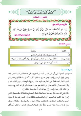 43
‫ال�رشيف‬ ‫النبوي‬ ‫احلديث‬ ‫من‬ :‫الثاين‬ ‫الدر�س‬
‫العاملة‬ ‫اليد‬ ‫وتقومي‬ ‫العمل‬ ‫احرتام‬
)‫والحفظ‬‫(لل�شرح‬
‫الكلمة‬‫معناها‬
ُّ‫قط‬‫الما�ضي‬‫نفي‬‫ال�ستغراق‬‫مبني‬‫ظرف‬
ِ‫ه‬‫يد‬‫عمل‬‫من‬.‫بغيرها‬‫أم‬�‫باليد‬‫أكان‬�‫�سواء‬‫عمل‬‫أي‬�‫عن‬‫النا�شي‬‫الك�سب‬‫عن‬‫كناية‬
‫داود‬‫إ�سرئيل‬�‫بني‬‫من‬‫اهلل‬‫أنبياء‬�‫أحد‬�
‫الكلمات‬ ‫معاني‬
)‫(�ص‬‫اهلل‬‫ر�سول‬‫�صدق‬
)‫(�ص‬‫اهلل‬‫ر�سول‬‫قال‬
‫الحديث‬‫�شرح‬
،‫يده‬ ‫عمل‬ ‫نتيجة‬ ‫ماكان‬ ‫منه‬ ‫ي�ستفيد‬ ‫الذي‬ ‫إن�سان‬‫ل‬‫ا‬ ‫ك�سب‬ َ‫ر‬‫خي‬ ‫أن‬� ‫إلى‬� ُ‫الحديث‬ ‫ي�شير‬ -1
‫من‬‫يح�صل‬‫فالذي‬،‫بها‬‫أعمال‬‫ل‬‫ا‬‫أغلب‬�‫أن‬‫ل‬‫ف‬)‫يده‬‫عمل‬‫(من‬ )‫(�ص‬‫الر�سول‬‫يقول‬‫وحين‬
،‫عمل‬ ‫النا�س‬ ‫بين‬ ‫ون�شره‬ ‫العلم‬ ‫ومنح‬ ،‫عمل‬ ‫ورعايته‬ ‫المال‬ ‫على‬ ‫للمحافظة‬ ‫النظر‬ ‫ك�سب‬
‫ورفعت‬ ‫ال�شرع‬ ‫قواعد‬ ‫عليه‬ ‫ن�صت‬ ،َ‫ل‬‫عم‬ ‫هو‬ ‫الغ�ش‬ ‫من‬ ‫خال‬ ‫خال�ص‬ ‫حالل‬ ‫ك�سب‬ ‫وكل‬
.))‫أتقنه‬�‫ف‬‫عمال‬‫ِل‬‫م‬‫ع‬ ً‫ا‬‫امرء‬‫اهلل‬‫((رحم‬)‫(�ص‬‫ر�سول‬‫قال‬‫أنه‬�‫ش‬�‫من‬
‫النبي‬‫�سجل‬‫وقد‬‫له‬‫وتنفيذا‬‫ال�صالح‬‫للمثل‬‫أعطاه‬�‫يده‬‫عمل‬‫من‬‫أكل‬�‫ي‬‫داود‬‫اهلل‬‫ي‬ّ‫ب‬‫ن‬‫وكان‬
‫ببذل‬ ‫منواله‬ ‫على‬ ‫وال�سير‬ ‫به‬ ‫لالقتداء‬ ‫للم�سلمين‬ ‫أبرزه‬�‫و‬ ‫الحميد‬ ‫الت�صرف‬ ‫هذا‬ )‫(�ص‬
،‫ونبوة‬ ‫و�سلطان‬ ‫وثروة‬ ‫جاه‬ ‫ذا‬ ‫داود‬ ‫وكان‬ .‫واالمكانات‬ ‫الطاقات‬ ‫وا�ستثمار‬ ‫الجهد‬
‫أكل‬�‫ي‬ ‫أن‬� ‫واختار‬ ،‫الماهر‬ ‫ال�صانع‬ ‫للحداد‬ ‫أعلى‬� ً‫ال‬‫مث‬ ‫�ضرب‬ ‫ملكه‬ ‫و�سعة‬ ‫ثرائه‬ ‫ومع‬
َ‫د‬ُ‫و‬‫َا‬‫د‬ َِّ‫لله‬‫ا‬ َّ‫ي‬ِ‫ب‬َ‫ن‬ َّ‫ن‬ِ‫إ‬�َ‫و‬ ِ‫ِه‬‫د‬َ‫ي‬ ِ‫ل‬َ‫م‬َ‫ع‬ ْ‫ن‬ِ‫م‬ َ‫ل‬ُ‫ك‬ْ‫أ‬�َ‫ي‬ ْ‫ن‬َ‫أ‬� ْ‫ن‬ِ‫م‬ ‫ا‬ً‫ر‬ْ‫ي‬ َ‫خ‬ ُّ‫ط‬َ‫ق‬ ‫ا‬ً‫م‬‫ا‬َ‫ع‬ َ‫ط‬ ٌ‫د‬ َ‫ح‬َ‫أ‬� َ‫ل‬َ‫ك‬َ‫أ‬� ‫ا‬َ‫م‬((
)) ِ‫ِه‬‫د‬َ‫ي‬ ِ‫ل‬َ‫م‬َ‫ع‬ ْ‫ن‬ِ‫م‬ ُ‫ل‬ُ‫ك‬ْ‫أ‬�َ‫ي‬ َ‫ان‬َ‫ك‬‫لاَم‬ َّ‫ال�س‬ ِ‫ه‬ْ‫ي‬َ‫ل‬َ‫ع‬
 