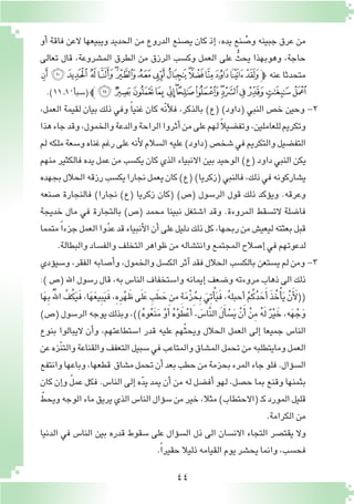 44
‫أو‬� ‫فاقة‬ ‫العن‬ ‫ويبيعها‬ ‫الحديد‬ ‫من‬ ‫الدروع‬ ‫ي�صنع‬ ‫كان‬ ‫إذ‬� ،‫يده‬ ‫نع‬ ُ‫و�ص‬ ‫جبينه‬ ‫عرق‬ ‫من‬
‫تعالى‬ ‫قال‬ ،‫الم�شروعة‬ ‫الطرق‬ ‫من‬ ‫الرزق‬ ‫وك�سب‬ ‫العمل‬ ‫على‬ ُّ‫يحث‬ ‫وهوبهذا‬ ،‫حاجة‬
‫ﮓ‬‫ﮒ‬‫ﮑ‬ ‫ﮐ‬‫ﮏ‬‫ﮎ‬‫ﮍ‬‫ﮌ‬‫ﮋ‬‫ﮊ‬‫ﮉ‬‫ﮈ‬‫ﮇ‬‫ﮆ‬‫ﮅ‬‫ﮄ‬‫ﭽ‬ ‫عنه‬ ‫متحدثا‬
.)11‫ـ‬10‫أ‬�‫(�سب‬‫ﭼ‬‫ﮡ‬‫ﮠ‬‫ﮟ‬‫ﮞ‬ ‫ﮝ‬‫ﮜ‬‫ﮛ‬‫ﮚ‬‫ﮙ‬‫ﮘ‬‫ﮗ‬‫ﮖ‬‫ﮕ‬‫ﮔ‬
،‫العمل‬ ‫لقيمة‬ ‫بيان‬ ‫ذلك‬ ‫وفي‬ ً‫ا‬‫غني‬ ‫كان‬ ‫ّه‬‫ن‬‫أ‬‫ل‬‫ف‬ ،‫بالذكر‬ )‫(ع‬ )‫(داود‬ ‫النبي‬ ‫خ�ص‬ ‫وحين‬ -2
‫هذا‬‫جاء‬‫وقد‬،‫والخمول‬‫والدعة‬‫الراحة‬‫أثروا‬�‫من‬‫على‬‫لهم‬ ً‫ال‬‫وتف�ضي‬،‫للعاملين‬‫وتكريم‬
‫لم‬‫ملكه‬‫و�سعة‬‫غناه‬‫رغم‬‫على‬‫أنه‬‫ل‬‫ال�سالم‬‫عليه‬)‫(داود‬‫�شخ�ص‬‫في‬‫والتكريم‬‫التف�ضيل‬
‫منهم‬ ‫فالكثير‬ ‫يده‬ ‫عمل‬ ‫من‬ ‫يك�سب‬ ‫كان‬ ‫الذي‬ ‫االنبياء‬ ‫بين‬ ‫الوحيد‬ )‫(ع‬ ‫داود‬ ‫النبي‬ ‫يكن‬
‫بجهده‬‫الحالل‬‫رزقه‬‫يك�سب‬‫نجارا‬‫يعمل‬‫كان‬)‫(ع‬)‫(زكريا‬‫فالنبي‬،‫ذلك‬‫في‬‫ي�شاركونه‬
‫�صنعه‬ ‫فالنجارة‬ )‫نجارا‬ )‫(ع‬ ‫زكريا‬ ‫(كان‬ )‫(�ص‬ ‫الر�سول‬ ‫قول‬ ‫ذلك‬ ‫ؤكد‬�‫وي‬ .‫وعرقه‬
‫خديجة‬ ‫مال‬ ‫في‬ ‫بالتجارة‬ )‫(�ص‬ ‫محمد‬ ‫نبينا‬ ‫ا�شتغل‬ ‫وقد‬ .‫المروءة‬ ‫الت�سقط‬ ‫فا�ضلة‬
‫متمما‬ ً‫ا‬‫جزء‬‫العمل‬‫وا‬ّ‫د‬‫ع‬‫قد‬‫أنبياء‬‫ل‬‫ا‬‫أن‬�‫على‬‫دليل‬‫ذلك‬‫كل‬،‫ربحها‬‫من‬‫ليعي�ش‬‫بعثته‬‫قبل‬
.‫والبطالة‬‫والف�ساد‬‫التخلف‬‫ظواهر‬‫من‬‫وانت�شاله‬‫المجتمع‬‫إ�صالح‬�‫في‬‫لدعوتهم‬
‫ؤدي‬�‫و�سي‬ ،‫الفقر‬ ‫أ�صابه‬�‫و‬ ،‫والخمول‬ ‫الك�سل‬ ‫آثر‬� ‫فقد‬ ‫الحالل‬ ‫بالك�سب‬ ‫ي�ستعن‬ ‫لم‬ ‫ومن‬ -3
:) ‫(�ص‬ ‫اهلل‬ ‫ر�سول‬ ‫قال‬ ،‫به‬ ‫النا�س‬ ‫وا�ستخفاف‬ ‫إيمانه‬� ‫و�ضعف‬ ‫مروءته‬ ‫ذهاب‬ ‫الى‬ ‫ذلك‬
‫ا‬َ‫ه‬ِ‫ب‬َُّ‫لله‬‫ا‬ َّ‫ف‬ُ‫ك‬َ‫ي‬َ‫ف‬,‫ا‬َ‫ه‬َ‫ع‬‫ي‬ِ‫ب‬َ‫ي‬َ‫ف‬,ِ‫ه‬ِ‫ر‬ْ‫ه‬َ‫ظ‬‫ى‬َ‫ل‬َ‫ع‬ ِ‫ب‬َ‫ط‬ َ‫ح‬‫من‬ ِ‫ة‬َ‫م‬ْ‫ز‬ُ‫ح‬ِ‫ب‬ َ‫ِي‬‫ت‬ْ‫أ‬�َ‫ي‬َ‫ف‬,ُ‫ه‬‫أحبل‬� ْ‫م‬ُ‫ك‬ُ‫د‬ َ‫ح‬َ‫أ‬� َ‫ذ‬ُ‫خ‬ْ‫أ‬�َ‫ي‬ ْ‫ن‬َ‫أ‬ َ‫((ل‬
)‫(�ص‬‫الر�سول‬‫يوجه‬‫وبذلك‬،))ُ‫ه‬‫و‬ُ‫ع‬َ‫ن‬َ‫م‬ ْ‫و‬َ‫أ‬� ُ‫ه‬ْ‫و‬َ‫ط‬ْ‫ع‬ َ‫أ‬�, َ‫َّا�س‬‫ن‬‫ال‬ َ‫ل‬َ‫أ‬� ْ‫�س‬َ‫ي‬ ْ‫ن‬َ‫أ‬� ْ‫ن‬ِ‫م‬ ُ‫ه‬َ‫ل‬ ٌ‫ر‬ْ‫ي‬ َ‫خ‬,‫ه‬َ‫ه‬ْ‫ج‬َ‫و‬
‫بنوع‬ ‫اليبالوا‬ ‫أن‬�‫و‬ ،‫ا�ستطاعتهم‬ ‫قدر‬ ‫عليه‬ ‫هم‬ّ‫ث‬‫ويح‬ ‫الحالل‬ ‫العمل‬ ‫إلى‬� ‫جميعا‬ ‫النا�س‬
‫عن‬‫ّزه‬‫ن‬‫والت‬‫والقناعة‬‫التعفف‬‫�سبيل‬‫في‬‫والمتاعب‬‫الم�شاق‬‫تحمل‬‫من‬‫ومايتطلبه‬‫العمل‬
‫وانتفع‬‫وباعها‬،‫قطعها‬ ‫م�شاق‬‫تحمل‬‫أن‬�‫بعد‬‫حطب‬‫من‬‫بحزمة‬‫المرء‬‫جاء‬‫فلو‬.‫ؤال‬�‫ال�س‬
‫كان‬ ‫إن‬�‫و‬ ّ‫ل‬‫عم‬ ‫فكل‬ .‫النا�س‬ ‫إلى‬� ‫ه‬ّ‫د‬‫ي‬ ‫يمد‬ ‫أن‬� ‫من‬ ‫له‬ ‫أف�ضل‬� ‫لهو‬ ،‫ح�صل‬ ‫بما‬ ‫وقنع‬ ‫بثمنها‬
ّ‫ويحط‬‫الوجه‬‫ماء‬‫يريق‬‫الذي‬‫النا�س‬‫ؤال‬�‫�س‬‫من‬‫خير‬،‫مثال‬)‫(االحتطاب‬‫ـ‬‫ك‬‫المورد‬‫قليل‬
.‫الكرامة‬‫من‬
‫الدنيا‬ ‫في‬ ‫النا�س‬ ‫بين‬ ‫قدره‬ ‫�سقوط‬ ‫على‬ ‫ؤال‬�‫ال�س‬ ‫ذل‬ ‫الى‬ ‫االن�سان‬ ‫التجاء‬ ‫يقت�صر‬ ‫وال‬
.ً‫ا‬‫حقير‬‫ذليال‬‫القيامه‬‫يوم‬‫يح�شر‬‫وانما‬،‫فح�سب‬
 