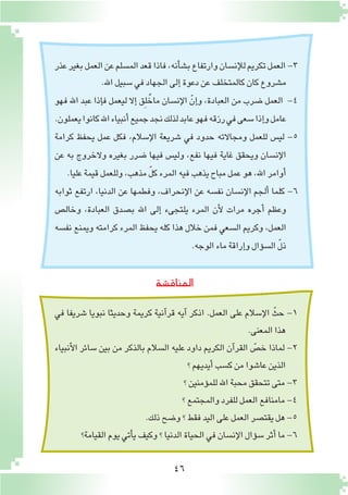 46
‫عذر‬‫بغير‬‫العمل‬‫عن‬‫الم�سلم‬‫قعد‬‫فاذا‬،‫أنه‬�‫ش‬�‫ب‬‫وارتفاع‬‫إن�سان‬‫ل‬‫ل‬‫تكريم‬‫العمل‬-3
.‫اهلل‬‫�سبيل‬‫في‬‫الجهاد‬‫إلى‬�‫دعوة‬‫عن‬‫كالمتخلف‬‫كان‬‫م�شروع‬
‫فهو‬ ‫اهلل‬ ‫عبد‬ ‫إذا‬�‫ف‬ ‫ليعمل‬ ‫إال‬� ‫ِق‬‫ل‬ُ‫ماخ‬ ‫إن�سان‬‫ل‬‫ا‬ ّ‫إن‬�‫و‬ ،‫العبادة‬ ‫من‬ ‫�ضرب‬ ‫العمل‬ -4
.‫يعملون‬‫كانوا‬‫اهلل‬‫أنبياء‬�‫جميع‬‫نجد‬‫لذلك‬‫عابد‬‫فهو‬‫رزقه‬‫في‬‫�سعى‬‫إذا‬�‫و‬‫عامل‬
‫كرامة‬ ‫يحفظ‬ ‫عمل‬ ‫فكل‬ ،‫إ�سالم‬‫ل‬‫ا‬ ‫�شريعة‬ ‫في‬ ‫حدود‬ ‫ومجاالته‬ ‫للعمل‬ ‫لي�س‬ -5
‫عن‬ ‫به‬ ‫والخروج‬ ‫بغيره‬ ‫�ضرر‬ ‫فيها‬ ‫ولي�س‬ ،‫نفع‬ ‫فيها‬ ‫غاية‬ ‫ويحقق‬ ‫إن�سان‬‫ل‬‫ا‬
.‫عليا‬‫قيمة‬‫وللعمل‬،‫مذهب‬ ّ‫ل‬‫ك‬‫المرء‬‫فيه‬‫يذهب‬‫مباح‬‫عمل‬‫هو‬،‫اهلل‬‫أوامر‬�
‫ثوابه‬ ‫ارتفع‬ ،‫الدنيا‬ ‫عن‬ ‫وفطمها‬ ،‫إنحراف‬‫ل‬‫ا‬ ‫عن‬ ‫نف�سه‬ ‫إن�سان‬‫ل‬‫ا‬ ‫ألجم‬� ‫كلما‬ -6
‫وخال�ص‬ ،‫العبادة‬ ‫ب�صدق‬ ‫اهلل‬ ‫إلى‬� ‫يلتجىء‬ ‫المرء‬ ‫أن‬‫ل‬ ‫مرات‬ ‫أجره‬� ‫وعظم‬
‫نف�سه‬ ‫ويمنع‬ ‫كرامته‬ ‫المرء‬ ‫يحفظ‬ ‫كله‬ ‫هذا‬ ‫خالل‬ ‫فمن‬ ‫ال�سعي‬ ‫وكريم‬ ،‫العمل‬
.‫الوجه‬‫ماء‬‫إراقة‬�‫و‬‫ؤال‬�‫ال�س‬ ّ‫ل‬‫ذ‬
‫المناق�شة‬
‫في‬ ‫�شريفا‬ ‫نبويا‬ ‫وحديثا‬ ‫كريمة‬ ‫آنية‬�‫قر‬ ‫آيه‬� ‫اذكر‬ .‫العمل‬ ‫على‬ ‫إ�سالم‬‫ل‬‫ا‬ ّ‫حث‬ -1
.‫المعنى‬‫هذا‬
‫أنبياء‬‫ل‬‫ا‬ ‫�سائر‬ ‫بين‬ ‫من‬ ‫بالذكر‬ ‫ال�سالم‬ ‫عليه‬ ‫داود‬ ‫الكريم‬ ‫آن‬�‫القر‬ ّ‫خ�ص‬ ‫لماذا‬ -2
‫؟‬‫أيديهم‬�‫ك�سب‬‫من‬‫عا�شوا‬‫الذين‬
‫؟‬‫ؤمنين‬�‫للم‬‫اهلل‬‫محبة‬‫تتحقق‬‫متى‬-3
‫؟‬‫والمجتمع‬‫للفرد‬‫العمل‬‫مامنافع‬-4
.‫ذلك‬‫و�ضح‬‫؟‬‫فقط‬‫اليد‬‫على‬‫العمل‬‫يقت�صر‬‫هل‬-5
‫القيامة؟‬‫يوم‬‫أتي‬�‫ي‬‫وكيف‬‫؟‬‫الدنيا‬‫الحياة‬‫في‬‫إن�سان‬‫ل‬‫ا‬‫ؤال‬�‫�س‬‫أثر‬�‫ما‬-6
 