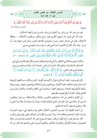 47
‫آن‬�‫القر‬ ‫ق�ص�ص‬ ‫من‬ :‫الثالث‬ ‫الدر�س‬
)‫(ع‬ ‫هود‬ ‫اهلل‬ َّ‫نبي‬
‫ﭼ‬‫ﯫ‬‫ﯪ‬‫ﯩ‬‫ﯨ‬ ‫ﯧ‬‫ﯦ‬‫ﯥ‬‫ﯤ‬‫ﯣ‬‫ﯢ‬‫ﯡ‬‫ﯠ‬‫ﯟ‬‫ﯞ‬ ‫ﯝ‬‫ﯜ‬‫ﯛ‬‫ﭽ‬
.)‫ال�سالم‬‫(عليه‬‫نوح‬‫بن‬‫�سام‬‫ولد‬‫من‬‫الخلود‬‫بن‬ ‫رباح‬‫بن‬ ‫اهلل‬‫عبد‬‫بن‬‫هود‬
‫منطقة‬ - ‫أحقاف‬‫ل‬‫ا‬ ‫ي�سكنون‬ ‫وكانو‬ )‫(ع‬ ‫هود‬ ‫الكريم‬ ‫نبيهم‬ ‫عاد‬ ‫قوم‬ ‫الى‬ ‫اهلل‬ ‫بعث‬
‫أو‬� ‫ب�شر‬ ‫فيها‬ ‫لي�س‬ ‫رمال‬ ‫اليوم‬ ‫بالدهم‬ ‫ومو�ضع‬ ‫موت‬ ‫ح�ضر‬ ‫�شمال‬ ‫في‬ ‫تقع‬ ‫االحقاف‬
.‫عربي‬‫وهونبي‬‫مرات‬‫�سبع‬‫هود‬‫النبي‬‫ا�سم‬‫الكريم‬‫آن‬�‫القر‬‫ذكر‬‫وقد‬..‫زرع‬
‫ﭟ‬‫ﭞ‬‫ﭝ‬‫ﭜ‬ ‫ﭛ‬‫ﭚ‬‫ﭙ‬‫ﭘ‬‫ﭗ‬ ‫ﭖ‬‫ﭕ‬‫ﭔ‬ ‫ﭓ‬ ‫ﭒ‬‫ﭽ‬
)21-‫(االحقاف‬ ‫ﭼ‬‫ﭪ‬ ‫ﭩ‬‫ﭨ‬‫ﭧ‬‫ﭦ‬ ‫ﭥ‬‫ﭤ‬‫ﭣ‬‫ﭢ‬‫ﭡ‬‫ﭠ‬
‫في‬‫ورقي‬‫تقدم‬‫لهم‬‫وكان‬‫�شديد‬‫وبط�ش‬‫ق�سوة‬‫أولي‬�‫و‬،‫الخلق‬‫في‬‫ب�سطة‬‫ذوي‬‫وكانوا‬
‫وزروع‬ ‫ونخيل‬ ‫جنات‬ ‫ذات‬ ‫خ�صبة‬ ٍ‫وارا�ض‬ ‫عامرة‬ ‫بالد‬ ‫ولهم‬ ،‫والح�ضارة‬ ‫المدنية‬
‫ﭮ‬‫ﭭ‬‫ﭬ‬‫ﭫ‬‫ﭪ‬ ‫ﭩ‬‫ﭨ‬‫ﭧ‬ ‫ﭦ‬‫ﭥ‬‫ﭤ‬‫ﭽ‬ :‫تعالى‬ ‫قال‬ ‫كريم‬ ‫ومقام‬
.)‫(الفجر‬ ‫ﭼ‬‫ﭵ‬‫ﭴ‬‫ﭳ‬‫ﭲ‬‫ﭱ‬‫ﭰ‬‫ﭯ‬
‫الرفيعة‬ ‫م�ساكنهم‬ ‫وكانت‬ ‫البدن‬ ‫أقوياء‬� ‫أج�سام‬‫ل‬‫ا‬ ‫طوال‬ )‫ال�سالم‬ ‫(عليه‬ ‫هود‬ ‫قوم‬ ‫كان‬
‫وحياة‬‫رغيد‬‫بعي�ش‬‫ويتنعمون‬‫طائلة‬‫بثروة‬‫ويتمتعون‬،‫أبنية‬‫ل‬‫ا‬‫عليه‬‫ماتعتمد‬‫وهو‬‫عماد‬‫ذات‬
‫يمار�سون‬ ‫وكانوا‬ ‫والف�ساد‬ ‫الظلم‬ ‫في‬ ‫وتمادوا‬ ،‫القوة‬ ‫وغرتهم‬ ،‫النعمة‬ ‫أبطرتهم‬�‫ف‬ ‫رافهة‬
.‫و�سطوتهم‬‫بقوتهم‬ ً‫ا‬‫اعتزاز‬‫بعنف‬‫القمع‬
‫يتباهون‬ ‫وراحوا‬ ‫واال�ستعالء‬ ‫والبالء‬ ‫بالغرور‬ ‫ا�صابتهم‬ ‫اهلل‬ ْ‫ن‬َ‫م‬ ‫ِعم‬‫ن‬‫وال‬ ‫القوة‬ ّ‫إن‬�
‫ن�شورا‬ ‫وال‬ ‫بعثا‬ ‫وال‬ ‫حياة‬ ‫وال‬ ‫موتا‬ ‫لنف�سه‬ ‫اليملك‬ ‫الذي‬ ‫إن�سان‬‫ل‬‫ا‬ ‫أن‬�‫ب‬ ‫متنا�سين‬ ‫أو‬� ‫نا�سين‬
.‫تعالى‬‫اهلل‬‫أمام‬�‫�ضعيف‬‫مخلوق‬‫أنه‬�‫ب‬
‫الخيرات‬ ‫�سبيل‬ ‫في‬ ‫وبذلها‬ ‫بها‬ ‫انتفع‬ ‫العاقل‬ ‫ؤمن‬�‫للم‬ ‫تي�سرت‬ ‫إذا‬� ‫إلهية‬‫ل‬‫ا‬ ‫النعم‬ ّ‫إن‬�
‫أف�سد‬�‫و‬‫وبغى‬‫بها‬‫طغى‬‫الجاهل‬‫إن�سان‬‫ل‬‫ل‬‫تي�سرت‬‫إذا‬�‫و‬،‫له‬‫إخال�صا‬�‫و‬‫للمنعم‬‫�شكرا‬‫وازداد‬
‫مغبة‬ ‫من‬ ‫رهم‬َّ‫ذ‬‫وح‬ ‫المنعم‬ ‫اهلل‬ ‫إلى‬� ‫الرجوع‬ ‫منهم‬ ‫وطلب‬ ‫كثيرا‬ )‫(ع‬ ‫هود‬ ‫حذرهم‬ ‫لقد‬
‫اهلل‬ ‫من‬ ‫كان‬ ‫فما‬ ‫ِنادهم‬‫ع‬ ‫على‬ ‫أ�صروا‬� ‫ولكنهم‬ ،‫آثم‬�‫الم‬ ‫واقتراف‬ ‫أوثان‬‫ل‬‫ا‬ ‫وعبادة‬ ‫الع�صيان‬
:‫ن�سبه‬)65:‫(اآلية‬ ‫االعراف‬
 