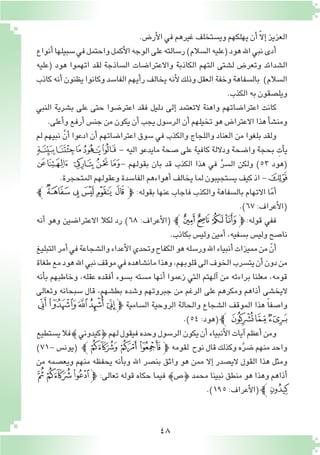 48
.‫أر�ض‬‫ل‬‫ا‬‫في‬‫غيرهم‬‫وي�ستخلف‬‫يهلكهم‬‫أن‬� ّ‫ال‬‫إ‬�‫العزيز‬
‫أنواع‬�‫�سبيلها‬‫في‬‫واحتمل‬‫أكمل‬‫ل‬‫ا‬‫الوجه‬‫على‬‫ر�سالته‬)‫ال�سالم‬‫(عليه‬‫هود‬‫اهلل‬‫نبي‬‫أدى‬�
‫(عليه‬ ‫هود‬ ‫اتهموا‬ ‫لقد‬ ‫ال�ساذجة‬ ‫واالعترا�ضات‬ ‫الكاذبة‬ ‫التهم‬ ‫ل�شتى‬ ‫وتعر�ض‬ ‫ال�شدائد‬
‫كاذب‬‫أنه‬�‫يظنون‬‫وكانوا‬‫الفا�سد‬‫أيهم‬�‫ر‬‫يخالف‬‫أنه‬‫ل‬‫وذلك‬‫العقل‬‫وخفة‬‫بال�سفاهة‬ )‫ال�سالم‬
.‫الكذب‬‫به‬‫ويل�صقون‬
‫النبي‬ ‫ب�شرية‬ ‫على‬ ‫حتى‬ ‫اعتر�ضوا‬ ‫فقد‬ ‫دليل‬ ‫إلى‬� ‫التعتمد‬ ‫واهنة‬ ‫اعترا�ضاتهم‬ ‫كانت‬
.‫أعلى‬�‫و‬‫أرفع‬�‫جن�س‬‫من‬‫يكون‬‫أن‬�‫يجب‬‫الر�سول‬‫أن‬�‫تخيلهم‬‫هو‬‫االعترا�ض‬‫هذا‬‫أ‬�‫ش‬�‫ومن‬
‫لم‬ ‫نبيهم‬ َّ‫أن‬� ‫ادعوا‬ ‫أن‬� ‫اعترا�ضاتهم‬ ‫�سوق‬ ‫في‬ ‫والكذب‬ ‫واللجاج‬ ‫العناد‬ ‫من‬ ‫بلغوا‬ ‫ولقد‬
‫ﰇ‬‫ﰆ‬‫ﰅ‬‫ﰄ‬‫ﰃ‬ - ‫اليه‬ ‫مايدعو‬ ‫�صحة‬ ‫على‬ ‫كافية‬ ‫وداللة‬ ‫وا�ضحة‬ ‫بحجة‬ ِ‫أت‬�‫ي‬
‫ﰌ‬‫ﰋ‬ ‫ﰊ‬ ‫ﰉ‬‫ﰈ‬- ‫بقولهم‬ ‫بان‬ ‫قد‬ ‫الكذب‬ ‫هذا‬ ‫في‬ َّ‫ر‬‫ال�س‬ ‫ولكن‬ )53 ‫(هود‬
.‫المتحجرة‬‫وعقولهم‬‫الفا�سدة‬‫أهواءهم‬�‫يخالف‬‫لما‬‫ي�ستجيبون‬‫كيف‬‫اذ‬-‫ﰍ‬
‫ﰀﭼ‬‫ﯿ‬‫ﯾ‬‫ﯽ‬‫ﭽﯼ‬ :‫بقوله‬ ‫عنها‬ ‫فاجاب‬ ‫والكذب‬ ‫بال�سفاهة‬ ‫االتهام‬ ‫ا‬ّ‫م‬‫أ‬�
.)٦٧:‫أعراف‬‫ل‬‫(ا‬
‫أنه‬� ‫وهو‬ ‫االعترا�ضين‬ ‫لكال‬ ‫رد‬ )٦٨ :‫أعراف‬‫ل‬‫(ا‬ ‫ﭼ‬‫ﭗ‬‫ﭖ‬‫ﭕ‬‫ﭔ‬‫ﭽ‬:‫قوله‬ ‫ففي‬
.‫بكاذب‬‫ولي�س‬‫أمين‬�،‫ب�سفيه‬‫ولي�س‬‫نا�صح‬
‫التبليغ‬‫أمر‬�‫في‬‫وال�شجاعة‬‫أعداء‬‫ل‬‫ا‬‫وتحدي‬‫الكفاح‬‫هو‬‫ور�سله‬‫اهلل‬‫أنبياء‬�‫مميزات‬‫من‬ ّ‫أن‬�
‫طغاة‬‫مع‬‫هود‬‫اهلل‬‫نبي‬‫موقف‬‫في‬‫مان�شاهده‬‫وهذا‬،‫قلوبهم‬‫الى‬‫الخوف‬‫يت�سرب‬‫أن‬�‫دون‬‫من‬
‫أنه‬�‫ب‬ ‫وخاطبهم‬ ،‫عقله‬ ‫أفقده‬� ‫ب�سوء‬ ‫م�سته‬ ‫أنها‬� ‫زعموا‬ ‫التي‬ ‫آلهتم‬� ‫من‬ ‫براءته‬ ‫معلنا‬ ،‫قومه‬
‫وتعالى‬ ‫�سبحانه‬ ‫قال‬ ،‫بط�شهم‬ ‫و�شده‬ ‫جبروتهم‬ ‫من‬ ‫الرغم‬ ‫على‬ ‫ومكرهم‬ ‫أذاهم‬� ‫اليخ�شى‬
‫ﭞ‬‫ﭝ‬ ‫ﭜ‬‫ﭛ‬ ‫ﭚ‬‫ﭽ‬ ‫ال�سامية‬ ‫الروحية‬ ‫والحالة‬ ‫ال�شجاع‬ ‫الموقف‬ ‫هذا‬ ً‫ا‬‫وا�صف‬
.)٥٤:‫(هود‬‫ﭡﭼ‬‫ﭠ‬‫ﭟ‬
‫ي�ستطيع‬‫{فال‬‫}كيدوني‬‫لهم‬‫فيقول‬‫وحده‬‫الر�سول‬‫يكون‬‫أن‬�‫أنبياء‬‫ل‬‫ا‬‫آيات‬�‫أعظم‬�‫ومن‬
)71- ‫(يون�س‬ ‫ﭧﭼ‬ ‫ﭦ‬ ‫ﭥ‬‫ﭽ‬ ‫لقومه‬ ‫نوح‬ ‫قال‬ ‫وكذلك‬ ‫ه‬َّ‫ر‬‫�ض‬ ‫منهم‬ ‫واحد‬
‫من‬ ‫ويع�صمه‬ ‫منهم‬ ‫يحفظه‬ ‫أنه‬�‫وب‬ ‫اهلل‬ ‫بن�صر‬ ‫واثق‬ ‫هو‬ ‫ممن‬ ‫إال‬� ‫الي�صدر‬ ‫القول‬ ‫هذا‬ ‫ومثل‬
‫ﰈ‬‫ﰇ‬‫ﰆ‬‫ﭽ‬ :‫تعالى‬ ‫قوله‬ ‫حكاه‬ ‫فيما‬ {‫}�ص‬ ‫محمد‬ ‫نبينا‬ ‫منطق‬ ‫هو‬ ‫وهذا‬ ‫أذاهم‬�
.)195:‫أعراف‬‫ل‬‫(ا‬‫ﭼ‬‫ﰉ‬
 