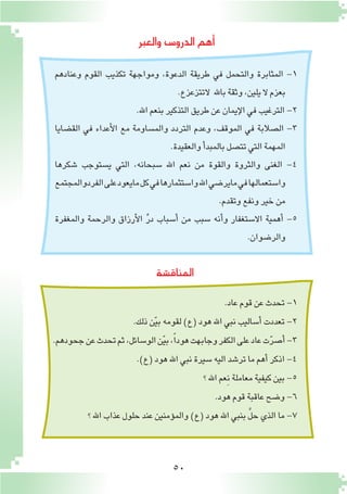 50
‫المناق�شة‬
‫والعبر‬ ‫الدرو�س‬‫أهم‬�
‫وعنادهم‬ ‫القوم‬ ‫تكذيب‬ ‫ومواجهة‬ ،‫الدعوة‬ ‫طريقة‬ ‫في‬ ‫والتحمل‬ ‫المثابرة‬ -1
.‫التتزعزع‬ ‫باهلل‬‫وثقة‬،‫يلين‬‫ال‬‫بعزم‬
.‫اهلل‬‫بنعم‬‫التذكير‬‫طريق‬‫عن‬‫إيمان‬‫ل‬‫ا‬‫في‬‫الترغيب‬-2
‫الق�ضايا‬ ‫في‬ ‫أعداء‬‫ل‬‫ا‬ ‫مع‬ ‫والم�ساومة‬ ‫التردد‬ ‫وعدم‬ ،‫الموقف‬ ‫في‬ ‫ال�صالبة‬ -3
.‫والعقيدة‬‫أ‬�‫بالمبد‬‫تت�صل‬‫التي‬‫المهمة‬
‫�شكرها‬ ‫ي�ستوجب‬ ‫التي‬ ،‫�سبحانه‬ ‫اهلل‬ ‫نعم‬ ‫من‬ ‫والقوة‬ ‫والثروة‬ ‫الغنى‬ -4
‫الفردوالمجتمع‬‫على‬‫مايعود‬‫كل‬‫في‬‫وا�ستثمارها‬‫اهلل‬‫ماير�ضي‬‫في‬‫وا�ستعمالها‬
.‫وتقدم‬‫ونفع‬‫خير‬‫من‬
‫والمغفرة‬ ‫والرحمة‬ ‫أرزاق‬‫ل‬‫ا‬ ِّ‫ر‬‫د‬ ‫أ�سباب‬� ‫من‬ ‫�سبب‬ ‫أنه‬�‫و‬ ‫اال�ستغفار‬ ‫أهمية‬� -5
.‫والر�ضوان‬
.‫عاد‬‫قوم‬‫عن‬‫تحدث‬-1
.‫ذلك‬‫ن‬ّ‫ي‬‫ب‬‫لقومه‬)‫(ع‬‫هود‬‫اهلل‬‫نبي‬‫أ�ساليب‬�‫تعددت‬-2
.‫جحودهم‬‫عن‬‫تحدث‬‫ثم‬،‫الو�سائل‬‫ن‬ّ‫ي‬‫ب‬،ً‫ا‬‫هود‬‫وجابهت‬‫الكفر‬‫على‬‫عاد‬‫ت‬ّ‫ر‬‫أ�ص‬�-3
.)‫(ع‬‫هود‬‫اهلل‬‫نبي‬‫�سيرة‬‫اليه‬‫تر�شد‬‫ما‬‫أهم‬�‫اذكر‬-4
‫؟‬‫اهلل‬‫ِعم‬‫ن‬‫معاملة‬‫كيفية‬‫بين‬-5
.‫هود‬‫قوم‬‫عاقبة‬‫و�ضح‬-6
‫؟‬‫اهلل‬‫عذاب‬‫حلول‬‫عند‬‫ؤمنين‬�‫والم‬)‫(ع‬‫هود‬‫اهلل‬‫بنبي‬ َّ‫ل‬‫ح‬‫الذي‬‫ما‬-7
 