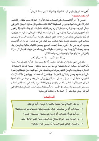 52
."‫الرجل‬ ‫لب�سة‬ ‫تلب�س‬ ‫أة‬�‫والمر‬ ‫أة‬�‫المر‬ ‫لب�سة‬ ‫يلب�س‬ ‫الرجل‬ ‫اهلل‬ ‫"لعن‬
‫الجمال؟‬‫يكمن‬‫أين‬�
‫وتتناف�س‬ ،‫خلفه‬ ً‫ا‬‫�سعي‬ ‫الطائلة‬ ‫أموال‬‫ل‬‫ا‬ ‫وتبذل‬ ‫الجمال‬ ‫على‬ ‫للح�صول‬ ‫أة‬�‫إمر‬� ّ‫ل‬‫ك‬ ‫ت�سعى‬
‫في‬‫تكمن‬‫الجمال‬‫حقيقة‬‫أن‬�‫متنا�سية‬‫خلفه‬‫الهثة‬‫الم�سكينة‬‫وتجري‬،‫خداعها‬‫في‬‫ال�شركات‬
‫ـور‬‫غ‬‫وت‬ ‫الجميلة‬ ‫الوجنات‬ ‫تلك‬ ‫تذبل‬ ‫أيام‬‫ل‬‫ا‬ ‫ومع‬ ‫اليدوم‬‫ـل‬‫ئ‬‫زا‬ ‫الوجه‬ ‫فجمال‬ ،‫الروح‬ ‫جمال‬
،‫اليزول‬‫دائم‬‫جمال‬‫على‬‫إن�سان‬‫ل‬‫ا‬‫يح�صل‬‫كيف‬‫إذن‬�،‫�شيء‬‫الجمال‬‫من‬‫واليبقى‬‫العيون‬‫تلك‬
‫من‬‫الترى‬‫الوجه‬‫جميلة‬‫أة‬�‫امر‬‫من‬‫فكم‬ ‫اليزول‬‫الذي‬‫الدائم‬‫الروح‬‫جمال‬‫في‬‫يكمن‬ ‫ذلك‬‫إن‬�
‫لي�ست‬‫أة‬�‫امر‬‫من‬‫وكم‬،‫جوهرها‬‫وقبح‬‫�سلوكها‬‫لب�شاعة‬،‫منها‬‫نف�سك‬‫وت�شمئز‬‫�شيء‬‫جمالها‬
‫رجل‬ ‫من‬ ‫وكم‬ ،‫وعفتها‬ ‫خلقها‬ ‫بح�سن‬ ‫الجميع‬ ‫إعجاب‬� ّ‫ومحط‬ ‫أعلى‬� ‫مثل‬ ‫هي‬ ‫الوجه‬ ‫بجميلة‬
‫إمراة‬�‫كل‬‫فجمال‬،‫عينيك‬‫من‬‫ي�سقط‬‫حتى‬‫حقيقته‬‫تتعرف‬‫أن‬�‫وما‬‫وهلة‬‫أول‬‫ل‬‫يعجبك‬‫و�سيم‬
:‫القائل‬‫اهلل‬‫ورحم‬،‫أدبها‬�‫و‬‫وحيائها‬‫عفتها‬‫في‬‫يكمن‬
‫ذهب‬‫أو‬�‫البح�سن‬ ‫أدب‬‫ل‬‫ا‬‫البنت‬‫زينة‬
‫وبيته‬ ‫عر�ضه‬ ‫على‬ ‫أمن‬�‫في‬ ،‫زوجته‬ ‫تكون‬ ‫أن‬� ‫ـر‬‫خ‬‫ويف‬ ‫لها‬ ‫الرجل‬ ‫يطمئن‬ ‫التي‬ ‫هي‬ ‫فتلك‬
‫البع�ضالته‬ ‫تعامله‬ ‫وح�سن‬ ‫وخلقه‬ ‫ودينه‬ ‫مواقفه‬ ‫في‬ ‫فتكمن‬ ‫الرجل‬ ‫و�سامة‬ ‫ما‬َ‫أ‬� ،‫أوالده‬�‫و‬
‫يرة‬َ‫غ‬‫اليمتلكون‬‫ممن‬،‫أحوالهم‬�‫على‬‫أ�سف‬�‫وت‬‫تراهم‬‫من‬‫الذكور‬‫من‬‫فكم‬،‫و�شاربه‬‫المفتولة‬
‫منه‬ ‫مات�شمئز‬ ‫ويرتدون‬ ‫المح�صنات‬ ‫ويقذفون‬ ‫الحرمات‬ ‫ينتهكون‬ ‫وممن‬ ‫أعرا�ضهم‬� ‫على‬
‫الدنيا‬ ‫عالم‬ ‫من‬ ‫رحيلنا‬ ‫بعد‬ ‫حتى‬ ‫يبقى‬ ‫اليزول‬ ‫دائم‬ ‫جمال‬ ‫إلى‬� ‫ن�سعى‬ ‫أن‬� ‫علينا‬ ،‫النفو�س‬
‫المظلم‬ ‫القبر‬ ‫ذلك‬ ‫في‬ ‫واحد‬ ‫�شيء‬ ‫ويرافقنا‬ ‫واالعتزاز‬ ‫بالفخر‬ ‫النا�س‬ ‫يذكرنا‬ ‫حين‬ ‫الزائل‬
‫في‬‫لنا‬ ً‫ا‬‫�شفيع‬‫ال�صالح‬‫العمل‬‫يبقى‬،‫أج�سادنا‬�‫من‬‫أر�ض‬‫ل‬‫ا‬‫ح�شرات‬‫وتنال‬‫الج�سد‬‫يبلى‬‫يوم‬
.‫غيابنا‬‫في‬‫تخلدنا‬‫ذكرى‬‫أرواحنا‬�‫طهر‬‫عبق‬‫ويبقى‬‫آخرتنا‬�
‫المناق�شة‬
.‫ذلك‬‫في‬‫أيك‬�‫ر‬‫بين‬‫ثم‬‫؟‬‫بالن�ساء‬‫يت�شبه‬‫بمن‬‫إ�سالم‬‫ل‬‫ا‬‫نظر‬‫ما‬ -1
‫مفاتنها؟‬‫وتعر�ض‬‫نف�سها‬‫تبتذل‬‫بمن‬‫أيك‬�‫ر‬‫فما‬،‫ح�شمتها‬‫في‬‫أة‬�‫المر‬‫جمال‬-2
‫ولب�سه؟‬‫و�ضحكته‬‫م�شيته‬‫في‬‫الرجل‬‫أة‬�‫المر‬‫تقلد‬‫أن‬�‫في‬‫أيك‬�‫مار‬ -3
.‫ذلك‬‫ناق�ش‬‫؟‬‫القيم‬‫وعن‬‫الفطرة‬‫عن‬‫إن�سالخ‬‫ل‬‫ا‬‫إلى‬�‫تدعو‬‫الحرية‬‫هل‬-4
‫ولماذا؟‬‫؟‬‫اليه‬‫ن�سعى‬‫أن‬�‫من‬‫البد‬‫الذي‬‫الدائم‬‫ماالجمال‬-5
 