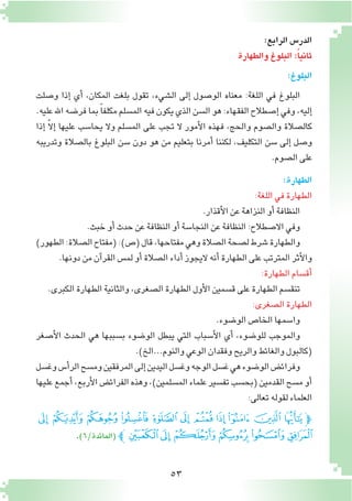 53
:‫الرابع‬ ‫الدر�س‬
‫والطهارة‬‫البلوغ‬:ً‫ا‬‫ثاني‬
:‫البلوغ‬
‫و�صلت‬ ‫إذا‬� ‫أي‬� ،‫المكان‬ ‫بلغت‬ ‫تقول‬ ،‫ال�شيء‬ ‫إلى‬� ‫الو�صول‬ ‫معناه‬ :‫اللغة‬ ‫في‬ ‫البلوغ‬
.‫عليه‬‫اهلل‬‫فر�ضه‬‫بما‬ ً‫ا‬‫مكلف‬‫الم�سلم‬‫فيه‬‫يكون‬‫الذي‬‫ال�سن‬‫هو‬:‫الفقهاء‬‫إ�صطالح‬�‫وفي‬،‫إليه‬�
‫إذا‬� ّ‫ال‬‫إ‬� ‫عليها‬ ‫يحا�سب‬ ‫وال‬ ‫الم�سلم‬ ‫على‬ ‫تجب‬ ‫ال‬ ‫أمور‬‫ل‬‫ا‬ ‫فهذه‬ ،‫والحج‬ ‫وال�صوم‬ ‫كال�صالة‬
‫وتدريبه‬ ‫بال�صالة‬ ‫البلوغ‬ ‫�سن‬ ‫دون‬ ‫هو‬ ‫من‬ ‫بتعليم‬ ‫أمرنا‬� ‫لكننا‬ ،‫التكليف‬ ‫�سن‬ ‫إلى‬� ‫و�صل‬
.‫ال�صوم‬‫على‬
:‫الطهارة‬
:‫اللغة‬‫في‬‫الطهارة‬
.‫أقذار‬‫ل‬‫ا‬‫عن‬‫النزاهة‬‫أو‬�‫النظافة‬
.‫خبث‬‫أو‬�‫حدث‬‫عن‬‫النظافة‬‫أو‬�‫النجا�سة‬‫عن‬‫النظافة‬:‫اال�صطالح‬‫وفي‬
)‫الطهور‬:‫ال�صالة‬‫(مفتاح‬:)‫(�ص‬‫قال‬،‫مفتاحها‬‫وهي‬‫ال�صالة‬‫ل�صحة‬‫�شرط‬‫والطهارة‬
.‫دونها‬‫من‬‫آن‬�‫القر‬‫لم�س‬‫أو‬�‫ال�صالة‬‫أداء‬�‫اليجوز‬ ‫أنه‬�‫الطهارة‬‫على‬‫المترتب‬‫أثر‬‫ل‬‫وا‬
:‫الطهارة‬‫أق�سام‬�
.‫الكبرى‬‫الطهارة‬‫والثانية‬،‫ال�صغرى‬‫الطهارة‬‫أول‬‫ل‬‫ا‬‫ق�سمين‬‫على‬‫الطهارة‬‫تنق�سم‬
:‫ال�صغرى‬‫الطهارة‬
.‫الو�ضوء‬‫الخا�ص‬‫وا�سمها‬
‫أ�صغر‬‫ل‬‫ا‬ ‫الحدث‬ ‫هي‬ ‫ب�سببها‬ ‫الو�ضوء‬ ‫يبطل‬ ‫التي‬ ‫أ�سباب‬‫ل‬‫ا‬ ‫أي‬� ،‫للو�ضوء‬ ‫والموجب‬
.)‫والنوم...الخ‬‫الوعي‬‫وفقدان‬‫والريح‬‫والغائط‬‫(كالبول‬
‫وغ�سل‬‫أ�س‬�‫الر‬‫وم�سح‬‫المرفقين‬‫إلى‬�‫اليدين‬‫وغ�سل‬‫الوجه‬‫غ�سل‬‫هي‬‫الو�ضوء‬‫وفرائ�ض‬
‫عليها‬‫أجمع‬�،‫أربع‬‫ل‬‫ا‬‫الفرائ�ض‬‫وهذه‬،)‫الم�سلمين‬‫علماء‬‫تف�سير‬‫(بح�سب‬‫القدمين‬‫م�سح‬‫أو‬�
:‫تعالى‬‫لقوله‬‫العلماء‬
‫ﭛ‬ ‫ﭚ‬ ‫ﭙ‬ ‫ﭘ‬ ‫ﭗ‬ ‫ﭖ‬ ‫ﭕ‬ ‫ﭔ‬ ‫ﭓ‬ ‫ﭒ‬ ‫ﭑ‬‫ﭽ‬
.)6/‫(المائدة‬‫ﭼ‬‫ﭡ‬‫ﭠ‬‫ﭟ‬ ‫ﭞ‬‫ﭝ‬‫ﭜ‬
 