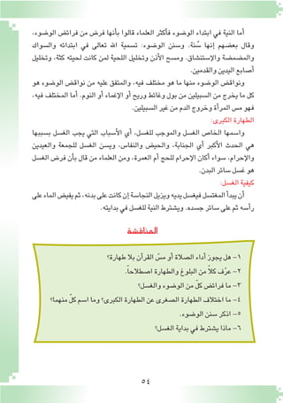 54
‫المناق�شة‬
‫طهارة؟‬‫بال‬‫آن‬�‫القر‬ ّ‫م�س‬‫أو‬�‫ال�صالة‬‫أداء‬�‫يجوز‬‫هل‬-1
.ً‫ا‬‫ا�صطالح‬‫والطهارة‬‫البلوغ‬‫من‬ ً‫ال‬‫ك‬‫ف‬ّ‫ر‬‫ع‬-2
‫والغ�سل؟‬‫الو�ضوء‬‫من‬ ّ‫ل‬‫ك‬‫فرائ�ض‬‫ما‬-3
‫منهما؟‬ ّ‫ل‬‫ك‬‫ا�سم‬‫وما‬‫الكبرى؟‬‫الطهارة‬‫عن‬‫ال�صغرى‬‫الطهارة‬‫اختالف‬‫ما‬-4
.‫الو�ضوء‬‫�سنن‬‫اذكر‬-5
‫الغ�سل؟‬‫بداية‬‫في‬‫ي�شترط‬‫ماذا‬-6
،‫الو�ضوء‬ ‫فرائ�ض‬ ‫من‬ ‫فر�ض‬ ‫أنها‬�‫ب‬ ‫قالوا‬ ‫العلماء‬ ‫أكثر‬�‫ف‬ ‫الو�ضوء‬ ‫ابتداء‬ ‫في‬ ‫النية‬ ‫أما‬�
‫وال�سواك‬ ‫ابتدائه‬ ‫في‬ ‫تعالى‬ ‫اهلل‬ ‫ت�سمية‬ :‫الو�ضوء‬ ‫و�سنن‬ .‫نة‬ ُ‫�س‬ ‫إنها‬� ‫بع�ضهم‬ ‫وقال‬
‫وتخليل‬ ،‫كثة‬ ‫لحيته‬ ‫كانت‬ ‫لمن‬ ‫اللحية‬ ‫وتخليل‬ ‫أذن‬‫ل‬‫ا‬ ‫وم�سح‬ .‫إ�ستن�شاق‬‫ل‬‫وا‬ ‫والم�ضم�ضة‬
.‫والقدمين‬‫اليدين‬‫أ�صابع‬�
‫هو‬ ‫الو�ضوء‬ ‫نواق�ض‬ ‫من‬ ‫عليه‬ ‫والمتفق‬ ،‫فيه‬ ‫مختلف‬ ‫هو‬ ‫ما‬ ‫منها‬ ‫الو�ضوء‬ ‫ونواق�ض‬
،‫فيه‬ ‫المختلف‬ ‫أما‬� .‫النوم‬ ‫أو‬� ‫إغماء‬‫ل‬‫ا‬ ‫أو‬� ‫وريح‬ ‫وغائط‬ ‫بول‬ ‫من‬ ‫ال�سبيلين‬ ‫من‬ ‫يخرج‬ ‫ما‬ ‫كل‬
.‫ال�سبيلين‬‫غير‬‫من‬‫الدم‬‫وخروج‬‫أة‬�‫المر‬‫م�س‬‫فهو‬
:‫الكبرى‬‫الطهارة‬
‫ب�سببها‬ ‫الغ�سل‬ ‫يجب‬ ‫التي‬ ‫أ�سباب‬‫ل‬‫ا‬ ‫أي‬� ،‫للغ�سل‬ ‫والموجب‬ ‫الغ�سل‬ ‫الخا�ص‬ ‫وا�سمها‬
‫والعيدين‬ ‫للجمعة‬ ‫الغ�سل‬ ‫وي�سن‬ ،‫والنفا�س‬ ‫والحي�ض‬ ،‫الجنابة‬ ‫أي‬� ‫أكبر‬‫ل‬‫ا‬ ‫الحدث‬ ‫هي‬
‫الغ�سل‬ ‫فر�ض‬ ‫أن‬�‫ب‬ ‫قال‬ ‫من‬ ‫العلماء‬ ‫ومن‬ ،‫العمرة‬ ‫أم‬� ‫للحج‬ ‫إحرام‬‫ل‬‫ا‬ ‫أكان‬� ‫�سواء‬ ،‫إحرام‬‫ل‬‫وا‬
.‫البدن‬‫�سائر‬‫غ�سل‬‫هو‬
:‫الغ�سل‬‫كيفية‬
‫على‬‫الماء‬‫يفي�ض‬‫ثم‬،‫بدنه‬‫على‬‫كانت‬‫إن‬�‫النجا�سة‬‫ويزيل‬‫يديه‬‫فيغ�سل‬‫المغت�سل‬‫أ‬�‫يبد‬‫أن‬�
.‫بدايته‬‫في‬‫للغ�سل‬‫النية‬‫وي�شترط‬.‫ج�سده‬‫�سائر‬‫على‬‫ثم‬‫أ�سه‬�‫ر‬
 