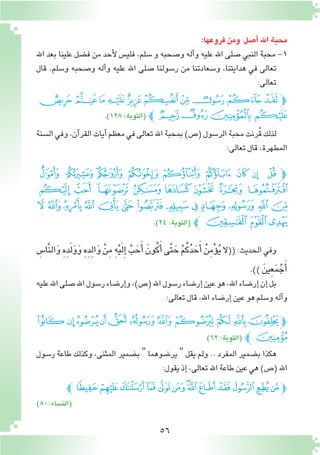 56
:‫فروعها‬‫ومن‬ ‫أ�صل‬� ‫اهلل‬‫محبة‬
‫اهلل‬ ‫بعد‬ ‫علينا‬ ‫ف�ضل‬ ‫من‬ ‫أحد‬‫ل‬ ‫فلي�س‬ ،‫�سلم‬ ‫و‬ ‫و�صحبه‬ ‫آله‬�‫و‬ ‫عليه‬ ‫اهلل‬ ‫�صلى‬ ‫النبي‬ ‫محبة‬ -1
‫قال‬ .‫و�سلم‬ ‫و�صحبه‬ ‫آله‬�‫و‬ ‫عليه‬ ‫اهلل‬ ‫�صلى‬ ‫ر�سولنا‬ ‫من‬ ‫و�سعادتنا‬ ،‫هدايتنا‬ ‫في‬ ‫تعالى‬
:‫تعالى‬
‫ﯖ‬‫ﯕ‬‫ﯔ‬‫ﯓ‬‫ﮱ‬‫ﮰ‬‫ﮯ‬‫ﮮ‬‫ﮭ‬‫ﮬ‬‫ﭽ‬
.)١٢٨:‫(التوبة‬ ‫ﭼ‬‫ﯚ‬‫ﯙ‬ ‫ﯘ‬‫ﯗ‬
‫ال�سنة‬‫وفي‬،‫آن‬�‫القر‬‫آيات‬�‫معظم‬‫في‬‫تعالى‬‫اهلل‬‫بمحبة‬)‫(�ص‬‫الر�سول‬‫محبة‬‫ُرنت‬‫ق‬‫لذلك‬
:‫تعالى‬‫قال‬،‫المطهرة‬
‫ﮃ‬ ‫ﮂ‬ ‫ﮁ‬ ‫ﮀ‬ ‫ﭿ‬ ‫ﭾ‬ ‫ﭽ‬ ‫ﭼ‬ ‫ﭽﭻ‬
‫ﮋ‬ ‫ﮊ‬ ‫ﮉ‬ ‫ﮈ‬‫ﮇ‬ ‫ﮆ‬ ‫ﮅ‬ ‫ﮄ‬
‫ﮙ‬‫ﮘ‬‫ﮗ‬‫ﮖ‬ ‫ﮕ‬‫ﮔ‬ ‫ﮓ‬ ‫ﮒ‬ ‫ﮑ‬ ‫ﮐ‬ ‫ﮏ‬ ‫ﮎ‬‫ﮍ‬ ‫ﮌ‬
.)٢٤:‫(التوبة‬ ‫ﮜﭼ‬‫ﮛ‬‫ﮚ‬
ِ‫َّا�س‬‫ن‬‫ال‬َ‫و‬ ِ‫ه‬ِ‫د‬َ‫ل‬َ‫و‬َ‫و‬ ِ‫ه‬ِ‫د‬ِ‫ل‬‫ا‬َ‫و‬ ْ‫ن‬ِ‫م‬ ِ‫ه‬ْ‫ي‬َ‫ل‬ِ‫إ‬� َّ‫ب‬ َ‫ح‬َ‫أ‬� َ‫ون‬ُ‫ك‬َ‫أ‬�‫َّى‬‫ت‬ َ‫ح‬ ْ‫م‬ُ‫ك‬ُ‫د‬ َ‫ح‬َ‫أ‬� ُ‫ن‬ِ‫م‬ْ‫ؤ‬�ُ‫ي‬‫ال‬((:‫الحديث‬‫وفي‬
.)) َ‫ِين‬‫ع‬َ‫م‬ْ‫ج‬َ‫أ‬�
‫عليه‬‫اهلل‬‫�صلى‬‫اهلل‬‫ر�سول‬‫إر�ضاء‬�‫و‬،)‫(�ص‬‫اهلل‬‫ر�سول‬‫إر�ضاء‬�‫عين‬‫هو‬،‫اهلل‬‫إر�ضاء‬�‫إن‬�‫بل‬
:‫تعالى‬‫قال‬،‫اهلل‬‫إر�ضاء‬�‫عين‬‫هو‬‫و�سلم‬‫آله‬�‫و‬
‫ﭛ‬‫ﭚ‬‫ﭙ‬‫ﭘ‬‫ﭗ‬‫ﭖ‬‫ﭕ‬‫ﭔ‬‫ﭓ‬‫ﭒ‬‫ﭽﭑ‬
)٦٢:‫(التوبة‬ ‫ﭼ‬‫ﭜ‬
‫ر�سول‬ ‫طاعة‬ ‫وكذلك‬ ،‫المثنى‬ ‫ب�ضمير‬ " ‫ير�ضوهما‬ " ‫يقل‬ ‫ولم‬ .. ‫المفرد‬ ‫ب�ضمير‬ ‫هكذا‬
:‫يقول‬‫إذ‬�،‫تعالى‬‫اهلل‬‫طاعة‬‫عين‬‫هي‬)‫(�ص‬‫اهلل‬
‫ﭝﭼ‬‫ﭜ‬‫ﭛ‬‫ﭚ‬‫ﭙ‬‫ﭘ‬‫ﭗ‬‫ﭖ‬‫ﭕ‬‫ﭔ‬‫ﭓ‬‫ﭒ‬‫ﭑ‬‫ﭽ‬
)80:‫(الن�ساء‬
 
