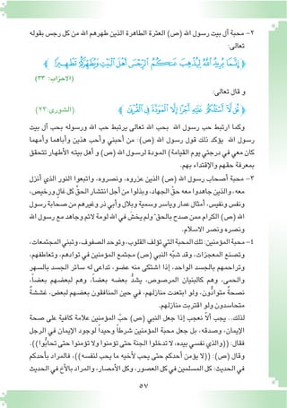 57
‫بقوله‬‫رج�س‬‫كل‬‫من‬‫اهلل‬‫طهرهم‬‫الذين‬‫الطاهرة‬‫العترة‬)‫(�ص‬‫اهلل‬‫ر�سول‬‫بيت‬‫آل‬�‫محبة‬-2
:‫تعالى‬
‫ﭼ‬‫ﮐ‬‫ﮏ‬‫ﮎ‬‫ﮍ‬ ‫ﮌ‬‫ﮋ‬ ‫ﮊ‬‫ﮉ‬‫ﮈ‬ ‫ﮇ‬‫ﭽ‬
)33 :‫(االحزاب‬
:‫تعالى‬‫قال‬‫و‬
‫ﭼ‬‫ﭣ‬‫ﭢ‬‫ﭡ‬‫ﭠ‬‫ﭟ‬‫ﭞ‬ ‫ﭝ‬ ‫ﭜ‬‫ﭛ‬‫ﭽ‬)23:‫(ال�شورى‬
‫بيت‬ ‫آل‬� ‫بحب‬ ‫ور�سوله‬ ‫اهلل‬ ‫حب‬ ‫يرتبط‬ ‫تعالى‬ ‫اهلل‬ ‫بحب‬ ‫اهلل‬ ‫ر�سول‬ ‫حب‬ ‫ارتبط‬ ‫وكما‬
‫أمهما‬�‫و‬ ‫أباهما‬�‫و‬ ‫هذين‬ ‫أحب‬�‫و‬ ‫أحبني‬� ‫من‬ :)‫(�ص‬ ‫اهلل‬ ‫ر�سول‬ ‫قول‬ ‫ذلك‬ ‫ؤكد‬�‫ي‬ ‫اهلل‬ ‫ر�سول‬
‫تتحقق‬‫ـار‬‫ه‬‫أط‬‫ل‬‫ا‬‫ـه‬‫ت‬‫بي‬‫أهل‬�‫و‬)‫(�ص‬‫اهلل‬‫ـول‬‫س‬�‫لر‬‫ـودة‬‫م‬‫ال‬)‫القيامة‬‫يوم‬‫درجتي‬‫في‬‫معي‬‫كان‬
.‫بهم‬‫إقتداء‬‫ل‬‫وا‬‫حقهم‬‫بمعرفة‬
‫أنزل‬� ‫الذي‬ ‫النور‬ ‫واتبعوا‬ ،‫ون�صروه‬ ،‫عزروه‬ ‫الذين‬ )‫(�ص‬ ‫اهلل‬ ‫ر�سول‬ ‫أ�صحاب‬� ‫محبة‬ -3
،‫ورخي�ص‬ ٍ‫غال‬‫كل‬ ِّ‫الحق‬‫انت�شار‬‫أجل‬�‫من‬‫وبذلوا‬،‫الجهاد‬ ّ‫حق‬‫معه‬‫جاهدوا‬‫والذين‬،‫معه‬
‫ر�سول‬‫�صحابة‬‫من‬‫وغيرهم‬‫ذر‬‫أبي‬�‫و‬‫وبالل‬‫و�سمية‬‫ويا�سر‬‫عمار‬‫أمثال‬�،‫ونفي�س‬‫ونف�س‬
‫اهلل‬‫ر�سول‬‫مع‬‫وجاهد‬‫الئم‬‫لومة‬‫اهلل‬‫في‬ َ‫يخ�ش‬‫ولم‬ّ ‫بالحق‬‫�صدح‬‫ممن‬‫الكرام‬)‫(�ص‬‫اهلل‬
.‫اال�سالم‬‫ون�صر‬‫ون�صره‬
،‫المجتمعات‬‫وتبني‬،‫ال�صفوف‬‫وتوحد‬،‫القلوب‬‫ؤلف‬�‫ت‬‫التي‬‫المحبة‬‫تلك‬:‫ؤمنين‬�‫الم‬‫محبة‬-4
،‫وتعاطفهم‬،‫توادهم‬‫في‬‫ؤمنين‬�‫الم‬‫مجتمع‬)‫(�ص‬‫النبي‬‫ه‬ّ‫ب‬‫�ش‬‫وقد‬،‫المعجزات‬‫وت�صنع‬
‫بال�سهر‬ ‫الج�سد‬ ‫�سائر‬ ‫له‬ ‫تداعى‬ ،‫ع�ضو‬ ‫منه‬ ‫ا�شتكى‬ ‫إذا‬� ،‫الواحد‬ ‫بالج�سد‬ ‫وتراحمهم‬
،ً‫ا‬‫بع�ض‬ ‫لبع�ضهم‬ ‫وهم‬ ،ً‫ا‬‫بع�ض‬ ‫بع�ضه‬ ُّ‫د‬‫ي�ش‬ ،‫المر�صو�ص‬ ‫كالبنيان‬ ‫وهم‬ ،‫والحمى‬
ٌ‫ة‬‫غ�ش�ش‬ ،‫لبع�ض‬ ‫بع�ضهم‬ ‫المنافقون‬ ‫حين‬ ‫في‬ ،‫منازلهم‬ ‫ابتعدت‬ ‫ولو‬ ،‫ون‬ُّ‫د‬‫متوا‬ ٌ‫ة‬‫ن�صح‬
.‫منازلهم‬‫اقتربت‬‫ولو‬‫متحا�سدون‬
‫�صحة‬ ‫على‬ ‫كافية‬ ‫عالمة‬ ‫ؤمنين‬�‫الم‬ ّ‫حب‬ )‫(�ص‬ ‫النبي‬ ‫جعل‬ ‫إذا‬� ‫نعجب‬ ّ‫ال‬‫أ‬� ‫يجب‬ ..‫لذلك‬
‫الرجل‬ ‫في‬ ‫إيمان‬‫ل‬‫ا‬ ‫لوجود‬ ً‫ا‬‫وحيد‬ ً‫ا‬‫�شرط‬ ‫ؤمنين‬�‫الم‬ ‫محبة‬ ‫جعل‬ ‫بل‬ ،‫و�صدقه‬ ،‫إيمان‬‫ل‬‫ا‬
.))‫وا‬ُّ‫ب‬‫تحا‬‫حتى‬‫ؤمنوا‬�‫ت‬‫وال‬‫ؤمنوا‬�‫ت‬‫حتى‬‫الجنة‬‫تدخلوا‬‫ال‬،‫بيده‬‫نف�سي‬‫((والذي‬:‫فقال‬
‫أحدكم‬�‫ب‬ ‫فالمراد‬ ،))‫لنف�سه‬ ‫يحب‬ ‫ما‬ ‫أخيه‬‫ل‬ ‫يحب‬ ‫حتى‬ ‫أحدكم‬� ‫ؤمن‬�‫ي‬ ‫((ال‬ :)‫(�ص‬ ‫وقال‬
‫الحديث‬‫في‬‫أخ‬‫ل‬‫با‬‫والمراد‬،‫أم�صار‬‫ل‬‫ا‬‫وكل‬،‫الع�صور‬‫كل‬‫في‬‫الم�سلمين‬‫كل‬:‫الحديث‬‫في‬
 