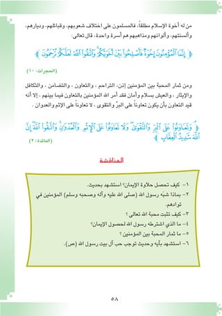 58
‫المناق�شة‬
،‫وديارهم‬،‫وقبائلهم‬،‫�شعوبهم‬‫اختالف‬‫على‬‫فالم�سلمون‬،ً‫ا‬‫مطلق‬‫إ�سالم‬‫ل‬‫ا‬‫أخوة‬�‫له‬‫من‬
:‫تعالى‬‫قال‬،‫واحدة‬‫أ�سرة‬�‫هم‬‫ومذاهبهم‬‫ألوانهم‬�‫و‬،‫أل�سنتهم‬�‫و‬
‫ﯦﭼ‬‫ﯥ‬‫ﯤ‬‫ﯣ‬‫ﯢ‬‫ﯡ‬‫ﯠ‬‫ﯟ‬‫ﯞ‬‫ﯝ‬‫ﯜ‬‫ﭽ‬
)١٠:‫(الحجرات‬
‫والتكافل‬ ، ‫والت�ضامن‬ ، ‫والتعاون‬ ، ‫التراحم‬ ،‫إذن‬� ‫ؤمنين‬�‫الم‬ ‫بين‬ ‫المحبة‬ ‫ثمار‬ ‫ومن‬
‫أنه‬� ‫إال‬� ، ‫بينهم‬ ‫فيما‬ ‫بالتعاون‬ ‫ؤمنين‬�‫الم‬ ‫اهلل‬ ‫أمر‬� ‫فقد‬ ‫أمان‬�‫و‬ ‫ب�سالم‬ ‫والعي�ش‬ ، ‫إيثار‬‫ل‬‫وا‬
.‫والعدوان‬‫إثم‬‫ل‬‫ا‬‫على‬ ً‫ا‬‫تعاون‬ ‫ال‬،‫والتقوى‬ ِّ‫ر‬‫الب‬‫على‬ ً‫ا‬‫تعاون‬‫يكون‬‫أن‬�‫ب‬‫التعاون‬‫قيد‬
)٢:‫(المائدة‬
‫ﯻ‬‫ﯺ‬‫ﯹ‬‫ﯸ‬‫ﯷ‬‫ﯶ‬ ‫ﯵ‬‫ﯴ‬ ‫ﯳ‬‫ﯲ‬‫ﯱ‬‫ﯰ‬‫ﯯ‬‫ﯮ‬‫ﯭ‬‫ﯬ‬‫ﭽ‬
‫ﭼ‬‫ﯾ‬‫ﯽ‬‫ﯼ‬
.‫بحديث‬‫ا�ست�شهد‬‫إيمان؟‬‫ل‬‫ا‬‫حالوة‬‫تح�صل‬‫كيف‬ -1
‫في‬ ‫ؤمنين‬�‫الم‬ )‫و�سلم‬ ‫و�صحبه‬ ‫آله‬�‫و‬ ‫عليه‬ ‫اهلل‬ ‫(�صلى‬ ‫اهلل‬ ‫ر�سول‬ ‫ه‬َ‫ب‬‫�ش‬ ‫بماذا‬ -2
.‫توادهم‬
‫؟‬‫تعالى‬‫اهلل‬‫محبة‬‫تثبت‬‫كيف‬-3
‫إيمان؟‬‫ل‬‫ا‬‫لح�صول‬‫اهلل‬‫ر�سول‬‫ا�شترطه‬‫الذي‬‫ما‬-4
‫؟‬‫ؤمنين‬�‫الم‬‫بين‬‫المحبة‬‫ثمار‬‫ما‬-5
.)‫(�ص‬‫اهلل‬‫ر�سول‬‫بيت‬‫آل‬�‫حب‬‫توجب‬‫وحديث‬‫آيه‬�‫ب‬‫ا�ست�شهد‬-6
 