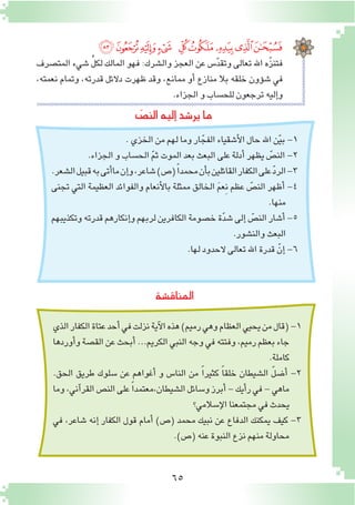 65
‫المناق�شة‬
‫ﯽ‬‫ﯼ‬‫ﯻ‬‫ﯺ‬ ‫ﯹ‬‫ﯸ‬‫ﯷ‬‫ﯶ‬‫ﯵ‬
‫المت�صرف‬ ‫�شيء‬ ِّ‫ل‬‫لك‬ ‫المالك‬ ‫فهو‬ :‫وال�شرك‬ ‫العجز‬ ‫عن‬ ‫�س‬ّ‫د‬‫وتق‬ ‫تعالى‬ ‫اهلل‬ ‫ّه‬‫ز‬‫فتن‬
،‫نعمته‬ ‫وتمام‬ ،‫قدرته‬ ‫دالئل‬ ‫ظهرت‬ ‫وقد‬ ،‫ممانع‬ ‫أو‬� ‫منازع‬ ‫بال‬ ‫خلقه‬ ‫ؤون‬�‫ش‬� ‫في‬
.‫الجزاء‬‫و‬‫للح�ساب‬‫ترجعون‬‫إليه‬�‫و‬
.‫الخزي‬‫من‬‫لهم‬‫وما‬‫ار‬ّ‫الفج‬‫أ�شقياء‬‫ل‬‫ا‬‫حال‬‫اهلل‬‫ن‬ّ‫ي‬‫ب‬-1
.‫الجزاء‬‫و‬‫الح�ساب‬ ّ‫م‬‫ث‬‫الموت‬‫بعد‬‫البعث‬‫على‬‫أدلة‬�‫يظهر‬ ّ‫الن�ص‬-2
.‫ال�شعر‬‫قبيل‬‫به‬‫أتى‬�‫ما‬‫إن‬�‫و‬،‫�شاعر‬)‫(�ص‬ً‫ا‬‫محمد‬‫أن‬�‫ب‬‫القائلين‬‫الكفار‬‫على‬ّ‫د‬‫الر‬-3
‫تجنى‬ ‫التي‬ ‫العظيمة‬ ‫والفوائد‬ ‫أنعام‬‫ل‬‫با‬ ‫ممثلة‬ ‫الخالق‬ َ‫م‬‫ِع‬‫ن‬ ‫عظم‬ ّ‫الن�ص‬ ‫أظهر‬� -4
.‫منها‬
‫وتكذيبهم‬‫قدرته‬‫إنكارهم‬�‫و‬‫لربهم‬‫الكافرين‬‫خ�صومة‬‫ة‬ّ‫د‬‫�ش‬‫إلى‬� ّ‫الن�ص‬‫أ�شار‬�-5
.‫والن�شور‬‫البعث‬
.‫لها‬‫الحدود‬‫تعالى‬‫اهلل‬‫قدرة‬ ّ‫إن‬�-6
ّ‫الن�ص‬‫إليه‬�‫ير�شد‬‫ما‬
‫الذي‬‫الكفار‬‫عتاة‬‫أحد‬�‫في‬‫نزلت‬‫آية‬‫ل‬‫ا‬‫هذه‬)‫رميم‬‫وهي‬‫العظام‬‫يحيي‬‫من‬‫(قال‬-1
‫أوردها‬�‫و‬‫الق�صة‬‫عن‬‫أبحث‬�...‫الكريم‬‫النبي‬‫وجه‬‫في‬‫وفتته‬،‫رميم‬‫بعظم‬‫جاء‬
.‫كاملة‬
.‫الحق‬ ‫طريق‬ ‫�سلوك‬ ‫عن‬ ‫أغواهم‬� ‫و‬ ‫النا�س‬ ‫من‬ ً‫ا‬‫كثير‬ ً‫ا‬‫خلق‬ ‫ال�شيطان‬ ّ‫ل‬‫أ�ض‬� -2
‫وما‬،‫آني‬�‫القر‬‫الن�ص‬‫على‬ ً‫ا‬‫ال�شيطان،معتمد‬‫و�سائل‬‫أبرز‬�-‫أيك‬�‫ر‬‫في‬-‫ماهي‬
‫إ�سالمي؟‬‫ل‬‫ا‬‫مجتمعنا‬‫في‬‫يحدث‬
‫في‬ ،‫�شاعر‬ ‫إنه‬� ‫الكفار‬ ‫قول‬ ‫أمام‬� )‫(�ص‬ ‫محمد‬ ‫نبيك‬ ‫عن‬ ‫الدفاع‬ ‫يمكنك‬ ‫كيف‬ -3
.)‫(�ص‬‫عنه‬‫النبوة‬‫نزع‬‫منهم‬‫محاولة‬
 