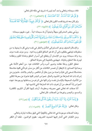 67
:‫تعالى‬‫قال‬‫ملكه‬‫في‬‫�شريك‬‫له‬‫لي�س‬‫أحد‬�‫واحد‬‫وتعالى‬‫�سبحاته‬‫فاهلل‬
.)2-1/‫(االخال�ص‬ ‫ﭼ‬‫ﭗ‬‫ﭖ‬ ‫ﭔ‬‫ﭓ‬‫ﭒ‬‫ﭑ‬‫ﭽ‬
‫ﯦ‬‫ﯥ‬‫ﯤ‬‫ﯣ‬‫ﯢ‬ ‫ﯡ‬‫ﯠ‬‫ﯟ‬‫ﭽ‬:‫تعالى‬‫قال‬‫الكون‬‫لف�سد‬‫�شريك‬‫معه‬‫كان‬‫ولو‬
.)٢٢:‫أنبياء‬‫ل‬‫(ا‬‫ﭼ‬‫ﯬ‬‫ﯫ‬‫ﯪ‬‫ﯩ‬‫ﯨ‬‫ﯧ‬
:‫�سبحانه‬‫عليهم‬‫فيرد‬.. ً‫ا‬‫ابن‬‫�سبحانه‬‫هلل‬‫أن‬� ً‫ا‬‫وتجني‬ ً‫ال‬‫جه‬‫الم�شركين‬‫بع�ض‬‫عي‬ّ‫د‬‫وي‬
‫ﭩ‬‫ﭨ‬‫ﭧ‬‫ﭦ‬‫ﭥ‬‫ﭤ‬‫ﭣ‬‫ﭢ‬‫ﭡ‬‫ﭠ‬‫ﭟ‬‫ﭞ‬‫ﭝ‬‫ﭜ‬ ‫ﭛ‬‫ﭚ‬‫ﭙ‬‫ﭘ‬‫ﭗ‬‫ﭽ‬
.)91/‫ؤمنون‬�‫(الم‬ ‫ﭼ‬‫ﭰ‬‫ﭯ‬‫ﭮ‬‫ﭭ‬‫ﭬ‬‫ﭫ‬‫ﭪ‬
‫من‬‫به‬‫يحيط‬‫ما‬‫كل‬‫وفي‬‫نف�سه‬‫في‬‫والنظر‬‫أمل‬�‫الت‬‫إلى‬�‫الم�سلم‬‫يدعو‬‫الحنيف‬‫إ�سالم‬‫ل‬‫وا‬
‫عرف‬ ‫نف�سه‬ ‫عرف‬ ‫ومن‬ ..‫فيه‬ ‫وما‬ ‫للكون‬ ‫الخالق‬ ‫هو‬ ‫اهلل‬ ‫أن‬�‫إلى‬� ‫بتفكيره‬ ‫لينتهي‬ ‫مخلوقات‬
‫ونظامه‬ ‫الكون‬ ‫ون�شاة‬ ‫الخلق‬ ‫أ�سرار‬� ‫إلى‬� ‫يتطلع‬ ‫أن‬� ‫إن�سان‬‫ل‬‫ا‬ ‫من‬ ‫يريد‬ ‫�سبحانه‬ ‫واهلل‬ ‫ربه‬
.‫الخالق‬‫معرفة‬‫إلى‬�‫بالنتيجة‬‫فيهتدي‬.‫وغاياته‬‫الخلق‬‫علة‬‫ليدرك‬
‫على‬ ‫أدلة‬‫ل‬‫ا‬ ‫أعظم‬� ‫من‬ ،‫فيه‬ ‫الكائنات‬ ‫أمر‬�‫و‬ ‫أمره‬� ‫وتدبير‬ ‫نظامه‬ ‫ودقة‬ ‫الكون‬ ‫فخلق‬
‫متنا�سقة‬‫كلها‬‫أتي‬�‫ت‬‫ثم‬‫ر‬ّ‫ب‬‫مد‬‫من‬‫أكثر‬�‫عن‬‫الكائنات‬‫ت�صدر‬‫أن‬�‫اليعقل‬‫إذ‬�،‫ال�صانع‬‫وحدانية‬
‫عن‬‫عاجزون‬.‫بال�شك‬‫والب�شر‬.‫تناق�ص‬‫أو‬�‫خلل‬‫دون‬‫من‬‫واحدة‬‫غاية‬‫إلى‬�‫ت�سعى‬‫متما�سكة‬
‫الكثير‬‫معرفة‬‫عن‬‫عاجزة‬‫كلها‬‫الب�شر‬‫فحوا�س‬.‫والمثل‬‫بيه‬ َ‫ال�ش‬‫عن‬‫المنزهة‬‫اهلل‬‫ذات‬‫إدراك‬�
‫فهذه‬ .‫ووجودها‬ ‫ب�ساطتها‬ ‫من‬ ‫الرغم‬ ‫على‬ ‫إدراكها‬�‫و‬ ‫نف�سه‬ ‫إن�سان‬‫ل‬‫با‬ ‫المحيطة‬ ‫أ�شياء‬‫ل‬‫ا‬ ‫من‬
.‫لها‬‫ال�شبيه‬‫التي‬‫المنزهة‬‫اهلل‬‫ذات‬‫تعرف‬‫أن‬�‫من‬‫أ�ضعف‬� ً‫ا‬‫إذ‬� ‫الحوا�س‬
‫كالقدرة‬ ،‫الكريم‬ ‫آن‬�‫القر‬ ‫إليها‬� ‫أر�شد‬� ،‫ومعلومة‬ ‫معروفه‬ ‫فهي‬ ‫تعالى‬ ‫اهلل‬ ‫�صفات‬ ‫ا‬ّ‫م‬‫أ‬�
:‫تعالى‬‫قال‬،‫ال�صفات‬‫من‬‫وغيرها‬‫والب�صر‬،‫وال�سمع‬
:‫تعالى‬‫وقال‬.)1/‫(اال�سراء‬ ‫ﭦﭼ‬‫ﭥ‬‫ﭤ‬ ‫ﭣ‬‫ﭽ‬
.‫وتعالى‬‫تبارك‬‫بمقامه‬‫تليق‬‫التي‬‫بالكيفية‬‫تعالى‬‫اهلل‬‫في‬‫موجودة‬‫ال�صفات‬‫وهذه‬
‫الكفر‬ ‫أن‬� ‫فكما‬ ..‫الوالدين‬ ‫عقوق‬ :‫ال�شريف‬ ‫الحديث‬ ‫إليها‬� ‫أ�شار‬� ‫التي‬ ‫الكبائر‬ ‫ومن‬
.)82/‫(ي�س‬ ‫ﯳﭼ‬‫ﯲ‬‫ﯱ‬‫ﯰ‬‫ﯯ‬‫ﯮ‬‫ﯭ‬ ‫ﯬ‬‫ﯫ‬ ‫ﯪ‬‫ﭽ‬
 