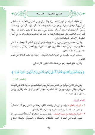 74
‫الـــريــــاء‬ :‫اخلام�س‬ ‫الدر�س‬
‫النا�س‬ ‫أمام‬� ‫العادات‬ ‫المرائي‬ ‫ؤدي‬�‫ي‬ ‫أن‬�‫ب‬ ‫وذلك‬ ،‫الب�صرية‬ ‫ؤية‬�‫الر‬ ‫من‬ ‫الرياء‬ ‫ـه‬‫ق‬‫حقي‬ ‫إن‬�
،‫�صدقة‬‫أو‬�،‫ذكر‬‫أو‬�،‫تالوة‬‫أو‬�،‫�صالة‬‫إما‬�،‫العبادة‬‫من‬‫هو‬‫الذي‬‫العمل‬‫يعمل‬‫أنه‬�‫ـرى‬ُ‫ي‬‫لكي‬
‫ولكن‬،‫اهلل‬‫عند‬‫ما‬‫لطلب‬‫ال‬،‫ذلك‬‫ونحو‬،‫نهي‬‫اجتناب‬‫أو‬�،‫أمر‬�‫امتثال‬‫أو‬�،‫جهاد‬‫أو‬�، ّ‫حج‬‫أو‬�
‫أ�صل‬�‫في‬‫الرياء‬‫يكون‬‫وقد‬،‫الرياء‬‫هو‬‫ـذا‬‫ه‬.‫ـه‬‫ب‬‫عليه‬‫ـوا‬‫ن‬‫فيث‬،‫ذلك‬‫على‬‫النا�س‬‫يراه‬‫أن‬�‫أجل‬‫ل‬
.‫ـقين‬‫ف‬‫المنا‬‫كرياء‬)‫إ�سالم‬‫ل‬‫(ا‬‫العقيدة‬
‫على‬ ‫عمال‬ ‫يعمل‬ ‫أنه‬� ‫النا�س‬ ‫يري‬ ‫أن‬� ‫وهو‬ ،‫ورياء‬ ‫مراءاة‬ ‫يرائي‬ ‫راءى‬ ‫م�صدر‬ ‫والرياء‬
‫فيما‬‫إال‬�‫له‬‫ثواب‬‫وال‬،‫والعقاب‬‫للذم‬‫م�ستحق‬‫فهو‬،‫أخرى‬�‫�صفة‬‫قلبه‬‫في‬‫ي�ضمر‬‫وهو‬،‫�صفة‬
.‫تعالى‬‫هلل‬ ‫النية‬‫فيه‬‫خل�صت‬
‫قلوب‬ ‫في‬ ‫المنزلة‬ ‫طلب‬ ‫منه‬ ‫والغاية‬ ،‫العبادة‬ ‫بادعاء‬ ‫الدنيا‬ ‫في‬ ‫ما‬ ‫طلب‬ ‫الرياء‬ ‫وحقيقة‬
.‫النا�س‬
:‫ـالى‬‫ع‬‫ت‬‫قال‬،‫المنافقين‬‫�صفات‬‫من‬‫وهو‬،‫ذميم‬‫خلق‬‫والرياء‬
)142:‫(الن�ساء‬
‫ﮊﭼ‬ ‫ﮉ‬‫ﮈ‬‫ﮇ‬‫ﮆ‬‫ﮅ‬‫ﮄ‬‫ﮃ‬‫ﮂ‬‫ﮁ‬‫ﮀ‬‫ﭿ‬‫ﭾ‬‫ﭽ‬
‫الجهاد‬‫في‬‫قاتل‬‫رجل‬«:‫وهم‬،‫القيامة‬‫يوم‬‫النار‬‫بهم‬‫ر‬ّ‫ع‬‫ت�س‬‫من‬‫أول‬�‫هم‬‫الذين‬‫خبر‬‫وفي‬
‫ورجل‬،‫وقارئ‬‫عالم‬:‫ليقال‬‫آن‬�‫القر‬‫أ‬�‫وقر‬‫مه‬ّ‫ل‬‫وع‬‫العلم‬‫م‬ّ‫ل‬‫تع‬‫ورجل‬،‫جريء‬:‫ليقال‬،‫قتل‬‫حتى‬
.».‫جواد‬:‫ليقال‬‫ت�صدق‬
:‫الرياء‬‫أق�سام‬�
ً‫ا‬‫منكر‬ ‫أ�شدها‬� ‫وهو‬ ‫النفاق‬ ‫هو‬ ‫وهذا‬ ،‫الكفر‬ ‫إخفاء‬�‫و‬ ‫إيمان‬‫ل‬‫ا‬ ‫إظهار‬�‫ب‬ :‫بالعقيدة‬ ‫الرياء‬ - 1
.‫النفاق‬‫بظالم‬‫ّره‬‫ت‬‫وت�س‬،‫كيده‬‫لخفاء‬،‫الم�سلمين‬‫على‬ ً‫ا‬‫وخطر‬
‫مراءاة‬،‫النا�س‬‫أ‬‫ل‬‫م‬‫أمام‬�‫العبادات‬‫بممار�سة‬‫وذلك‬:‫العقيدة‬‫�صحة‬‫مع‬‫بالعبادة‬‫الرياء‬-2
‫الركوع‬ ‫إطالة‬�‫و‬ ، ‫وال�صيام‬ ، ‫بال�صالة‬ ‫كالتظاهر‬ ،ّ‫ر‬‫وال�س‬ ‫الخلوة‬ ‫في‬ ‫ونبذها‬ ،‫لهم‬
 