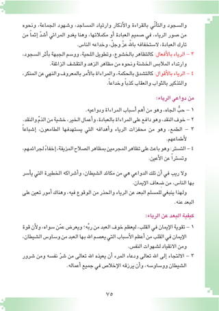 75
‫ونحوه‬ ،‫الجماعة‬ ‫و�شهود‬ ،‫الم�ساجد‬ ‫وارتياد‬ ‫أذكار‬‫ل‬‫وا‬ ‫بالقراءة‬ ‫ّي‬‫ن‬‫أ‬�‫والت‬ ‫وال�سجود‬
‫من‬ ً‫ا‬‫إثم‬� ّ‫د‬‫أ�ش‬� ‫المرائي‬ ‫يغدو‬ ‫وهنا‬ ،‫مكمالتها‬ ‫أو‬� ‫العبادة‬ ‫�صميم‬ ‫في‬ ،‫الرياء‬ ‫�صور‬ ‫من‬
.‫النا�س‬‫وخداعه‬،ّ‫ل‬‫وج‬ ّ‫ز‬‫ع‬ّ‫بالله‬‫ال�ستخفافه‬،‫العبادة‬‫تارك‬
،‫ال�سجود‬‫أثر‬�‫ب‬‫الجبهة‬‫وو�سم‬،‫اللحية‬‫وتطويل‬،‫بالخ�شوع‬‫كالتظاهر‬:‫أفعال‬‫ل‬‫با‬‫الرياء‬-3
.‫الزائفة‬‫والتق�شف‬‫الزهد‬‫مظاهر‬‫من‬‫ونحوه‬‫الخ�شنة‬‫المالب�س‬‫وارتداء‬
،‫المنكر‬‫عن‬‫والنهي‬‫بالمعروف‬‫أمر‬‫ل‬‫با‬‫والمراءاة‬،‫بالحكمة‬‫كالت�شدق‬:‫أقوال‬‫ل‬‫با‬‫الرياء‬-4
.ً‫ا‬‫وخداع‬ ً‫ا‬‫كذب‬‫والعقاب‬‫بالثواب‬‫والتذكير‬
:‫الرياء‬‫دواعي‬‫من‬
.‫ودواعيه‬‫المراءاة‬‫أ�سباب‬�‫أهم‬�‫من‬‫وهو‬،‫الجاه‬ ُّ‫حب‬-1
.‫والنقد‬ ِّ‫م‬‫الذ‬‫من‬‫خ�شية‬،‫الخير‬‫أعمال‬�‫و‬،‫بالعبادة‬‫المراءاة‬‫على‬‫دافع‬‫وهو‬،‫النقد‬‫خوف‬-2
ً‫ا‬‫إ�شباع‬� ،‫الطامعون‬ ‫ي�ستهدفها‬ ‫التي‬ ‫أهدافه‬�‫و‬ ‫الرياء‬ ‫محفزات‬ ‫من‬ ‫وهو‬ ،‫الطمع‬ - 3
.‫أطماعهم‬‫ل‬
،‫لجرائمهم‬ ً‫ء‬‫إخفا‬�،‫المزيفة‬‫ال�صالح‬‫بمظاهر‬‫المجرمين‬‫تظاهر‬‫على‬‫باعث‬‫وهو‬:‫الت�ستر‬-4
.‫أعين‬‫ل‬‫ا‬‫عن‬ ً‫ا‬‫وت�ستر‬
‫أ�سر‬�‫ي‬ ‫التي‬ ‫الخطيرة‬ ‫أ�شراكه‬�‫و‬ ،‫ال�شيطان‬ ‫مكائد‬ ‫من‬ ‫هي‬ ‫الدواعي‬ ‫تلك‬ ‫أن‬� ‫في‬ ‫ريب‬ ‫وال‬
.‫إيمان‬‫ل‬‫ا‬‫عاف‬ ِ‫�ض‬‫من‬،‫النا�س‬‫بها‬
‫على‬‫تعين‬‫أمور‬�‫وهناك‬،‫فيه‬‫الوقوع‬‫من‬‫والحذر‬‫الرياء‬‫عن‬‫البعد‬‫للم�سلم‬‫ينبغي‬‫ولهذا‬
.‫عنه‬‫البعد‬
:‫الرياء‬‫عن‬‫البعد‬‫كيفية‬
‫قوة‬‫أن‬‫ل‬‫و‬،‫�سواه‬‫ن‬ّ‫م‬‫ع‬‫ويعر�ض‬‫ه؛‬ِّ‫ب‬‫ر‬‫من‬‫العبد‬‫خوف‬‫ليعظم‬،‫القلب‬‫في‬‫إيمان‬‫ل‬‫ا‬‫تقوية‬-1
،‫ال�شيطان‬‫و�ساو�س‬‫من‬‫العبد‬‫بها‬‫اهلل‬‫يع�صم‬‫التي‬‫أ�سباب‬‫ل‬‫ا‬‫أعظم‬�‫من‬‫القلب‬‫في‬‫إيمان‬‫ل‬‫ا‬
.‫النف�س‬‫ل�شهوات‬‫االنقياد‬‫ومن‬
‫�شرور‬ ‫ومن‬ ‫نف�سه‬ ّ‫ر‬‫�ش‬ ‫من‬ ‫تعالى‬ ‫اهلل‬ ‫يعيذه‬ ‫أن‬� ‫المرء‬ ‫ودعاء‬ ‫تعالى‬ ‫اهلل‬ ‫إلى‬� ‫االلتجاء‬ - 3
.‫أعماله‬�‫جميع‬‫في‬‫إخال�ص‬‫ل‬‫ا‬‫يرزقه‬‫أن‬�‫و‬،‫وو�ساو�سه‬‫ال�شيطان‬
 