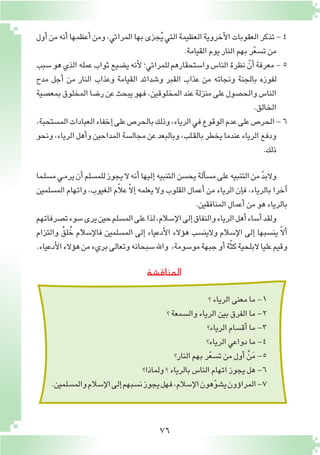 76
‫المناق�شة‬
‫أول‬�‫من‬‫أنه‬�‫أعظمها‬�‫ومن‬،‫المرائي‬‫بها‬‫جزى‬ُ‫ي‬‫التي‬‫العظيمة‬‫أخروية‬‫ل‬‫ا‬‫العقوبات‬‫تذكر‬-4
.‫القيامة‬‫يوم‬‫النار‬‫بهم‬‫ر‬ّ‫ع‬‫ت�س‬‫من‬
‫�سبب‬‫هو‬‫الذي‬‫عمله‬‫ثواب‬‫ي�ضيع‬‫أنه‬‫ل‬‫للمرائي؛‬‫وا�ستحقارهم‬‫النا�س‬‫نظرة‬ ّ‫أن‬�‫معرفة‬-5
‫مدح‬ ‫أجل‬� ‫من‬ ‫النار‬ ‫وعذاب‬ ‫القيامة‬ ‫و�شدائد‬ ‫القبر‬ ‫عذاب‬ ‫من‬ ‫ونجاته‬ ‫بالجنة‬ ‫لفوزه‬
‫بمع�صية‬‫المخلوق‬‫ر�ضا‬‫عن‬‫يبحث‬‫فهو‬،‫المخلوقين‬‫عند‬‫منزلة‬‫على‬‫والح�صول‬‫النا�س‬
.‫الخالق‬
،‫الم�ستحبة‬‫العبادات‬‫إخفاء‬�‫على‬‫بالحر�ص‬‫وذلك‬،‫الرياء‬‫في‬‫الوقوع‬‫عدم‬‫على‬‫الحر�ص‬-6
‫ونحو‬،‫الرياء‬‫أهل‬�‫و‬‫المداحين‬‫مجال�سة‬‫عن‬‫وبالبعد‬،‫ـلب‬‫ق‬‫بال‬‫يخطر‬‫عندما‬‫الرياء‬‫ودفع‬
.‫ذلك‬
‫ـما‬‫ل‬‫م�س‬‫ـي‬‫م‬‫ير‬‫أن‬�‫للم�سلم‬‫يجوز‬‫ال‬‫أنه‬�‫إليها‬�‫التنبيه‬‫يح�سن‬‫ألة‬�‫م�س‬‫على‬‫التنبيه‬‫من‬ ّ‫د‬‫والب‬
‫الم�سلمين‬‫واتهام‬،‫الغيوب‬‫م‬ّ‫ال‬‫ع‬ ّ‫ال‬‫إ‬�‫يعلمه‬‫وال‬‫القلوب‬‫أعمال‬�‫من‬‫الرياء‬‫إن‬�‫ف‬،‫بالرياء‬‫آخرا‬�
.‫المنافقين‬‫أعمال‬�‫من‬‫هو‬‫بالرياء‬
‫ت�صرفاتهم‬‫�سوء‬‫يرى‬‫حين‬‫الم�سلم‬‫على‬‫لذا‬،‫إ�سالم‬‫ل‬‫ا‬‫إلى‬�‫والنفاق‬‫الرياء‬‫أهل‬�‫أ�ساء‬�‫ولقد‬
‫والتزام‬ ُ‫لق‬ُ‫خ‬ ‫إ�سالم‬‫ل‬‫فا‬ ‫الم�سلمين‬ ‫إلى‬� ‫أدعياء‬‫ل‬‫ا‬ ‫ؤالء‬�‫ه‬ ‫والين�سب‬ ‫إ�سالم‬‫ل‬‫ا‬ ‫إلى‬� ‫ين�سبها‬ ّ‫ال‬‫أ‬�
.‫أدعياء‬‫ل‬‫ا‬‫ؤالء‬�‫ه‬‫من‬‫بريء‬‫وتعالى‬‫�سبحانه‬‫واهلل‬ ،‫مو�سومة‬‫جبهة‬‫أو‬�‫ة‬ّ‫ث‬‫ك‬‫البلحية‬‫عليا‬‫وقيم‬
‫؟‬‫الرياء‬‫معنى‬‫ما‬-1
‫؟‬‫وال�سمعة‬‫الرياء‬‫بين‬‫الفرق‬‫ما‬-2
‫الرياء؟‬‫أق�سام‬�‫ما‬-3
‫الرياء؟‬‫دواعي‬‫ما‬-4
‫النار؟‬‫بهم‬‫ر‬ّ‫ع‬‫ت�س‬‫من‬‫أول‬� ْ‫ن‬َ‫م‬-5
‫ولماذا؟‬‫؟‬‫بالرياء‬‫النا�س‬‫اتهام‬‫يجوز‬‫هل‬-6
.‫والم�سلمين‬‫إ�سالم‬‫ل‬‫ا‬‫إلى‬�‫ن�سبهم‬‫يجوز‬‫فهل‬،‫إ�سالم‬‫ل‬‫ا‬‫هون‬ّ‫و‬‫ي�ش‬‫ؤون‬�‫المرا‬-7
 