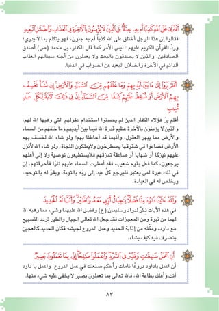 83
‫ﭡ‬‫ﭠ‬‫ﭟ‬‫ﭞ‬‫ﭝ‬‫ﭜ‬‫ﭛ‬‫ﭚ‬‫ﭙ‬‫ﭘ‬‫ﭗ‬‫ﭖ‬‫ﭕ‬‫ﭔ‬‫ﭓ‬‫ﭒ‬‫ﭑ‬
‫يدري؟‬ ‫ال‬ ‫بما‬ ‫يتكلم‬ ‫فهو‬ ،‫جنون‬ ‫به‬ ‫أم‬� ً‫ا‬‫كذب‬ ‫اهلل‬ ‫على‬ ‫أختلق‬� ‫الرجل‬ ‫هذا‬ ‫إن‬� ‫فقالوا‬
‫أ�صدق‬� )‫(�ص‬ ‫محمد‬ ‫بل‬ ،‫الكفار‬ ‫قال‬ ‫كما‬ ‫أمر‬‫ل‬‫ا‬ ‫لي�س‬ : ‫عليهم‬ ‫الكريم‬ ‫آن‬�‫القر‬ ّ‫د‬‫ور‬
‫العذاب‬ ‫�سينالهم‬ ‫أجله‬� ‫من‬ ‫يعملون‬ ‫وال‬ ‫بالبعث‬ ‫ي�صدقون‬ ‫ال‬ ‫والذين‬ .‫ال�صادقين‬
.‫الدنيا‬‫في‬‫ال�صواب‬‫عن‬‫البعيد‬‫وال�ضالل‬‫آخرة‬‫ل‬‫ا‬‫في‬‫الدائم‬
،‫لهم‬ ‫اهلل‬ ‫وهبها‬ ‫التي‬ ‫عقولهم‬ ‫ا�ستخدام‬ ‫يح�سنوا‬ ‫لم‬ ‫الذين‬ ‫الكفار‬ ‫ؤالء‬�‫ه‬ َ‫ر‬‫ي‬ ‫أفلم‬�
‫ال�سماء‬‫من‬‫خلفهم‬‫وما‬‫أيديهم‬�‫بين‬‫فيما‬‫اهلل‬‫قدرة‬‫عظيم‬‫آخرة‬‫ل‬‫با‬‫ؤمنون‬�‫ي‬‫ال‬‫والذين‬
‫بهم‬ ‫لخ�سف‬ ‫اهلل‬ ‫�شاء‬ ‫ولو‬ ‫بهم؟‬ ‫أحاطتا‬� ‫قد‬ ‫أنهما‬�‫و‬ ،‫العقول‬ ‫يبهر‬ ‫مما‬ ‫أر�ض‬‫ل‬‫وا‬
‫أنزل‬‫ل‬‫اهلل‬‫�شاء‬‫ولو‬،‫النجاة‬‫واليملكون‬‫ي�صطرخون‬‫�شقوقها‬‫في‬‫ف�ضاعوا‬‫أر�ض‬‫ل‬‫ا‬
‫أهلهم‬� ‫إلى‬� ‫وال‬ ‫تو�صية‬ ‫فالي�ستطيعون‬ ‫تمزقهم‬ ‫�صاعقة‬ ‫أو‬� ‫�شهابا‬ ‫أو‬� ‫نيزكا‬ ‫عليهم‬
‫إن‬� .‫أحرقتهم‬�‫ف‬ ‫ا‬ً‫ر‬‫نا‬ ‫عليهم‬ ‫ال�سماء‬ ‫أمطرت‬� ‫فقد‬ ،‫�شعيب‬ ‫بقوم‬ ‫فعل‬ ‫كما‬ ،‫يرجعون‬
،‫بالتوحيد‬ ‫له‬ َّ‫ر‬‫ويق‬ ،‫بالتوبة‬ ‫ه‬ّ‫ب‬‫ر‬ ‫إلى‬� ‫عبد‬ ّ‫ل‬‫ك‬ ‫فليرجع‬ ‫يعتبر‬ ‫لمن‬ ‫عبرة‬ ‫ذلك‬ ‫في‬
.‫العبادة‬‫في‬‫له‬‫ويخل�ص‬
‫ﭱ‬‫ﭰ‬‫ﭯ‬‫ﭮ‬‫ﭭ‬‫ﭬ‬‫ﭫ‬‫ﭪ‬‫ﭩ‬ ‫ﭨ‬‫ﭧ‬‫ﭦ‬‫ﭥ‬‫ﭤ‬‫ﭣ‬
‫ﮀ‬ ‫ﭿ‬‫ﭾ‬‫ﭽ‬‫ﭼ‬‫ﭻ‬‫ﭺ‬‫ﭹ‬‫ﭸ‬ ‫ﭷ‬‫ﭶ‬‫ﭵ‬‫ﭴ‬‫ﭳ‬‫ﭲ‬
‫ﮁ‬
‫ﮑ‬ ‫ﮐ‬‫ﮏ‬‫ﮎ‬‫ﮍ‬‫ﮌ‬‫ﮋ‬‫ﮊ‬‫ﮉ‬‫ﮈ‬‫ﮇ‬‫ﮆ‬‫ﮅ‬‫ﮄ‬
‫اهلل‬‫وهبه‬‫مما‬‫و�شيء‬‫عليهما‬‫اهلل‬‫وف�ضل‬)‫(ع‬‫و�سليمان‬‫لدواد‬ ٌ‫ر‬‫ِك‬‫ذ‬‫آيات‬‫ل‬‫ا‬‫هذه‬‫في‬
‫الت�سبيح‬‫تردد‬‫والطير‬‫الجبال‬‫تعالى‬‫اهلل‬‫جعل‬‫فقد‬‫المعجزات‬‫ومن‬‫نبوة‬‫من‬‫لهما‬
‫كالعجين‬ ‫الحديد‬ ‫فكان‬ ‫لجي�شه‬ ‫الدروع‬ ‫وعمل‬ ‫الحديد‬ ‫إذابة‬� ‫من‬ ‫نه‬ّ‫ك‬‫وم‬ ،‫داود‬ ‫مع‬
.‫ي�شاء‬‫كيف‬‫فيه‬‫يت�صرف‬
‫ﮠ‬‫ﮟ‬‫ﮞ‬ ‫ﮝ‬‫ﮜ‬‫ﮛ‬‫ﮚ‬‫ﮙ‬‫ﮘ‬‫ﮗ‬‫ﮖ‬‫ﮕ‬‫ﮔ‬‫ﮓ‬
‫داود‬ ‫يا‬ ‫واعمل‬ ،‫الدروع‬ ‫عمل‬ ‫في‬ ‫�صنعتك‬ ‫أحكم‬�‫و‬ ‫تامات‬ ‫ا‬ً‫ع‬‫درو‬ ‫ياداود‬ ‫اعمل‬ ‫أن‬�
.‫منها‬‫�شيء‬‫عليه‬‫يخفى‬ ‫ال‬‫ب�صير‬‫تعملون‬‫بما‬‫تعالى‬‫فاهلل‬،‫اهلل‬‫بطاعة‬‫أهلك‬�‫و‬‫أنت‬�
 