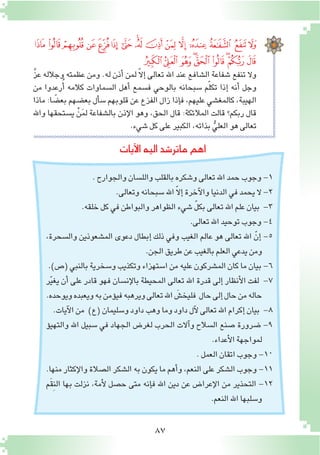87
‫ﭠ‬‫ﭟ‬‫ﭞ‬ ‫ﭝ‬‫ﭜ‬‫ﭛ‬‫ﭚ‬‫ﭙ‬‫ﭘ‬‫ﭗ‬‫ﭖ‬‫ﭕ‬‫ﭔ‬‫ﭓ‬ ‫ﭒ‬‫ﭑ‬
‫ﭩ‬‫ﭨ‬‫ﭧ‬‫ﭦ‬‫ﭥ‬‫ﭤ‬‫ﭣ‬‫ﭢ‬‫ﭡ‬
َّ‫ز‬‫ع‬ ‫وجالله‬ ‫عظمته‬ ‫ومن‬ .‫له‬ ‫أذن‬� ‫لمن‬ ّ‫ال‬‫إ‬� ‫تعالى‬ ‫اهلل‬ ‫عند‬ ‫ال�شافع‬ ‫�شفاعة‬ ‫تنفع‬ ‫وال‬
‫من‬ ‫رعدوا‬ُ‫أ‬� ‫كالمه‬ ‫ال�سماوات‬ ‫أهل‬� ‫ف�سمع‬ ‫بالوحي‬ ‫�سبحانه‬ ‫م‬ّ‫ل‬‫تك‬ ‫إذا‬� ‫أنه‬� ‫وجل‬
‫ماذا‬ :‫ا‬ ً‫بع�ض‬ ‫بع�ضهم‬ ‫أل‬�‫�س‬ ‫قلوبهم‬ ‫عن‬ ‫الفزع‬ ‫زال‬ ‫إذا‬�‫ف‬ ،‫عليهم‬ ‫كالمغ�شي‬ ،‫الهيبة‬
‫واهلل‬ ‫ي�ستحقها‬ ْ‫ن‬َ‫م‬‫ل‬ ‫بال�شفاعة‬ ‫إذن‬‫ل‬‫ا‬ ‫وهو‬ ،‫الحق‬ ‫قال‬ :‫المالئكة‬ ‫قالت‬ ‫ربكم؟‬ ‫قال‬
.‫�شيء‬‫كل‬‫على‬‫الكبير‬،‫بذاته‬ ُّ‫العلي‬‫هو‬‫تعالى‬
‫آيات‬‫ل‬‫ا‬‫اليه‬‫ماتر�شد‬‫اهم‬
.‫والجوارح‬‫والل�سان‬‫بالقلب‬‫و�شكره‬‫تعالى‬‫اهلل‬‫حمد‬‫وجوب‬-1
.‫وتعالى‬‫�سبحانه‬‫اهلل‬ ّ‫ال‬‫إ‬�‫آخرة‬‫ل‬‫وا‬‫الدنيا‬‫في‬‫يحمد‬‫ال‬-2
.‫خلقه‬‫كل‬‫في‬‫والبواطن‬‫الظواهر‬‫�شيء‬ ّ‫ل‬‫بك‬‫تعالى‬‫اهلل‬‫علم‬‫بيان‬ -3
.‫تعالى‬‫اهلل‬‫توحيد‬‫وجوب‬-4
،‫وال�سحرة‬ ‫الم�شعوذين‬ ‫دعوى‬ ‫إبطال‬� ‫ذلك‬ ‫وفي‬ ‫الغيب‬ ‫عالم‬ ‫هو‬ ‫تعالى‬ ‫اهلل‬ ّ‫إن‬� -5
.‫الجن‬‫طريق‬‫عن‬‫بالغيب‬‫العلم‬‫يدعي‬‫ومن‬
.)‫(�ص‬‫بالنبي‬‫و�سخرية‬‫وتكذيب‬‫ا�ستهزاء‬‫من‬‫عليه‬‫الم�شركون‬‫كان‬‫ما‬‫بيان‬-6
‫ر‬ّ‫ي‬‫يغ‬ ‫أن‬� ‫على‬ ‫قادر‬ ‫فهو‬ ‫إن�سان‬‫ل‬‫با‬ ‫المحيطة‬ ‫تعالى‬ ‫اهلل‬ ‫قدرة‬ ‫إلى‬� ‫أنظار‬‫ل‬‫ا‬ ‫لفت‬ -7
.‫ويوحده‬‫ويعبده‬‫به‬‫ؤمن‬�‫في‬‫ويرهبه‬‫تعالى‬‫اهلل‬ َ‫فليخ�ش‬ ‫حال‬‫إلى‬�‫حال‬‫من‬‫حاله‬
.‫آيات‬‫ل‬‫ا‬‫من‬ )‫(ع‬‫و�سليمان‬‫داود‬‫وهب‬‫وما‬‫داود‬‫آل‬‫ل‬‫تعالى‬‫اهلل‬‫إكرام‬�‫بيان‬ -8
‫ؤ‬�‫والتهي‬ ‫اهلل‬ ‫�سبيل‬ ‫في‬ ‫الجهاد‬ ‫لغر�ض‬ ‫الحرب‬ ‫آالت‬�‫و‬ ‫ال�سالح‬ ‫�صنع‬ ‫�ضرورة‬ -9
.‫أعداء‬‫ل‬‫ا‬‫لمواجهة‬
.‫العمل‬‫اتقان‬‫وجوب‬-10
.‫منها‬ ‫إكثار‬‫ل‬‫وا‬ ‫ال�صالة‬ ‫ال�شكر‬ ‫به‬ ‫يكون‬ ‫ما‬ ‫أهم‬�‫و‬ ،‫النعم‬ ‫على‬ ‫ال�شكر‬ ‫وجوب‬ -11
‫َم‬‫ق‬ِ‫ن‬‫ال‬ ‫بها‬ ‫نزلت‬ ،‫أمة‬‫ل‬ ‫ح�صل‬ ‫متى‬ ‫إنه‬�‫ف‬ ‫اهلل‬ ‫دين‬ ‫عن‬ ‫إعرا�ض‬‫ل‬‫ا‬ ‫من‬ ‫التحذير‬ -12
.‫النعم‬‫اهلل‬‫و�سلبها‬
 