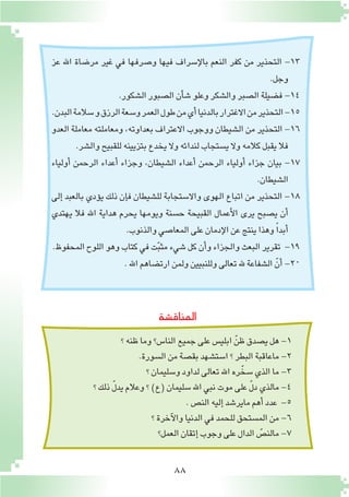 88
‫عز‬ ‫اهلل‬ ‫مر�ضاة‬ ‫غير‬ ‫في‬ ‫و�صرفها‬ ‫فيها‬ ‫إ�سراف‬‫ل‬‫با‬ ‫النعم‬ ‫كفر‬ ‫من‬ ‫التحذير‬ -13
.‫وجل‬
.‫ال�شكور‬‫ال�صبور‬‫أن‬�‫ش‬�‫وعلو‬‫وال�شكر‬‫ال�صبر‬‫ف�ضيلة‬-14
.‫البدن‬‫�سالمة‬‫و‬‫الرزق‬‫و�سعة‬‫العمر‬‫طول‬‫من‬‫أي‬�‫بالدنيا‬‫االغترار‬‫من‬‫التحذير‬-15
‫العدو‬ ‫معاملة‬ ‫ومعاملته‬ ،‫بعداوته‬ ‫االعتراف‬ ‫ووجوب‬ ‫ال�شيطان‬ ‫من‬ ‫التحذير‬ -16
.‫وال�شر‬‫للقبيح‬‫بتزيينه‬‫يخدع‬ ‫وال‬‫لندائه‬‫ي�ستجاب‬‫وال‬‫كالمه‬‫يقبل‬‫فال‬
‫أولياء‬� ‫الرحمن‬ ‫أعداء‬� ‫وجزاء‬ ،‫ال�شيطان‬ ‫أعداء‬� ‫الرحمن‬ ‫أولياء‬� ‫جزاء‬ ‫بيان‬ -17
.‫ال�شيطان‬
‫إلى‬� ‫بالعبد‬ ‫ؤدي‬�‫ي‬ ‫ذلك‬ ‫إن‬�‫ف‬ ‫لل�شيطان‬ ‫واال�ستجابة‬ ‫الهوى‬ ‫اتباع‬ ‫من‬ ‫التحذير‬ -18
‫يهتدي‬ ‫فال‬ ‫اهلل‬ ‫هداية‬ ‫يحرم‬ ‫ويومها‬ ‫ح�سنة‬ ‫القبيحة‬ ‫أعمال‬‫ل‬‫ا‬ ‫يرى‬ ‫ي�صبح‬ ‫أن‬�
.‫والذنوب‬‫المعا�صي‬‫على‬‫إدمان‬‫ل‬‫ا‬‫عن‬‫ينتج‬‫وهذا‬ ً‫ا‬‫أبد‬�
.‫المحفوظ‬‫اللوح‬‫وهو‬‫كتاب‬‫في‬‫ت‬ّ‫ب‬‫مث‬‫�شيء‬‫كل‬‫أن‬�‫و‬‫والجزاء‬‫البعث‬‫تقرير‬ -19
.‫اهلل‬‫ارت�ضاهم‬‫ولمن‬‫وللنبيين‬‫تعالى‬‫هلل‬ ‫ال�شفاعة‬ ّ‫أن‬� -20
‫المناق�شة‬
‫؟‬‫ظنه‬‫وما‬‫النا�س؟‬‫جميع‬‫على‬‫ابلي�س‬ ّ‫ظن‬‫ي�صدق‬‫هل‬-1
.‫ال�سورة‬‫من‬‫بق�صة‬‫ا�ست�شهد‬‫؟‬‫البطر‬‫ماعاقبة‬-2
‫؟‬‫و�سليمان‬‫لداود‬‫تعالى‬‫اهلل‬‫ره‬ّ‫�سخ‬‫الذي‬‫ما‬-3
‫؟‬‫ذلك‬ ّ‫ل‬‫يد‬‫وعالم‬‫؟‬)‫(ع‬‫�سليمان‬‫اهلل‬‫نبي‬‫موت‬‫على‬ ّ‫ل‬‫د‬‫مالذي‬-4
.‫الن�ص‬‫إليه‬�‫ماير�شد‬‫أهم‬�‫عدد‬ -5
‫؟‬‫آخرة‬‫ل‬‫وا‬‫الدنيا‬‫في‬‫للحمد‬‫الم�ستحق‬‫من‬-6
‫العمل؟‬‫إتقان‬�‫وجوب‬‫على‬‫الدال‬ ّ‫مالن�ص‬-7
 