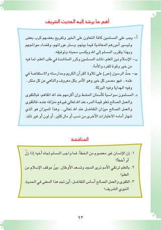 93
‫ال�شريف‬‫الحديث‬‫إليه‬�‫ير�شد‬‫ما‬‫أهم‬�
‫بع�ض‬ ‫كرب‬ ‫بع�ضهم‬ ‫وتفريج‬ ‫الخير‬ ‫على‬ ‫التعاون‬ ‫كافة‬ ‫الم�سلمين‬ ‫على‬ ‫يجب‬ -‫أ‬�
‫حوائجهم‬ ‫وق�ضاء‬ ،‫عوراتهم‬ ‫و�ستر‬ ،‫بينهم‬ ‫فيما‬ ‫المعا�شية‬ ‫أمورهم‬� ‫وتي�سير‬
.‫وتوفيقه‬‫محبته‬‫ويك�سب‬‫اهلل‬‫إلى‬�‫الم�سلم‬‫يتقرب‬‫وبهذا‬
‫فيه‬‫لما‬،‫العلم‬‫طلب‬‫في‬‫المنا�شدة‬‫وكرر‬‫الم�سلمين‬‫نا�شد‬،‫العلم‬‫دين‬‫إ�سالم‬‫ل‬‫ا‬-‫ب‬
.‫أمة‬‫ل‬‫وا‬‫للفرد‬‫وقوة‬‫خير‬‫من‬
‫في‬‫واال�ستفا�ضة‬‫ومدار�سته‬‫الكريم‬‫آن‬�‫القر‬‫تالوة‬‫على‬)‫(�ص‬‫الر�سول‬ َّ‫حث‬-‫ـ‬‫ج‬
..‫منكر‬‫كل‬‫عن‬‫والناهي‬‫معروف‬‫بكل‬‫آمر‬‫ل‬‫ا‬‫وهو‬‫خير‬‫كل‬‫م�صدر‬‫فهو‬..‫علمه‬
.‫البركة‬‫وفيه‬‫الهداية‬‫وفيه‬
‫فبالتقوى‬ ،‫اتقاهم‬ ‫اهلل‬ ‫عند‬ ‫أكرمهم‬� ‫إن‬�‫و‬ ‫الم�شط‬ ‫أ�سنان‬�‫ك‬ ‫�سوا�سية‬ ‫الم�سلمون‬ .‫د‬
‫فالتقوى‬،‫عنده‬‫منزلته‬‫فيرفع‬‫تعالى‬‫اهلل‬‫عند‬‫المرء‬‫قيمة‬‫تعلو‬‫ال�صالح‬‫والعمل‬
‫الذي‬ ‫هو‬ ‫الميزان‬ ‫وهذا‬ ..‫تعالى‬ ‫اهلل‬ ‫عند‬ ‫التفا�ضل‬ ‫ميزان‬ ‫ال�صالح‬ ‫والعمل‬
.‫ذلك‬‫غير‬‫أو‬�‫لون‬‫أو‬�،‫كثير‬‫مال‬‫أو‬�‫ن�سب‬‫من‬‫أخرى‬‫ل‬‫ا‬‫االعتبارات‬‫أمامه‬�‫تنهار‬
‫المناق�شة‬
َّ‫ل‬‫ز‬‫إذا‬�‫أخيه‬�‫تجاه‬‫الم�سلم‬‫واجب‬‫فما‬،‫أ‬�‫الخط‬‫من‬‫مع�صوم‬‫غير‬‫إن�سان‬‫ل‬‫ا‬‫إن‬�.1
‫أ؟‬�‫أخط‬�‫أو‬�
‫من‬ ‫إ�سالم‬‫ل‬‫ا‬ ‫موقف‬ ّ‫بين‬ .‫أوطان‬‫ل‬‫ا‬ ‫وت�سعد‬ ‫المجد‬ ‫ذرى‬ ‫أمم‬‫ل‬‫ا‬ ‫ترتقي‬ ‫بالعلم‬ .2
‫العلم؟‬
‫الحديث‬‫في‬‫المعنى‬‫هذا‬‫تجد‬‫أين‬�،‫التفا�ضل‬‫أ�سا�س‬�‫ال�صالح‬‫والعمل‬‫التقوى‬.3
‫ال�شريف؟‬‫النبوي‬
 