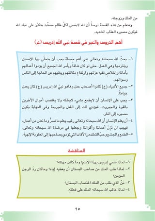 95
‫إن�سان‬‫ل‬‫ا‬ ‫بها‬ ‫ى‬ّ‫ل‬‫يتح‬ ‫أن‬� ‫يجب‬ ‫خ�صلة‬ ‫أهم‬� ‫على‬ ‫وتعالى‬ ‫�سبحانه‬ ‫اهلل‬ ّ‫يحث‬ -1
‫أعمالهم‬�‫ؤدوا‬�‫ي‬‫أن‬�‫الجميع‬‫اهلل‬‫أمر‬�‫وي‬ً‫ا‬‫�شاق‬‫كان‬‫لو‬‫حتى‬،‫العمل‬‫وهي‬‫ويلتزمها‬
‫النا�س‬‫إلى‬�‫الحاجة‬‫عن‬‫ويغنيهم‬‫مكانتهم‬‫وارتفاع‬‫عزتهم‬‫ففيه‬ ٍ‫إخال�ص‬�‫و‬‫أمانة‬�‫ب‬
.‫ؤالهم‬�‫و�س‬
‫يعمل‬‫كان‬)‫(ع‬‫إدري�س‬�‫اهلل‬ ّ‫نبي‬‫وهاهو‬‫عمل‬‫أ�صحاب‬�‫كانوا‬)‫(ع‬‫أنبياء‬‫ل‬‫ا‬‫جميع‬-2
.ً‫ا‬‫خياط‬
‫آخرين‬‫ل‬‫ا‬ ‫أموال‬� ‫يغت�صب‬ ‫وال‬ ‫اليملكه‬ ‫ب�شيء‬ ‫اليطمع‬ ‫أن‬� ‫إن�سان‬‫ل‬‫ا‬ ‫على‬ ‫يجب‬ -3
‫يكون‬ ‫النهاية‬ ‫وفي‬ ‫والجريمة‬ ‫القتل‬ ‫إلى‬� ‫ذلك‬ ‫ؤدي‬�‫في‬ ،‫والجبروت‬ ‫بالقوة‬
.‫النار‬‫إلى‬�‫م�صيره‬
،‫أعمال‬�‫من‬‫نعلن‬‫وما‬ ُّ‫ر‬‫ن�س‬‫ما‬‫يعلم‬‫رقيب‬‫وتعالى‬‫�سبحانه‬‫اهلل‬‫أن‬�‫إن�سان‬‫ل‬‫ا‬‫يعلم‬‫أن‬�-4
.‫وتعالى‬ ‫�سبحانه‬ ‫اهلل‬ ‫مر�ضاة‬ ‫في‬ ‫وجعلها‬ ‫أقوالنا‬�‫و‬ ‫أعمالنا‬� َ‫ِن‬‫ز‬َ‫ن‬ ‫ان‬ ‫فيجب‬
.‫إلهية‬‫ل‬‫ا‬‫العقوبة‬‫إلى‬�‫ب�صاحبها‬‫ؤدي‬�‫ت‬‫التي‬‫آفات‬‫ل‬‫ا‬‫من‬‫التملك‬ ّ‫وحب‬‫والج�شع‬‫الطمع‬-5
)‫(ع‬‫إدري�س‬�‫اهلل‬‫نبي‬‫ق�صة‬‫في‬‫والعبر‬‫الدرو�س‬‫أهم‬�
‫المناق�شة‬
‫مهنته؟‬‫كانت‬‫وما‬‫اال�سم؟‬‫بهذا‬‫إدري�س‬�‫�سمي‬‫لماذا‬-1
‫الرجل‬ ّ‫د‬‫ر‬ ‫وماكان‬ ‫إياه؟‬� ‫يعطيه‬ ‫أن‬� ‫الب�ستان‬ ‫�صاحب‬ ‫من‬ ‫الملك‬ ‫طلب‬ ‫لماذا‬ -2
‫ؤمن؟‬�‫الم‬
‫الب�ستان؟‬‫اغت�صاب‬‫الملك‬‫من‬‫طلب‬‫الذي‬ ْ‫ن‬َ‫م‬-3
.ِ‫ه‬‫فعلت‬‫على‬‫الملك‬‫�سبحانه‬‫اهلل‬‫عاقب‬‫لماذا‬-4
.‫وزوجته‬‫الملك‬‫من‬
‫اهلل‬ ‫عباد‬ ‫على‬ ‫ر‬ّ‫ب‬‫يتك‬ ‫ّبد‬‫ت‬‫م�س‬ ‫ظالم‬ ّ‫ل‬‫لك‬ ‫الين�سى‬ ‫اهلل‬ ‫أن‬� ً‫ا‬‫در�س‬ ‫الق�صة‬ ‫هذه‬ ‫من‬ ‫ونتعلم‬
.‫ال�شديد‬‫العقاب‬‫م�صيره‬‫فيكون‬
 