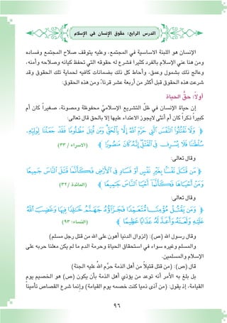 96
‫إ�سالم‬‫ل‬‫ا‬ ‫يف‬ ‫إن�سان‬‫ل‬‫ا‬ ‫حقوق‬ :‫الرابع‬ ‫الدر�س‬
‫وف�ساده‬ ‫المجتمع‬ ‫�صالح‬ ‫يتوقف‬ ‫وعليه‬ ،‫المجتمع‬ ‫في‬ ‫اال�سا�سية‬ ‫اللبنة‬ ‫هو‬ ‫إن�سان‬‫ل‬‫ا‬
،‫أمنه‬�‫و‬ ‫و�صالحه‬ ‫كيانه‬ ‫تحفظ‬ ‫التي‬ ‫حقوقه‬ ‫له‬ ‫ف�شرع‬ ‫كثيرا‬ ‫بالفرد‬ ‫إ�سالم‬‫ل‬‫ا‬ ‫عني‬ ‫هنا‬ ‫ومن‬
‫وقد‬ ‫الحقوق‬ ‫تلك‬ ‫لحماية‬ ‫كافيه‬ ‫ب�ضمانات‬ ‫ذلك‬ ‫كل‬ ‫أحاط‬�‫و‬ ،‫وعمق‬ ‫ب�شمول‬ ‫ذلك‬ ‫وعالج‬
:‫الحقوق‬‫هذه‬‫ومن‬ ً،‫قرنا‬‫ع�شر‬‫أربعة‬�‫من‬‫أكثر‬�‫قبل‬‫الحقوق‬‫هذه‬‫�شرعت‬
‫الحياة‬ ُّ‫حق‬:ً‫ال‬‫أو‬�
‫أم‬� ‫كان‬ ً‫ا‬‫�صغير‬ ،‫وم�صونة‬ ‫محفوظة‬ ّ‫إ�سالمي‬‫ل‬‫ا‬ ‫الت�شريع‬ ّ‫ل‬‫ظ‬ ‫في‬ ‫إن�سان‬‫ل‬‫ا‬ ‫حياة‬ ‫إن‬�
:‫تعالى‬‫قال‬‫بالحق‬‫إال‬�‫عليها‬‫االعتداء‬‫اليجوز‬‫أنثى‬�‫أم‬�‫كان‬ ً‫ا‬‫ذكر‬ ً‫ا‬‫كبير‬
‫ﮢ‬ ‫ﮡ‬ ‫ﮠ‬ ‫ﮟ‬ ‫ﮞ‬ ‫ﮝ‬ ‫ﮜ‬‫ﮛ‬ ‫ﮚ‬ ‫ﮙ‬ ‫ﮘ‬ ‫ﮗ‬ ‫ﮖ‬ ‫ﮕ‬ ‫ﮔ‬‫ﭽ‬
‫ﮫﭼ‬ ‫ﮪ‬‫ﮩ‬‫ﮨ‬‫ﮧ‬‫ﮦ‬‫ﮥ‬‫ﮤ‬‫ﮣ‬)33/‫(اال�سراء‬
)‫م�سلم‬‫رجل‬‫قتل‬‫من‬‫اهلل‬‫على‬‫أهون‬�‫الدنيا‬‫(لزوال‬:)‫(�ص‬‫اهلل‬‫ر�سول‬‫وقال‬
‫على‬ ‫حربه‬ ‫معلنا‬ ‫يكن‬ ‫لم‬ ‫ما‬ ‫الدم‬ ‫وحرمة‬ ‫الحياة‬ ‫ا�ستحقاق‬ ‫في‬ ‫�سواء‬ ‫وغيره‬ ‫والم�سلم‬
.‫والم�سلمين‬‫إ�سالم‬‫ل‬‫ا‬
)‫الجنة‬‫عليه‬ُ‫هلل‬‫ا‬‫م‬َّ‫ر‬‫ح‬‫الذمة‬‫أهل‬� ‫من‬ ً‫ال‬‫قتي‬‫قتل‬‫(من‬:)‫(�ص‬‫قال‬
‫يوم‬ ‫الخ�صيم‬ ‫هو‬ )‫(�ص‬ ‫يكون‬ ‫أن‬�‫ب‬ ‫الذمة‬ ‫أهل‬� ‫ؤذي‬�‫ي‬ ‫من‬ ‫توعد‬ ‫أنه‬� ‫أمر‬‫ل‬‫ا‬ ‫به‬ ‫بلغ‬ ‫بل‬
ً‫ا‬‫أمين‬�‫ت‬ ‫الق�صا�ص‬ ‫�شرع‬ ‫نما‬ِ‫إ‬�‫و‬ )‫القيامة‬ ‫يوم‬ ‫خ�صمه‬ ‫كنت‬ ‫ذميا‬ ‫آذى‬� ‫(من‬ :‫يقول‬ ‫إذ‬� ،‫القيامة‬
:‫تعالى‬‫وقال‬
‫ﭥ‬‫ﭤ‬ ‫ﭣ‬‫ﭢ‬‫ﭡ‬‫ﭠ‬‫ﭟ‬‫ﭞ‬‫ﭝ‬ ‫ﭜ‬‫ﭛ‬ ‫ﭚ‬‫ﭙ‬‫ﭽ‬
)32/‫(المائدة‬ ‫ﭫﭼ‬‫ﭪ‬‫ﭩ‬‫ﭨ‬‫ﭧ‬‫ﭦ‬
‫ﮜ‬‫ﮛ‬‫ﮚ‬‫ﮙ‬‫ﮘ‬‫ﮗ‬‫ﮖ‬‫ﮕ‬‫ﮔ‬‫ﮓ‬‫ﭽ‬
)٩٣:‫(الن�ساء‬ ‫ﭼ‬‫ﮢ‬‫ﮡ‬ ‫ﮠ‬‫ﮟ‬‫ﮞ‬‫ﮝ‬
:‫تعالى‬‫وقال‬
 