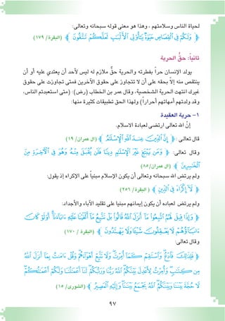 97
:‫وتعالى‬‫�سبحانه‬‫قوله‬‫معنى‬‫هو‬‫وهذا‬،‫و�سالمتهم‬‫النا�س‬‫لحياة‬
)179/‫(البقرة‬ ‫ﭼ‬‫ﯛ‬‫ﯚ‬‫ﯙ‬‫ﯘ‬‫ﯗ‬‫ﯖ‬‫ﯕ‬‫ﯔ‬‫ﭽ‬
‫الحرية‬ ُّ‫حق‬:ً‫ا‬‫ثاني‬
‫أن‬� ‫أو‬� ‫عليه‬ ‫يعتدي‬ ‫أن‬� ‫أحد‬‫ل‬ ‫لي�س‬ ‫له‬ ‫مالزم‬ ٌّ‫حق‬ ‫والحرية‬ ‫بفطرته‬ ً‫ا‬‫حر‬ ‫إن�سان‬‫ل‬‫ا‬ ‫يولد‬
‫حقوق‬ ‫على‬ ‫تجاوزت‬ ‫فمتى‬ ‫آخرين‬‫ل‬‫ا‬ ‫حقوق‬ ‫على‬ ‫تتجاوز‬ ‫ال‬ ‫أن‬� ‫على‬ ‫بحقه‬ ّ‫ال‬‫إ‬� ‫منه‬ ‫ينتق�ص‬
،‫النا�س‬‫ا�ستعبدتم‬‫(متى‬:)‫(ر�ض‬‫الخطاب‬‫بن‬‫عمر‬‫وقال‬،‫ال�شخ�صية‬‫الحرية‬‫انتهت‬‫غيرك‬
:‫منها‬‫كثيرة‬‫تطبيقات‬‫الحق‬‫ولهذا‬)ً‫ا‬‫أحرار‬�‫أمهاتهم‬�‫ولدتهم‬‫وقد‬
‫العقيدة‬‫حرية‬-1
.‫اال�سالم‬‫لعبادة‬‫ارت�ضى‬‫تعالى‬‫اهلل‬ ّ‫إن‬�
)19/‫عمران‬‫(ال‬‫ﭼﭼ‬‫ﭻ‬‫ﭺ‬‫ﭹ‬‫ﭸ‬‫ﭽ‬:‫ـى‬‫ل‬‫تعا‬‫قال‬
‫ﭺ‬ ‫ﭹ‬ ‫ﭸ‬ ‫ﭷ‬ ‫ﭶ‬ ‫ﭵ‬ ‫ﭴ‬ ‫ﭳ‬ ‫ﭲ‬ ‫ﭱ‬ ‫ﭰ‬ ‫ﭽﭯ‬ :‫تعالى‬ ‫وقال‬
)85/‫عمران‬‫(ال‬ ‫ﭻﭼ‬
:‫يقول‬‫إذ‬�‫إكراه‬‫ل‬‫ا‬‫على‬ ً‫ا‬‫مبني‬‫إ�سالم‬‫ل‬‫ا‬‫يكون‬‫أن‬�‫وتعالى‬‫�سبحانه‬‫اهلل‬ ِ‫يرت�ض‬‫ولم‬
)256/‫البقرة‬( ‫ﰂﭼ‬‫ﰁ‬ ‫ﰀ‬‫ﯿ‬‫ﭽ‬
:‫أجداد‬‫ل‬‫وا‬‫آباء‬‫ل‬‫ا‬‫تقليد‬‫على‬‫مبنيا‬‫إيمانهم‬�‫يكون‬‫أن‬�‫لعباده‬ ‫يرت�ض‬‫ولم‬
‫ﭡ‬‫ﭠ‬‫ﭞﭟ‬ ‫ﭝ‬‫ﭜ‬‫ﭛ‬‫ﭚ‬‫ﭙ‬‫ﭘ‬‫ﭗ‬‫ﭖ‬‫ﭕ‬‫ﭔ‬‫ﭓ‬ ‫ﭒ‬‫ﭑ‬‫ﭽ‬
)170/‫(البقرة‬ ‫ﭧﭼ‬ ‫ﭦ‬‫ﭥ‬‫ﭤ‬‫ﭣ‬‫ﭢ‬
:‫تعالى‬‫وقال‬
‫ﯵ‬‫ﯴ‬ ‫ﯳ‬‫ﯲ‬‫ﯱ‬‫ﯰ‬‫ﯯ‬‫ﯮ‬‫ﯭ‬‫ﯬ‬‫ﯫ‬‫ﯪ‬‫ﯩ‬‫ﯨ‬‫ﯧ‬‫ﯦ‬‫ﭽ‬
‫ﰅ‬‫ﰄ‬‫ﰃ‬‫ﰂ‬‫ﰁ‬‫ﰀ‬‫ﯿ‬‫ﯾ‬‫ﯽ‬‫ﯼ‬‫ﯻ‬‫ﯺ‬‫ﯹ‬‫ﯸ‬‫ﯷ‬‫ﯶ‬
)15/‫(ال�شورى‬ ‫ﰐﭼ‬‫ﰏ‬‫ﰎ‬‫ﰍ‬‫ﰌ‬‫ﰋ‬‫ﰊ‬‫ﰉ‬‫ﰈ‬‫ﰇ‬ ‫ﰆ‬
 