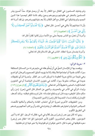 98
‫ينذر‬ ‫أ�صبح‬� ً‫ا‬ّ‫د‬‫ح‬ ‫ؤالء‬�‫ه‬ ‫و�صل‬ ‫أن‬� ‫بعد‬ ّ‫ال‬‫إ‬� ‫الكفار‬ ‫مع‬ ‫القتال‬ ‫في‬ ‫الم�سلمون‬ ‫ي�شتبك‬ ‫ولم‬
‫الدين‬ ‫هذا‬ ‫لي�صدوا‬ ‫الكفر‬ ‫قادة‬ ‫وقف‬ ‫وحين‬ ‫ووجودهم‬ ‫عقيدتهم‬ ‫في‬ ‫بالخطر‬ ‫الم�سلمين‬
‫اهلل‬‫أمرنا‬�‫لقد‬‫بل‬،‫وغدرهم‬‫خيانتهم‬‫بعد‬ّ‫ال‬‫إ‬�‫الكتاب‬‫أهل‬�‫مع‬‫القتال‬‫في‬‫ي�شتبكوا‬‫ولم‬‫الجديد‬
‫ﭖ‬‫ﭕ‬‫ﭔ‬‫ﭓ‬ ‫ﭒ‬‫ﭽ‬ :‫تعالى‬ ‫،قال‬ ‫أح�سن‬� ‫هي‬ ‫بالتي‬ ّ‫ال‬‫إ‬� ‫نجادلهم‬ ‫ال‬ ‫أن‬�‫ب‬
)46/‫العنكبوت‬( ‫ﭙﭼ‬‫ﭘ‬‫ﭗ‬
:‫اهلل‬‫قال‬ ً‫ا‬‫كفار‬‫كانوا‬‫إن‬�‫و‬‫أعداء‬‫ل‬‫ا‬‫مع‬‫حتى‬ ً‫ا‬‫جميع‬‫النا�س‬‫مع‬ َ‫ل‬‫نعد‬‫أن‬�‫أمرنا‬�‫و‬
‫ﯓ‬ ‫ﮱ‬‫ﮰ‬‫ﮯ‬ ‫ﮮ‬ ‫ﮭ‬ ‫ﮬ‬‫ﮫ‬ ‫ﮪ‬‫ﮩ‬ ‫ﮨ‬‫ﭽ‬
)8/‫(المائدة‬ ‫ﯝﭼ‬‫ﯜ‬‫ﯛ‬‫ﯚ‬‫ﯙ‬‫ﯘ‬‫ﯗ‬‫ﯖ‬‫ﯕ‬‫ﯔ‬
:‫تعالى‬‫اهلل‬‫قال‬‫اال�سالم‬‫ظل‬‫في‬‫النا�س‬ ‫اعتقاد‬‫حرية‬‫ب�ضمان‬‫أمرنا‬�‫و‬
)6/‫الكافرون‬( ‫ﭼ‬‫ﭯ‬‫ﭮ‬‫ﭭ‬‫ﭬ‬‫ﭽ‬
:‫أي‬�‫الر‬‫حرية‬-2
‫المختلفة‬‫الم�سائل‬‫من‬‫له‬‫مايعر�ض‬‫في‬‫عقله‬‫م‬ّ‫ك‬‫ح‬ُ‫ي‬‫أن‬�‫في‬ ّ‫الحق‬‫إن�سان‬‫ل‬‫ل‬‫ان‬‫بها‬‫ويق�صد‬
‫الوا�ضح‬‫والبرهان‬‫ال�صحيح‬‫الدليل‬‫ؤيده‬�‫ي‬‫لما‬‫إال‬�‫ينقاد‬‫فال‬‫اجتماعية‬‫أم‬�‫علمية‬‫أكانت‬�‫�سواء‬
‫تطبيقات‬ ‫أي‬�‫الر‬ ‫ولحرية‬ .‫الفكر‬ ‫حر‬ ‫المرء‬ ‫يكن‬ ‫لم‬ ‫ما‬ ‫العقيدة‬ ‫حرية‬ ‫نتائج‬ ‫من‬ ‫نتيجة‬ ‫وهي‬
‫ؤون‬�‫ش‬�‫ال‬ ‫في‬ ‫أم‬� ‫الخا�صة‬ ‫االن�سان‬ ‫ؤون‬�‫ش‬� ‫في‬ ‫أكانت‬� ‫�سواء‬ ‫متنوعة‬ ‫مجاالت‬ ‫في‬ ‫عديدة‬
)159/‫عمران‬‫(ال‬‫ﭼ‬‫ﭯ‬‫ﭮ‬‫ﭭ‬‫ﭽ‬:‫تعالى‬‫اهلل‬‫أمر‬‫ل‬ً‫ا‬‫تطبيق‬‫الم�شورة‬‫إبداء‬�‫ك‬‫العامة‬
‫أى‬�‫ر‬ ‫(من‬ :)‫(�ص‬ ‫النبي‬ ‫قال‬ ‫المنكر‬ ‫عن‬ ‫والنهي‬ ‫بالمعروف‬ ‫في‬ ‫أمر‬‫ل‬‫ا‬ ‫في‬ ‫أي‬�‫الر‬ ‫إبداء‬�‫و‬
‫أ�ضعف‬� ‫وذلك‬ ،‫فبقلبه‬ ‫ي�ستطع‬ ‫لم‬ ‫فان‬ ،‫فبل�سانه‬ ‫ي�ستطع‬ ‫لم‬ ‫فان‬ ‫بيده‬ ‫فليغيره‬ ‫منكرا‬ ‫منكم‬
.)‫الن�صيحة‬‫(الدين‬)‫(�ص‬‫قال‬‫الن�صيحة‬‫إ�سداء‬�‫وكذلك‬)‫إيمان‬‫ل‬‫ا‬
‫أع�ضاء‬�‫ك‬ ‫أمثالها‬�‫و‬ ‫والحكام‬ ‫القادة‬ ‫انتخاب‬ ‫أي‬�‫الر‬ ‫لحرية‬ ‫أخرى‬‫ل‬‫ا‬ ‫التطبيقات‬ ‫ومن‬
‫وير�شدهم‬‫أعمالهم‬�‫يراقب‬‫أن‬�‫و‬‫ذلك‬‫في‬‫ي�شترك‬‫ان‬‫فللمكلف‬،‫واختيارهم‬‫النيابية‬‫المجال�س‬
.‫أقوم‬‫ل‬‫ا‬‫الطريق‬‫الى‬
‫أمير‬� ‫يا‬ ‫اهلل‬ ِ‫اتق‬ :‫الرجل‬ ‫له‬ ‫فقال‬ ‫�شيء‬ ‫في‬ ‫كالم‬ ‫ورجل‬ )‫(ر�ض‬ ‫عمر‬ ‫بين‬ ‫كان‬ ‫انه‬ ‫روي‬
)‫(ر�ض‬ ‫عمر‬ ‫فقال‬ ‫؟‬ ‫اهلل‬ ِ‫اتق‬ ‫ؤمنين‬�‫الم‬ ‫أمير‬‫ل‬ ‫أتقول‬� :‫الحا�ضرين‬ ‫بع�ض‬ ‫فقال‬ ..‫ؤمنين‬�‫الم‬
.‫نتقبلها‬‫لم‬‫إن‬�‫فينا‬‫خير‬‫وال‬‫تقولوها‬‫لم‬‫إن‬�‫فيكم‬‫الخير‬،‫قال‬‫ما‬‫ِعم‬‫ن‬‫لي‬‫فليقلها‬‫دعوه‬
 