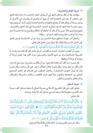 99
:‫والت�صرف‬‫العمل‬‫حرية‬-3
‫العمل‬ ‫ذلك‬ ‫مادام‬ ‫له‬ ‫المنا�سب‬ ‫العمل‬ ‫يختار‬ ‫أن‬� ‫في‬ ‫الحق‬ ‫مواطن‬ ‫لكل‬ ‫ان‬ ‫بها‬ ‫ويق�صد‬
‫أو‬� ‫أموال‬‫ل‬‫ا‬ ‫في‬ ‫يت�صرف‬ ‫أو‬� ‫ي�شتري‬ ‫أو‬� ‫يبيع‬ ‫أن‬� ‫فله‬ ‫المع�صية‬ ‫إلى‬� ‫ؤد‬�‫م‬ ‫أو‬� ‫محظور‬ ‫غير‬
‫بينه‬‫يحول‬‫أن‬�‫أحد‬‫ل‬‫ولي�س‬‫المباحة‬‫والمتع‬‫بالطيبات‬‫يتمتع‬‫أو‬� ً‫ا‬‫علم‬‫يتعلم‬‫أو‬�‫حرفة‬‫يزاول‬
،‫والت�صرف‬ ‫العمل‬ ‫ذلك‬ ‫في‬ ‫الم�شروعة‬ ‫الحدود‬ ‫تجاوزه‬ ‫عند‬ ‫إال‬� ‫الحق‬ ‫هذا‬ ‫ممار�سة‬ ‫وبين‬
‫ممن‬ً‫ا‬‫م�شروع‬ً‫ا‬‫زواج‬‫ويتزوج‬‫احتكار‬‫أو‬�‫احتيال‬‫أو‬�‫غ�ش‬‫أو‬�‫ربا‬‫دون‬ ً‫ال‬‫مث‬‫وي�شتري‬‫فيبيع‬
.‫وهكذا‬..‫الموانع‬‫وانتفت‬‫ال�شروط‬‫توافرت‬‫إذا‬�‫ي�شاء‬
‫العمل‬ ‫فر�ض‬ ‫قد‬ ‫اال�سالم‬ ‫ان‬ ‫بل‬ ‫دونه‬ ‫من‬ ‫االن�سان‬ ‫حياة‬ ‫ت�ستقيم‬ ‫ال‬ ‫مهم‬ ‫أمر‬� ‫والعمل‬
:‫تعالى‬‫قال‬‫العمل‬‫بدون‬‫حياة‬‫فال‬‫للبقاء‬‫و�سيلة‬‫النه‬‫النا�س‬‫على‬
)105/‫(التوبه‬ ‫ﭼ‬‫ﯥ‬‫ﯤ‬‫ﯣ‬‫ﯢ‬‫ﯡ‬‫ﯠ‬‫ﯟ‬‫ﭽ‬
‫به‬ ‫جاءت‬ ‫مما‬ ‫ذلك‬ ‫كل‬ ‫اليد‬ ‫بعمل‬ ِ‫الرزق‬ ‫واكت�ساب‬ ِ‫الحرف‬ ‫واحتراف‬ ‫العمل‬ َّ‫أن‬� ‫وبين‬
‫أم‬� ‫زراعة‬ ‫العمل‬ ‫هذا‬ ‫أكان‬� ‫�سواء‬ ‫والمر�سلين‬ ‫أنبياء‬‫ل‬‫ا‬ ‫�شيم‬ ‫من‬ ‫وانه‬ ‫إ�سالمية‬‫ل‬‫ا‬ ‫ال�شريعة‬
.‫وظيفة‬‫أم‬�‫حرفة‬‫أم‬�‫تجارة‬
‫داود‬ ‫اهلل‬ ّ‫نبي‬ ‫إن‬�‫و‬ ،‫يده‬ ‫عمل‬ ‫من‬ ‫أكل‬�‫ي‬ ‫أن‬� ‫من‬ ‫خيرا‬ ‫قط‬ ‫طعاما‬ ‫أحد‬� ‫أكل‬� ‫(ما‬ :)‫(�ص‬ ‫قال‬
)‫(�ص‬ ‫وقال‬ ،)‫م�سلم‬ ّ‫ل‬‫ك‬ ‫على‬ ‫واجب‬ ‫الحالل‬ ُ‫(طلب‬ )‫(�ص‬ ‫وقال‬ .)‫يده‬ ‫عمل‬ ‫من‬ ‫أكل‬�‫ي‬ ‫كان‬
‫ال�صحيح‬ ‫العمل‬ ‫هو‬ ‫إ�سالم‬‫ل‬‫ا‬ ‫في‬ ‫المطلوب‬ ُ‫ل‬‫والعم‬ .) َ‫المحترف‬ َ‫ؤمن‬�‫الم‬ ُ‫حب‬ُ‫ي‬ ‫اهلل‬ َّ‫إن‬�(
‫إحتكار‬‫ل‬‫وا‬ ‫وال�سرقة‬ ‫والقمار‬ ‫كالغ�صب‬ ‫حرام‬ ‫فهو‬ ّ‫ال‬‫إ‬�‫و‬ ‫والذنوب‬ ‫المع�صية‬ ‫من‬ ‫الخالي‬
.‫والغ�ش‬‫والعدوان‬‫واال�ستغالل‬
:‫ال�سكن‬‫حرية‬-4
‫حرمة‬ ‫الفرد‬ ‫لم�سكن‬ ‫جعل‬ ‫إذ‬� ‫ال�سكن‬ ‫بحرية‬ ‫اال�سالمي‬ ‫الت�شريع‬ ّ‫ل‬‫ظ‬ ‫في‬ ‫الفرد‬ ‫يتمتع‬
.‫ور�ضاه‬‫أذنه‬�‫ب‬ ّ‫ال‬‫إ‬�‫أحد‬�‫م�سكن‬‫في‬‫أحد‬�‫يدخل‬‫فال‬‫محفوظة‬‫آخرين‬‫ل‬‫ا‬‫عند‬
:‫تعالى‬‫قال‬
‫ﯹ‬‫ﯸ‬‫ﯷ‬‫ﯶ‬‫ﯵ‬‫ﯴ‬‫ﯳ‬‫ﯲ‬‫ﯱ‬‫ﯰ‬‫ﯯ‬‫ﭽ‬
‫ﭖ‬‫ﭕ‬‫ﭔ‬‫ﭓ‬‫ﭒ‬‫ﭑ‬‫ﰂ‬‫ﰁ‬‫ﰀ‬‫ﯿ‬‫ﯾ‬‫ﯽ‬‫ﯼ‬‫ﯻ‬‫ﯺ‬
‫ﭣ‬ ‫ﭢ‬‫ﭠﭡ‬‫ﭟ‬‫ﭞ‬‫ﭝ‬ ‫ﭜ‬‫ﭚﭛ‬‫ﭙ‬‫ﭘ‬‫ﭗ‬
)28-27/‫(النور‬ ‫ﭪﭼ‬‫ﭩ‬‫ﭨ‬‫ﭧ‬‫ﭦ‬‫ﭤﭥ‬
.)‫فارجع‬ ّ‫ال‬‫إ‬�‫و‬ ً‫ا‬‫ثالث‬‫إ�ستئذان‬‫ل‬‫(ا‬:)‫(�ص‬‫الكريم‬‫الر�سول‬‫وقال‬
 