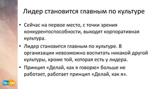 Лидер становится главным по культуре
• Сейчас на первое место, с точки зрения
конкурентоспособности, выходят корпоративная
культура.
• Лидер становится главным по культуре. В
организации невозможно воспитать никакой другой
культуры, кроме той, которая есть у лидера.
• Принцип «Делай, как я говорю» больше не
работает, работает принцип «Делай, как я».
 